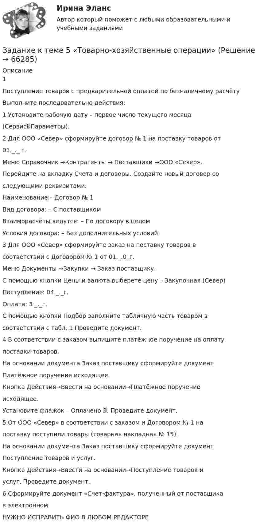      
            Описание
            1Поступление товаров с предварительной оплатой по безналичному расчётуВыполните последовательно действия:1 Установите рабочую дату – первое число текущего месяца(СервисПараметры).2 Для ООО «Север» сформируйте договор № 1 на поставку товаров от01._._ г.Меню Справочник →Контрагенты → Поставщики →ООО «Север».Перейдите на вкладку Счета и договоры. Создайте новый договор соследующими реквизитами:Наименование:– Договор № 1Вид договора: – С поставщикомВзаиморасчёты ведутся: – По договору в целомУсловия договора: – Без дополнительных условий3 Для ООО «Север» сформируйте заказ на поставку товаров всоответствии с Договором № 1 от 01._.0_г.Меню Документы →Закупки → Заказ поставщику.С помощью кнопки Цены и валюта выберете цену – Закупочная (Север)Поступление: 04._._г.Оплата: 3 _._г.С помощью кнопки Подбор заполните табличную часть товаром всоответствии с табл. 1 Проведите документ.4 В соответствии с заказом выпишите платёжное поручение на оплатупоставки товаров.На основании документа Заказ поставщику сформируйте документПлатёжное поручение исходящее.Кнопка Действия→Ввести на основании→Платёжное поручениеисходящее.Установите флажок – Оплачено . Проведите документ.5 От ООО «Север» в соответствии с заказом и Договором № 1 напоставку поступили товары (товарная накладная № 15).На основании документа Заказ поставщику сформируйте документПоступление товаров и услуг.Кнопка Действия→Ввести на основании→Поступление товаров иуслуг. Проведите документ.6 Сформируйте документ «Счет-фактура», полученный от поставщикав электронном НУЖНО ИСПРАВИТЬ ФИО В ЛЮБОМ РЕДАКТОРЕ   
            
            
            Задание к теме 5 «Товарно-хозяйственные операции»Задание к теме 5 «Товарно-хозяйственные операции»Задание к теме 5. Учет финансовых результатов и санкционирования расходов в бюджетных учрежденияхЗадание к теме 5. Учет финансовых результатов и санкционирования расходов в бюджетных учрежденияхЗадание к теме 5. Учет финансовых результатов и санкционирования расходов в бюджетных учреждениях Задача 1. Начислена арендная плата в размере 10000 руб. за пользование помещением. Оприходовано в кассу 10000 руб. с лицевого счета. Произвести оплату за аренду с поставщиками через подотчетное лицо. Составить бухгалтерские проводки.Задание к теме 6Задание к теме 6.Задание к теме 5. Разработайте должностную инструкцию менеджера коммерческого отдела магазина бытовой техники ООО «Фрегат». Недостающие реквизиты укажите самостоятельно.Задание к теме 5 «Рынок гостиничных услуг мировых туристических центров» ЭТАП 1. Гостиничная сеть Hilton - одна из крупнейших и известнейших в мире. В последнее время слава торговой марки Хилтон отошла на второй план благодаря стараниям дочери владельца сети – Пэрис Хилтон, ставшей символом мирового гламура. Но, так или иначе, отели Hilton до сих пор остаются в числе самых престижных на мировом гостиничном рынке.Задание к теме 5. СИБУПК. Менеджмент ДОТ. Учёт и анализЗадание к теме 5 Следующие задачи должны быть решены с помощью финансовых функций MS EXCEL. Файл с решениями необходимо отправить на проверку преподавателю.Задание к теме 5 Социальная структура и социальная стратификацияЗадание к теме 5 Социальная структура и социальная стратификацияЗадание к теме 5. Социальная структура и социальная стратификация Задание: Шкала престижа профессий Постройте шкалу престижа профессий в нашем обществе,