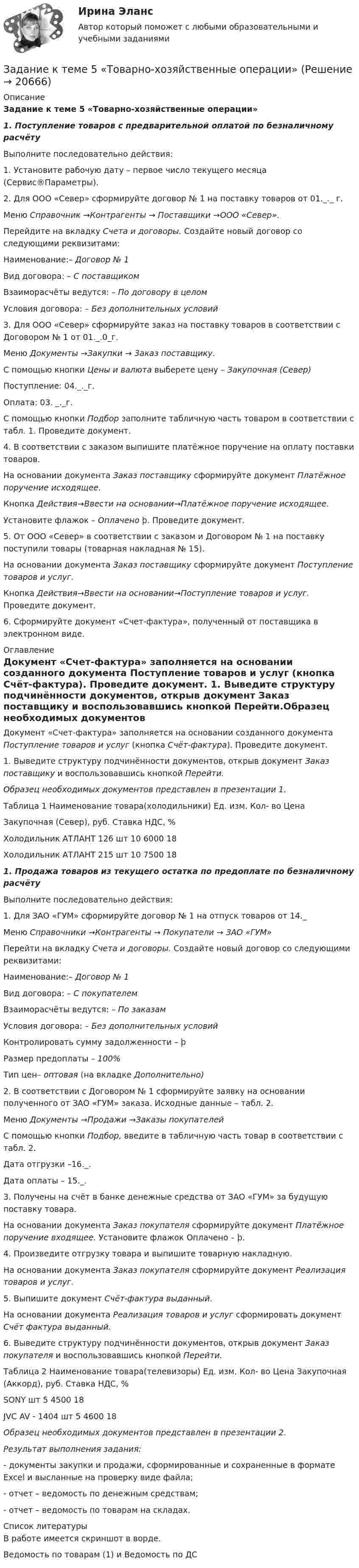     
          Описание
          Задание к теме 5 «Товарно-хозяйственные операции» 1.              Поступление товаров с предварительной оплатой по безналичному расчёту	Выполните последовательно действия:	1.  Установите рабочую дату – первое число текущего месяца (Сервис®Параметры). 	2.  Для ООО «Север» сформируйте договор № 1 на поставку товаров от 01._._ г. Меню Справочник →Контрагенты → Поставщики →ООО «Север». Перейдите на вкладку Счета и договоры. Создайте новый договор со следующими реквизитами:	Наименование:– Договор № 1	Вид договора: – С поставщиком	Взаиморасчёты ведутся: – По договору в целом	Условия договора: – Без дополнительных условий	3.  Для ООО «Север» сформируйте заказ на поставку товаров в соответствии с Договором № 1 от 01._.0_г. 	Меню Документы →Закупки → Заказ поставщику.	С помощью кнопки Цены и валюта выберете цену – Закупочная (Север) 	Поступление: 04._._г. Оплата: 03. _._г.	С помощью кнопки Подбор заполните табличную часть товаром в соответствии с табл. 1. Проведите документ.	4.  В соответствии с заказом выпишите платёжное поручение на оплату поставки товаров. На основании документа Заказ поставщику сформируйте документ Платёжное поручение исходящее.	Кнопка Действия→Ввести на основании→Платёжное поручение исходящее.	Установите флажок – Оплачено þ. Проведите документ.	5.  От ООО «Север» в соответствии с заказом и Договором № 1 на поставку поступили товары (товарная накладная № 15). 	На основании документа Заказ поставщику сформируйте документ Поступление товаров и услуг. 	Кнопка Действия→Ввести на основании→Поступление товаров и услуг. Проведите документ.	6.  Сформируйте документ «Счет-фактура», полученный от поставщика в электронном виде. 
          Оглавление
          	Документ «Счет-фактура» заполняется на основании созданного документа Поступление товаров и услуг (кнопка Счёт-фактура). Проведите документ.	1.  Выведите структуру подчинённости документов, открыв документ Заказ поставщику и воспользовавшись кнопкой Перейти.Образец необходимых документов представлен в презентации 1.Таблица 1  Наименование товара(холодильники) Ед. изм. Кол- во Цена Закупочная (Север), руб. Ставка НДС, %   Холодильник  АТЛАНТ 126 шт 10 6000 18   Холодильник  АТЛАНТ 215 шт 10 7500 18  1.      Продажа товаров из текущего остатка по предоплате  по безналичному расчёту 	Выполните последовательно действия:	1.  Для ЗАО «ГУМ» сформируйте договор № 1 на отпуск товаров от 14._Меню Справочники →Контрагенты → Покупатели → ЗАО «ГУМ»Перейти на вкладку Счета и договоры. Создайте новый договор со следующими реквизитами:	Наименование:– Договор № 1	Вид договора: – С покупателем	Взаиморасчёты ведутся: – По заказам	Условия договора: – Без дополнительных условий 	Контролировать сумму задолженности – þ	Размер предоплаты – 100%	Тип цен– оптовая (на вкладке Дополнительно)	2.  В соответствии с Договором № 1 сформируйте заявку на основании полученного от ЗАО «ГУМ» заказа. Исходные данные – табл. 2. Меню Документы →Продажи →Заказы покупателей	С помощью кнопки Подбор, введите в табличную часть товар в соответствии с табл. 2. 	Дата отгрузки –16._.	Дата  оплаты – 15._.	3.  Получены на счёт в банке денежные средства от ЗАО «ГУМ» за будущую поставку товара.На основании документа Заказ покупателя сформируйте документ Платёжное поручение входящее. Установите флажок Оплачено – þ.	4.  Произведите отгрузку товара и выпишите товарную накладную.На основании документа Заказ покупателя сформируйте документ Реализация товаров и услуг.	5.  Выпишите документ Счёт-фактура выданный.На основании документа Реализация товаров и услуг сформировать документ Счёт фактура выданный.	6.  Выведите структуру подчинённости документов, открыв документ Заказ покупателя и воспользовавшись кнопкой Перейти.Таблица 2   Наименование товара(телевизоры)  Ед. изм. Кол- во Цена Закупочная (Аккорд), руб. Ставка НДС, %   SONY  шт 5 4500 18   JVC AV - 1404 шт 5 4600 18 Образец необходимых документов представлен в презентации 2.Результат выполнения задания:- документы закупки и продажи, сформированные и сохраненные в формате Excel и высланные на проверку виде файла;- отчет – ведомость по денежным средствам;-  отчет – ведомость по товарам на складах. 
          Список литературы
          В работе имеется скриншот в ворде.Ведомость по товарам (1) и Ведомость по ДС
            
            
            Задание к теме 5 Статья 4 Устава ООН гласит: «Прием в Члены организации открыт для других миролюбивых государств, которые примут на себя содержащиеся в настоящем Уставе обязательства и которые, по суждению организации, могут и желают эти обязательства выполнять»Задание к теме 5 «Товарно-хозяйственные операции»Задание к теме 5 «Товарно-хозяйственные операции»Задание к теме 5. Учет финансовых результатов и санкционирования расходов в бюджетных учрежденияхЗадание к теме 5. Учет финансовых результатов и санкционирования расходов в бюджетных учрежденияхЗадание к теме 5. Учет финансовых результатов и санкционирования расходов в бюджетных учреждениях Задача 1. Начислена арендная плата в размере 10000 руб. за пользование помещением. Оприходовано в кассу 10000 руб. с лицевого счета. Произвести оплату за аренду с поставщиками через подотчетное лицо. Составить бухгалтерские проводки.Задание к теме 6Задание к теме 5 по предмету Бюджетный учетЗадание к теме 5. Разработайте должностную инструкцию менеджера коммерческого отдела магазина бытовой техники ООО «Фрегат». Недостающие реквизиты укажите самостоятельно.Задание к теме 5 «Рынок гостиничных услуг мировых туристических центров» ЭТАП 1. Гостиничная сеть Hilton - одна из крупнейших и известнейших в мире. В последнее время слава торговой марки Хилтон отошла на второй план благодаря стараниям дочери владельца сети – Пэрис Хилтон, ставшей символом мирового гламура. Но, так или иначе, отели Hilton до сих пор остаются в числе самых престижных на мировом гостиничном рынке.Задание к теме 5. СИБУПК. Менеджмент ДОТ. Учёт и анализЗадание к теме 5 Следующие задачи должны быть решены с помощью финансовых функций MS EXCEL. Файл с решениями необходимо отправить на проверку преподавателю.Задание к теме 5 Социальная структура и социальная стратификацияЗадание к теме 5 Социальная структура и социальная стратификация
