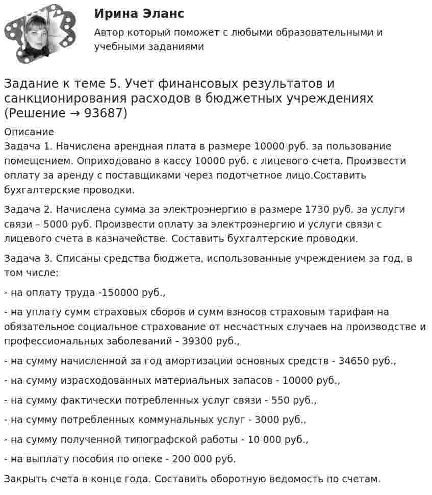     
            Описание
            Задача 1. Начислена арендная плата в размере 10000 руб. за пользование помещением. Оприходовано в кассу 10000 руб. с лицевого счета. Произвести оплату за аренду с поставщиками через подотчетное лицо.Составить бухгалтерские проводки.Задача 2. Начислена сумма за электроэнергию в размере 1730 руб. за услуги связи – 5000 руб. Произвести оплату за электроэнергию и услуги связи с лицевого счета в казначействе. Составить бухгалтерские проводки.Задача 3. Списаны средства бюджета, использованные учреждением за год, в том числе:- на оплату труда -150000 руб.,- на уплату сумм страховых сборов и сумм взносов страховым тарифам на обязательное социальное страхование от несчастных случаев на производстве и профессиональных заболеваний - 39300 руб.,- на сумму начисленной за год амортизации основных средств - 34650 руб.,- на сумму израсходованных материальных запасов - 10000 руб.,- на сумму фактически потребленных услуг связи - 550 руб.,- на сумму потребленных коммунальных услуг - 3000 руб.,- на сумму полученной типографской работы - 10 000 руб.,- на выплату пособия по опеке - 200 000 руб.Закрыть счета в конце года. Составить оборотную ведомость по счетам.   
            
            
            Задание к теме 5 «Товарно-хозяйственные операции»Задание к теме 5. Учет финансовых результатов и санкционирования расходов в бюджетных учрежденияхЗадание к теме 5. Учет финансовых результатов и санкционирования расходов в бюджетных учрежденияхЗадание к теме 5. Учет финансовых результатов и санкционирования расходов в бюджетных учреждениях Задача 1. Начислена арендная плата в размере 10000 руб. за пользование помещением. Оприходовано в кассу 10000 руб. с лицевого счета. Произвести оплату за аренду с поставщиками через подотчетное лицо. Составить бухгалтерские проводки.Задание к теме 6Задание к теме 6.Задание к теме 6.  1.   Дайте сравнительную характеристику коммерческим и некоммерческим организациям. Заполните таблицу.Задание к теме 5 «Рынок гостиничных услуг мировых туристических центров» ЭТАП 1. Гостиничная сеть Hilton - одна из крупнейших и известнейших в мире. В последнее время слава торговой марки Хилтон отошла на второй план благодаря стараниям дочери владельца сети – Пэрис Хилтон, ставшей символом мирового гламура. Но, так или иначе, отели Hilton до сих пор остаются в числе самых престижных на мировом гостиничном рынке.Задание к теме 5. СИБУПК. Менеджмент ДОТ. Учёт и анализЗадание к теме 5 Следующие задачи должны быть решены с помощью финансовых функций MS EXCEL. Файл с решениями необходимо отправить на проверку преподавателю.Задание к теме 5 Социальная структура и социальная стратификацияЗадание к теме 5 Социальная структура и социальная стратификацияЗадание к теме 5. Социальная структура и социальная стратификация Задание: Шкала престижа профессий Постройте шкалу престижа профессий в нашем обществе,Задание к теме 5 Статья 4 Устава ООН гласит: «Прием в Члены организации открыт для других миролюбивых государств, которые примут на себя содержащиеся в настоящем Уставе обязательства и которые, по суждению организации, могут и желают эти обязательства выполнять»