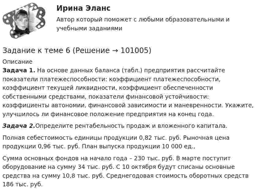      
            Описание
             Задача 1. На основе данных баланса (табл.) предприятия рассчитайте показатели платежеспособности: коэффициент платеже­способности, коэффициент текущей ликвидности, коэффициент обеспеченности собственными средствами, показатели финансовой устойчивости: коэффициенты автономии, финансовой зависимости и маневренности. Укажите, улучшилось ли фи­нансовое положение предприятия на конец года. Задача 2.Определите рентабельность продаж и вложенного ка­питала.	Полная себестоимость единицы про­дукции 0,82 тыс. руб. Рыночная цена продукции 0,96 тыс. руб. План выпуска продукции 10 000 ед.,Сумма основных фондов на начало го­да – 230 тыс. руб. В марте поступит оборудование на сумму 34 тыс. руб. С 10 октября будут списаны основные средства на сумму 10,8 тыс. руб. Среднегодовая стоимость оборотных средств 186 тыс. руб.   
            
            
            Задание к теме 5. Учет финансовых результатов и санкционирования расходов в бюджетных учреждениях Задача 1. Начислена арендная плата в размере 10000 руб. за пользование помещением. Оприходовано в кассу 10000 руб. с лицевого счета. Произвести оплату за аренду с поставщиками через подотчетное лицо. Составить бухгалтерские проводки.Задание к теме 6Задание к теме 6.Задание к теме 6.  1.   Дайте сравнительную характеристику коммерческим и некоммерческим организациям. Заполните таблицу.Задание к теме 6. Заполнить таблицу Первая революция 1905—1907 гг.: причины, характер, результаты Причины революции Цели революции Этапы революции и основные события на каждом этапе Итоги революции Значение революцииЗадание к теме 6 Необходимо решить ситуационные задачи, отразив хозяйственные операции на счетах бухгалтерского учета в Регистрационном журнале хозяйственных операций (Приложение 1).Задание к теме 6 Необходимо решить ситуационные задачи, отразив хозяйственные операции на счетах бухгалтерского учета в Регистрационном журнале хозяйственных операций (Приложение 1).. 2Задание к теме 5 Социальная структура и социальная стратификацияЗадание к теме 5 Социальная структура и социальная стратификацияЗадание к теме 5. Социальная структура и социальная стратификация Задание: Шкала престижа профессий Постройте шкалу престижа профессий в нашем обществе,Задание к теме 5 Статья 4 Устава ООН гласит: «Прием в Члены организации открыт для других миролюбивых государств, которые примут на себя содержащиеся в настоящем Уставе обязательства и которые, по суждению организации, могут и желают эти обязательства выполнять»Задание к теме 5 «Товарно-хозяйственные операции»Задание к теме 5 «Товарно-хозяйственные операции»Задание к теме 5. Учет финансовых результатов и санкционирования расходов в бюджетных учреждениях