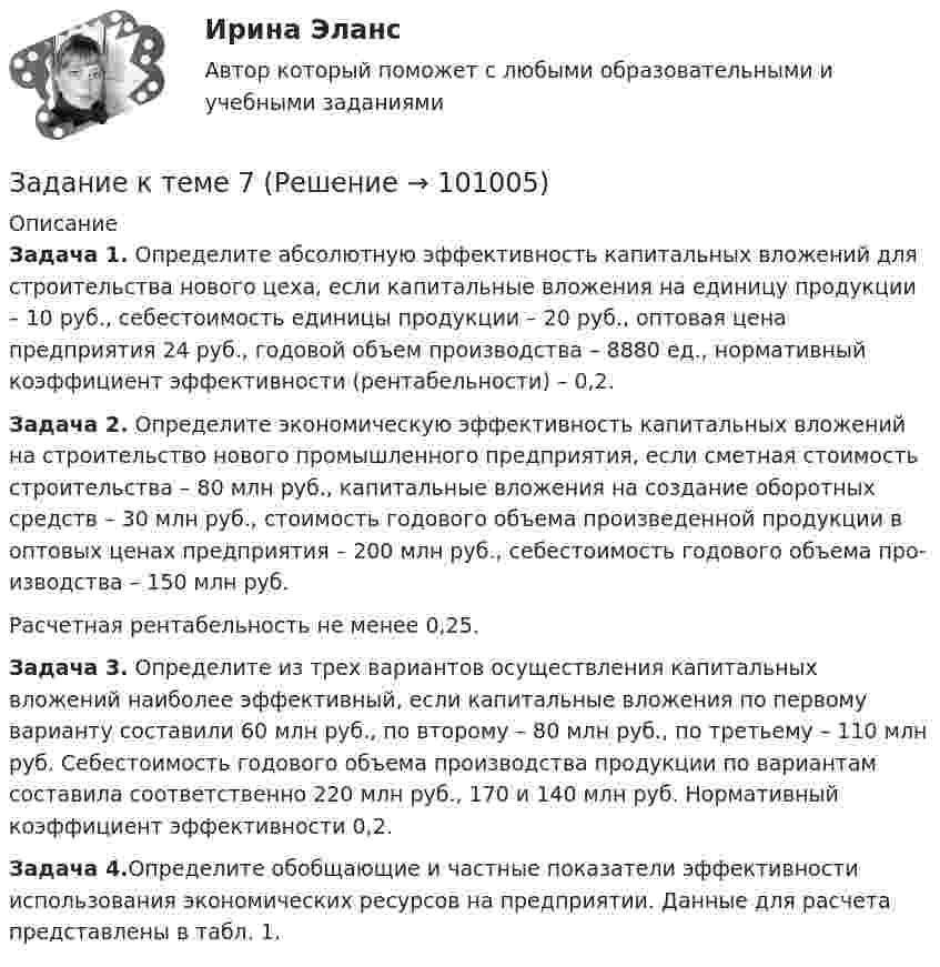      
            Описание
             Задача 1. Определите абсолютную эффективность капитальных вложений для строительства нового цеха, если капитальные вложе­ния на единицу продукции – 10 руб., себестоимость единицы продукции – 20 руб., оптовая цена предприятия 24 руб., годовой объем произ­водства – 8880 ед., нормативный коэффициент эффективности (рен­табельности) – 0,2. Задача 2. Определите экономическую эффективность капи­тальных вложений на строительство нового промышленного пред­приятия, если сметная стоимость строительства – 80 млн руб., капи­тальные вложения на создание оборотных средств – 30 млн руб., стоимость годового объема произведенной продукции в оптовых це­нах предприятия – 200 млн руб., себестоимость годового объема про­изводства – 150 млн руб.	Расчетная рентабельность не менее 0,25. Задача 3. Определите из трех вариантов осуществления капи­тальных вложений наиболее эффективный, если капитальные вложе­ния по первому варианту составили 60 млн руб., по второму – 80 млн руб., по третьему – 110 млн руб. Себестоимость годового объема производства продукции по вариантам составила соответственно 220 млн руб., 170 и 140 млн руб. Нормативный коэффициент эффек­тивности 0,2. Задача 4.Определите обобщающие и частные показатели эффективности использования экономических ресурсов на предприятии. Данные для расчета представлены в табл. 1.   
            
            
            Задание к теме 6. Целеполагание, планирование, исполнение Задание к теме 7Задание к теме 7 «Государственный кредит и государственный долг» Вариант 1. На основе официальных данных Министерства финансов РФ и/или Центрального Банка России заполните таблицу, проведите анализ и сделайте вывод о характере динамики и причинах.Задание к теме 7 «Государственный кредит и государственный долг» Вариант 2. Найдите статистические данные и сделайте заключение о структуре государственного долга Новосибирской области или другого субъекта Федерации за последние 5 лет.Задание к теме 7. Логистическое управление запасамиЗадание к теме 8. Задание к теме 8 Маркетинг в коммерческой деятельностиЗадание к теме 5. Учет финансовых результатов и санкционирования расходов в бюджетных учреждениях Задача 1. Начислена арендная плата в размере 10000 руб. за пользование помещением. Оприходовано в кассу 10000 руб. с лицевого счета. Произвести оплату за аренду с поставщиками через подотчетное лицо. Составить бухгалтерские проводки.Задание к теме 6Задание к теме 6.Задание к теме 6.  1.   Дайте сравнительную характеристику коммерческим и некоммерческим организациям. Заполните таблицу.Задание к теме 6. Заполнить таблицу Первая революция 1905—1907 гг.: причины, характер, результаты Причины революции Цели революции Этапы революции и основные события на каждом этапе Итоги революции Значение революцииЗадание к теме 6 Необходимо решить ситуационные задачи, отразив хозяйственные операции на счетах бухгалтерского учета в Регистрационном журнале хозяйственных операций (Приложение 1).Задание к теме 6 Необходимо решить ситуационные задачи, отразив хозяйственные операции на счетах бухгалтерского учета в Регистрационном журнале хозяйственных операций (Приложение 1).. 2