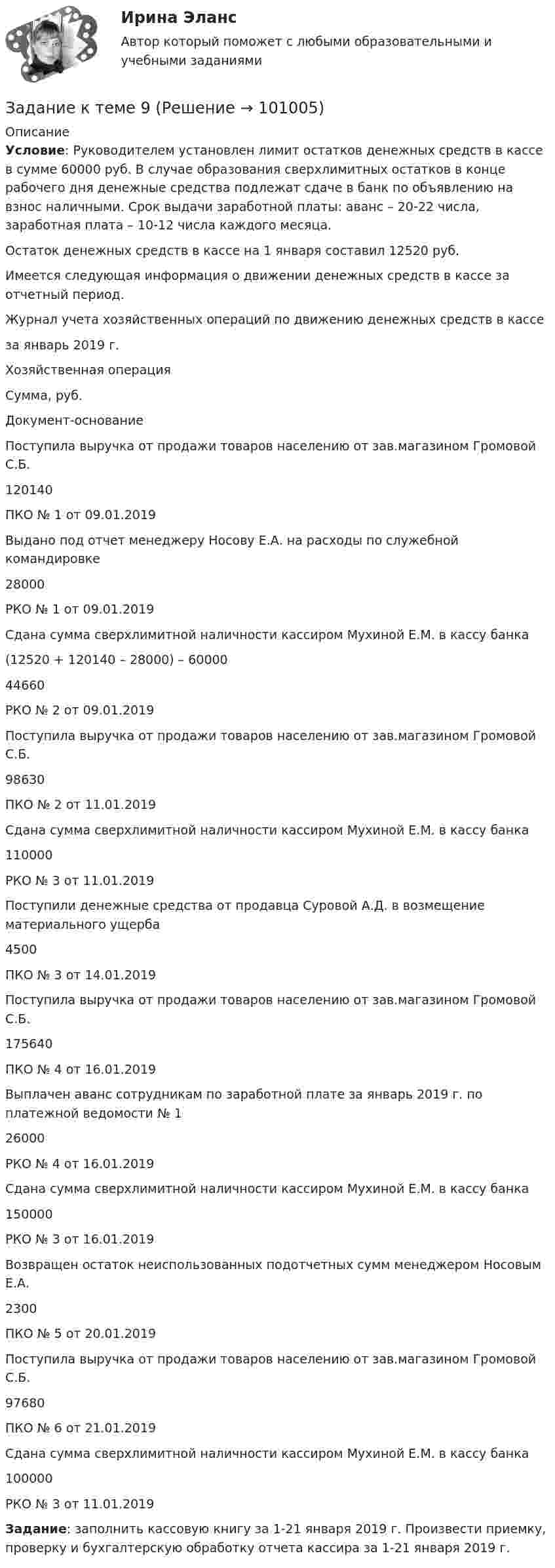      
            Описание
             Условие: Руководителем установлен лимит остатков денежных средств в кассе в сумме 60000 руб. В случае образования сверхлимитных остатков в конце рабочего дня денежные средства подлежат сдаче в банк по объявлению на взнос наличными. Срок выдачи заработной платы: аванс – 20-22 числа, заработная плата – 10-12 числа каждого месяца.	Остаток денежных средств в кассе на 1 января составил 12520 руб.	Имеется следующая информация о движении денежных средств в кассе за отчетный период. Журнал учета хозяйственных операций по движению денежных средств в кассе за январь 2019 г.    Хозяйственная операция Сумма, руб. Документ-основание    Поступила выручка от продажи товаров населению от зав.магазином Громовой С.Б. 120140 ПКО № 1 от 09.01.2019   Выдано под отчет менеджеру Носову Е.А. на расходы по служебной командировке 28000 РКО № 1 от 09.01.2019   Сдана сумма сверхлимитной наличности кассиром Мухиной Е.М. в кассу банка(12520 + 120140 – 28000) – 60000  44660 РКО № 2 от 09.01.2019   Поступила выручка от продажи товаров населению от зав.магазином Громовой С.Б. 98630 ПКО № 2 от 11.01.2019   Сдана сумма сверхлимитной наличности кассиром Мухиной Е.М. в кассу банка  110000 РКО № 3 от 11.01.2019   Поступили денежные средства от продавца Суровой А.Д. в возмещение материального ущерба 4500 ПКО № 3 от 14.01.2019   Поступила выручка от продажи товаров населению от зав.магазином Громовой С.Б. 175640 ПКО № 4 от 16.01.2019   Выплачен аванс сотрудникам по заработной плате за январь 2019 г. по платежной ведомости № 1 26000 РКО № 4 от 16.01.2019   Сдана сумма сверхлимитной наличности кассиром Мухиной Е.М. в кассу банка 150000 РКО № 3 от 16.01.2019   Возвращен остаток неиспользованных подотчетных сумм менеджером Носовым Е.А. 2300 ПКО № 5 от 20.01.2019   Поступила выручка от продажи товаров населению от зав.магазином Громовой С.Б. 97680 ПКО № 6 от 21.01.2019   Сдана сумма сверхлимитной наличности кассиром Мухиной Е.М. в кассу банка 100000 РКО № 3 от 11.01.2019  Задание: заполнить кассовую книгу за 1-21 января 2019 г. Произвести приемку, проверку и бухгалтерскую обработку отчета кассира за 1-21 января 2019 г.   
            
            
            Задание к теме 8 Маркетинг в коммерческой деятельностиЗадание к теме 9Задание к теме 9Задание к теме 9. 1. Марксизм и его развитие в России. 2. Решите кроссворд. По горизонтали: 1. Один из родоначальников утопического социализма. 2. Английский социалист-утопистЗадание к теме 9 (2 задание),  Товарный менеджмент и экспертиза качества продовольственных товаровЗадание к теме 9, Деловое общение.Задание к теме 9 Изучение ассортимента колбасных изделийЗадание к теме 6 Необходимо решить ситуационные задачи, отразив хозяйственные операции на счетах бухгалтерского учета в Регистрационном журнале хозяйственных операций (Приложение 1).. 2Задание к теме 6 Рекламная деятельность в коммерческой сфереЗадание к теме 6. Целеполагание, планирование, исполнение Задание к теме 7Задание к теме 7 «Государственный кредит и государственный долг» Вариант 1. На основе официальных данных Министерства финансов РФ и/или Центрального Банка России заполните таблицу, проведите анализ и сделайте вывод о характере динамики и причинах.Задание к теме 7 «Государственный кредит и государственный долг» Вариант 2. Найдите статистические данные и сделайте заключение о структуре государственного долга Новосибирской области или другого субъекта Федерации за последние 5 лет.Задание к теме 7. Логистическое управление запасами