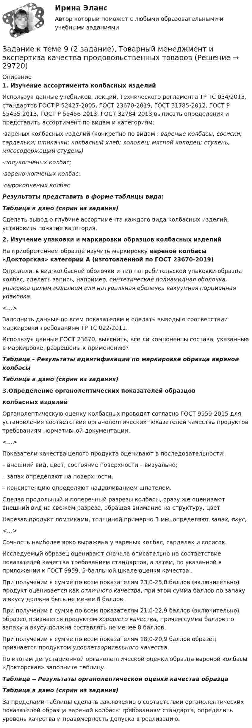     
          Описание
           1.           Изучение ассортимента колбасных изделий	Используя данные учебников, лекций, Технического регламента ТР ТС 034/2013, стандартов ГОСТ Р 52427-2005, ГОСТ 23670-2019, ГОСТ 31785-2012, ГОСТ Р 55455-2013, ГОСТ Р 55456-2013, ГОСТ 32784-2013 выписать определения и представить ассортимент по видам и категориям:	·вареных колбасных изделий (конкретно по видам : вареные колбасы; сосиски; сардельки; шпикачки; колбасный хлеб; холодец; мясной холодец; студень, мясосодержащий студень)	·полукопченых колбас;	·варено-копченых колбас;	·сырокопченых колбасРезультаты представить в форме таблицы вида: Таблица в дэмо (скрин из задания)	Сделать вывод о глубине ассортимента каждого вида колбасных изделий, установить понятие категория.  2. Изучение упаковки и маркировки образцов колбасных изделий   На приобретенном образце изучить маркировку вареной колбасы «Докторская» категории А (изготовленной по ГОСТ 23670-2019) 	Определить вид колбасной оболочки и тип потребительской упаковки образца колбас, сделать запись, например, синтетическая полиамидная оболочка, упаковка целым изделием или натуральная оболочка вакуумная порционная упаковка.<...>	Заполнить данные по всем показателям и сделать выводы  о соответствии маркировки требованиям ТР ТС 022/2011.  	Используя данные ГОСТ 23670, выяснить, все ли компоненты состава, указанные в маркировке, разрешены к применению? Таблица – Результаты идентификации по маркировке образца вареной колбасы	  Таблица в дэмо (скрин из задания) 3.Определение органолептических показателей образцовколбасных изделий  Органолептическую оценку колбасных проводят согласно ГОСТ 9959-2015 для установления соответствия органолептических показателей качества продуктов требованиям нормативной документации.    <...>	 Показатели качества целого продукта оценивают в последовательности:	–       внешний вид, цвет, состояние поверхности – визуально;	–      запах определяют на поверхности, 	–      консистенцию определяют надавливанием шпателем.	Сделав продольный и поперечный разрезы колбасы, сразу же оценивают внешний вид на свежем разрезе, обращая внимание на структуру, цвет.	 Нарезав продукт ломтиками, толщиной примерно 3 мм, определяют запах, вкус, <...>	Сочность наиболее ярко выражена у вареных колбас, сарделек и сосисок.	Исследуемый образец оценивают сначала описательно на соответствие показателей качества требованиям стандартов, а затем, по указанной в приложении к ГОСТ 9959, 5-балльной шкале оценки качества .	При получении в сумме по всем показателям 23,0-25,0 баллов (включительно) продукт оценивается как отличного качества, при этом сумма баллов по запаху и вкусу должна быть не менее 8 баллов. 	При получении в сумме по всем показателям 21,0-22,9 баллов (включительно) образец признается продуктом хорошего качества, причем сумма баллов по запаху и вкусу должна составлять не менее 8 баллов.	 При получении в сумме по всем показателям 18,0-20,9 баллов образец признается продуктом удовлетворительного качества. 	По итогам дегустационной органолептической оценки образца вареной колбасы «Докторская» заполните таблицу. Таблица ‒ Результаты органолептической оценки качества образца Таблица в дэмо (скрин из задания)	За пределами таблицы сделать заключение о соответствии органолептических показателей образца вареной колбасы требованиям стандарта, определить уровень качества и правомерность допуска в реализацию.  
            
            
            Задание к теме 9. 1. Марксизм и его развитие в России. 2. Решите кроссворд. По горизонтали: 1. Один из родоначальников утопического социализма. 2. Английский социалист-утопистЗадание к теме 9 (2 задание),  Товарный менеджмент и экспертиза качества продовольственных товаровЗадание к теме 9, Деловое общение.Задание к теме 9 Изучение ассортимента колбасных изделийЗадание к теме 9 Личность и обществоЗадание к теме 9. Личность и обществоЗАДАНИЕ К ТЕМЕ 9. ОБЩАЯ ОЦЕНКА ФИНАНСОВОГО СОСТОЯНИЯ ОРГАНИЗАЦИИ (правильно решенная задача оценивается в 20 баллов) Задача 1. Финансовое состояние организации является неустойчивым и вызывает опасения у ее делового партнера. Сложившаяся ситуация требует решения, для чего необходимо:Задание к теме 7Задание к теме 7 «Государственный кредит и государственный долг» Вариант 1. На основе официальных данных Министерства финансов РФ и/или Центрального Банка России заполните таблицу, проведите анализ и сделайте вывод о характере динамики и причинах.Задание к теме 7 «Государственный кредит и государственный долг» Вариант 2. Найдите статистические данные и сделайте заключение о структуре государственного долга Новосибирской области или другого субъекта Федерации за последние 5 лет.Задание к теме 7. Логистическое управление запасамиЗадание к теме 8. Задание к теме 8 Маркетинг в коммерческой деятельностиЗадание к теме 9