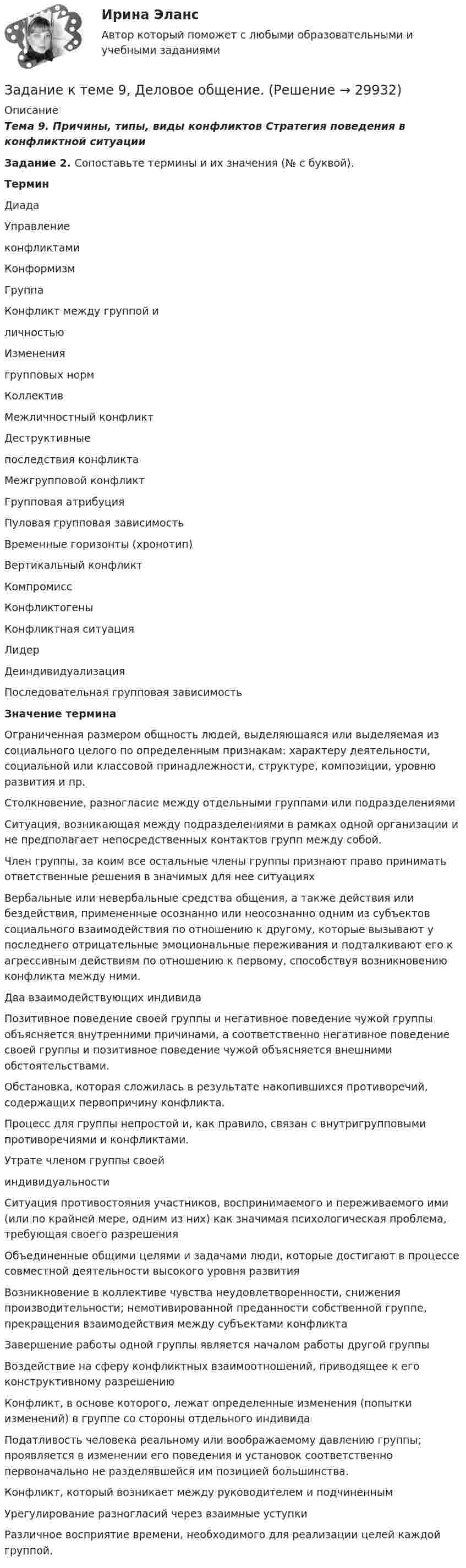     
          Описание
          Тема 9. Причины, типы, виды конфликтов Стратегия поведения в конфликтной ситуацииЗадание 2. Сопоставьте термины и их значения (№ с буквой).ТерминДиадаУправлениеконфликтамиКонформизмГруппаКонфликт между группой иличностьюИзменениягрупповых нормКоллективМежличностный конфликтДеструктивныепоследствия конфликтаМежгрупповой конфликтГрупповая атрибуцияПуловая групповая зависимостьВременные горизонты (хронотип)Вертикальный конфликтКомпромиссКонфликтогеныКонфликтная ситуацияЛидерДеиндивидуализацияПоследовательная групповая зависимостьЗначение терминаОграниченная размером общность людей, выделяющаяся или выделяемая из социального целого по определенным признакам: характеру деятельности, социальной или классовой принадлежности, структуре, композиции, уровню развития и пр.Столкновение, разногласие между отдельными группами или подразделениямиСитуация, возникающая между подразделениями в рамках одной организации и не предполагает непосредственных контактов групп между собой.Член группы, за коим все остальные члены группы признают право принимать ответственные решения в значимых для нее ситуацияхВербальные или невербальные средства общения, а также действия или бездействия, примененные осознанно или неосознанно одним из субъектов социального взаимодействия по отношению к другому, которые вызывают у последнего отрицательные эмоциональные переживания и подталкивают его к агрессивным действиям по отношению к первому, способствуя возникновению конфликта между ними.Два взаимодействующих индивидаПозитивное поведение своей группы и негативное поведение чужой группы объясняется внутренними причинами, а соответственно негативное поведение своей группы и позитивное поведение чужой объясняется внешними обстоятельствами.Обстановка, которая сложилась в результате накопившихся противоречий, содержащих первопричину конфликта.Процесс для группы непростой и, как правило, связан с внутригрупповыми противоречиями и конфликтами.Утрате членом группы своейиндивидуальностиСитуация противостояния участников, воспринимаемого и переживаемого ими (или по крайней мере, одним из них) как значимая психологическая проблема, требующая своего разрешенияОбъединенные общими целями и задачами люди, которые достигают в процессе совместной деятельности высокого уровня развитияВозникновение в коллективе чувства неудовлетворенности, снижения производительности; немотивированной преданности собственной группе, прекращения взаимодействия между субъектами конфликтаЗавершение работы одной группы является началом работы другой группыВоздействие на сферу конфликтных взаимоотношений, приводящее к его конструктивному разрешениюКонфликт, в основе которого, лежат определенные изменения (попытки изменений) в группе со стороны отдельного индивидаПодатливость человека реальному или воображаемому давлению группы; проявляется в изменении его поведения и установок соответственно первоначально не разделявшейся им позицией большинства.Конфликт, который возникает между руководителем и подчиненнымУрегулирование разногласий через взаимные уступкиРазличное восприятие времени, необходимого для реализации целей каждой группой.  
            
            
            Задание к теме 9 (2 задание),  Товарный менеджмент и экспертиза качества продовольственных товаровЗадание к теме 9, Деловое общение.Задание к теме 9 Изучение ассортимента колбасных изделийЗадание к теме 9 Личность и обществоЗадание к теме 9. Личность и обществоЗАДАНИЕ К ТЕМЕ 9. ОБЩАЯ ОЦЕНКА ФИНАНСОВОГО СОСТОЯНИЯ ОРГАНИЗАЦИИ (правильно решенная задача оценивается в 20 баллов) Задача 1. Финансовое состояние организации является неустойчивым и вызывает опасения у ее делового партнера. Сложившаяся ситуация требует решения, для чего необходимо:ЗАДАНИЕ К ТЕМЕ 9. ОБЩАЯ ОЦЕНКА ФИНАНСОВОГО СОСТОЯНИЯ ОРГАНИЗАЦИИ(правильно решенная задача оценивается в 20 баллов) Задача 1. Финансовое состояние организации является неустойчивым и вызывает опасения у ее делового партнера. Сложившаяся ситуация требует решения, для чего необходимо:Задание к теме 7 «Государственный кредит и государственный долг» Вариант 1. На основе официальных данных Министерства финансов РФ и/или Центрального Банка России заполните таблицу, проведите анализ и сделайте вывод о характере динамики и причинах.Задание к теме 7 «Государственный кредит и государственный долг» Вариант 2. Найдите статистические данные и сделайте заключение о структуре государственного долга Новосибирской области или другого субъекта Федерации за последние 5 лет.Задание к теме 7. Логистическое управление запасамиЗадание к теме 8. Задание к теме 8 Маркетинг в коммерческой деятельностиЗадание к теме 9Задание к теме 9