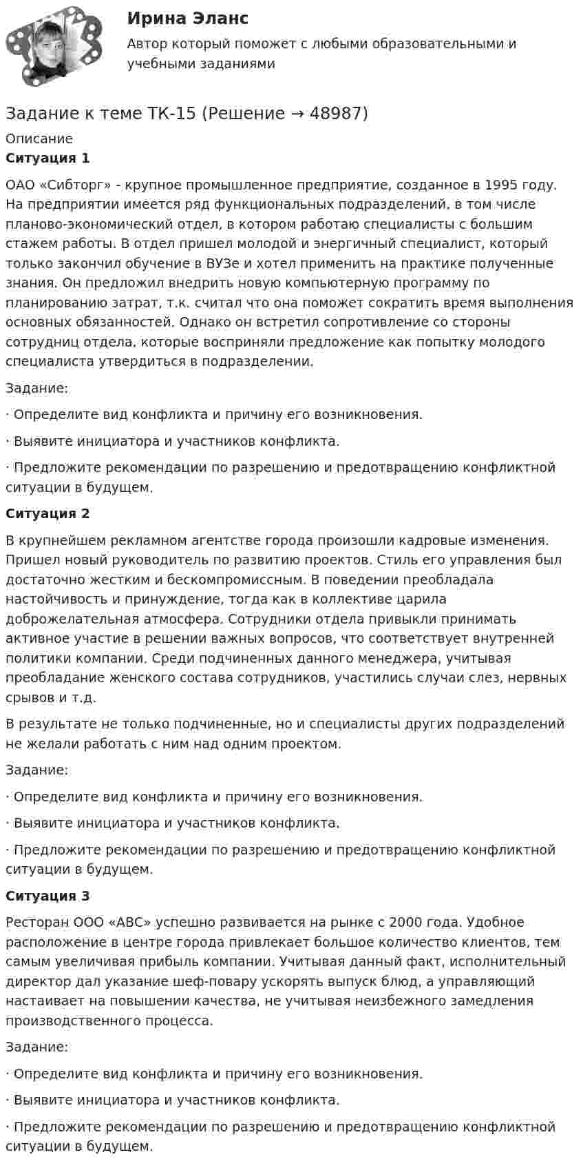     
            Описание
             Ситуация 1	ОАО «Сибторг» - крупное промышленное предприятие, созданное в 1995 году. На предприятии имеется ряд функциональных подразделений, в том числе планово-экономический отдел, в котором работаю специалисты с большим стажем работы. В отдел пришел молодой и энергичный специалист, который только закончил обучение в ВУЗе и хотел применить на практике полученные знания. Он предложил внедрить новую компьютерную программу по планированию затрат, т.к. считал что она поможет сократить время выполнения основных обязанностей. Однако он встретил сопротивление со стороны сотрудниц отдела, которые восприняли предложение как попытку молодого специалиста утвердиться в подразделении.  	 Задание: ·       Определите вид конфликта и причину его возникновения. ·       Выявите инициатора и участников конфликта. ·       Предложите рекомендации по разрешению и предотвращению конфликтной ситуации в будущем. Ситуация 2                            	В крупнейшем рекламном агентстве города произошли кадровые изменения. Пришел новый руководитель по развитию проектов. Стиль его управления был достаточно жестким и бескомпромиссным. В поведении преобладала настойчивость и принуждение, тогда как в коллективе царила доброжелательная атмосфера. Сотрудники отдела привыкли принимать активное участие в решении важных вопросов, что соответствует внутренней политики компании. Среди подчиненных данного менеджера, учитывая преобладание женского состава сотрудников, участились случаи слез, нервных срывов и т.д. 	В результате не только подчиненные, но и специалисты других подразделений не желали работать с ним над одним проектом. 	Задание: ·       Определите вид конфликта и причину его возникновения. ·       Выявите инициатора и участников конфликта. ·       Предложите рекомендации по разрешению и предотвращению конфликтной ситуации в будущем. Ситуация 3                                                   	Ресторан ООО «АВС» успешно развивается на рынке с 2000 года. Удобное расположение в центре города привлекает большое количество клиентов, тем самым увеличивая прибыль компании. Учитывая данный факт, исполнительный директор дал указание шеф-повару ускорять выпуск блюд, а управляющий настаивает на повышении качества, не учитывая неизбежного замедления производственного процесса.	Задание: ·       Определите вид конфликта и причину его возникновения. ·       Выявите инициатора и участников конфликта. ·       Предложите рекомендации по разрешению и предотвращению конфликтной ситуации в будущем.  
            
            
            Задание к теме Сущность управленческого анализа и его место в системе управленияЗадание к теме ТК-15Задание к темеТК-6Задание к теме Управленческий анализ деятельности предприятий сферы услугЗадание к теме Управленческий анализ деятельности предприятий транспортаЗадание к теме Управленческий анализ деятельности производственных предприятийЗадание к теме Управленческий анализ деятельности сельскохозяйственных предприятийЗадание к теме 9. « Россия и мир в период перестройки, геополитическое положение России после распада СССР». 1. Приведите не менее трёх примеров понятия «перестройка» с указанием источника (учебника, учебного пособия, электронного ресурса).Задание к теме 9. « Россия и мир в период перестройки, геополитическое положение России после распада СССР». Заполните таблицу «Основные этапы и направления экономических реформ в СССР в период перестройки» Этапы Годы Экономические реформыЗадание к теме 9 Страховое акционерное общество «Миранда» заключало договоры страхования на случай потери работы на очень выгодных условиях. Когда к нему обращался потенциальный страхователь, ему предлагалось заполнить заявление и уплатить в кассу страховой взнос, а затем выдавался страховой полис, в котором было сказано, что страховой риск определяется в соответствующих Правилах страхования.Задание к теме № 2: Логика процесса научного исследования.(Основы научных исследований)Задание к теме № 4 «Мотивация и научение». 	Задание к теме № 6. Основные требования, оформлению и защите научных работ студентов.Задание к теме № 6: Основные требования, оформлению и защите научных работ студентов.