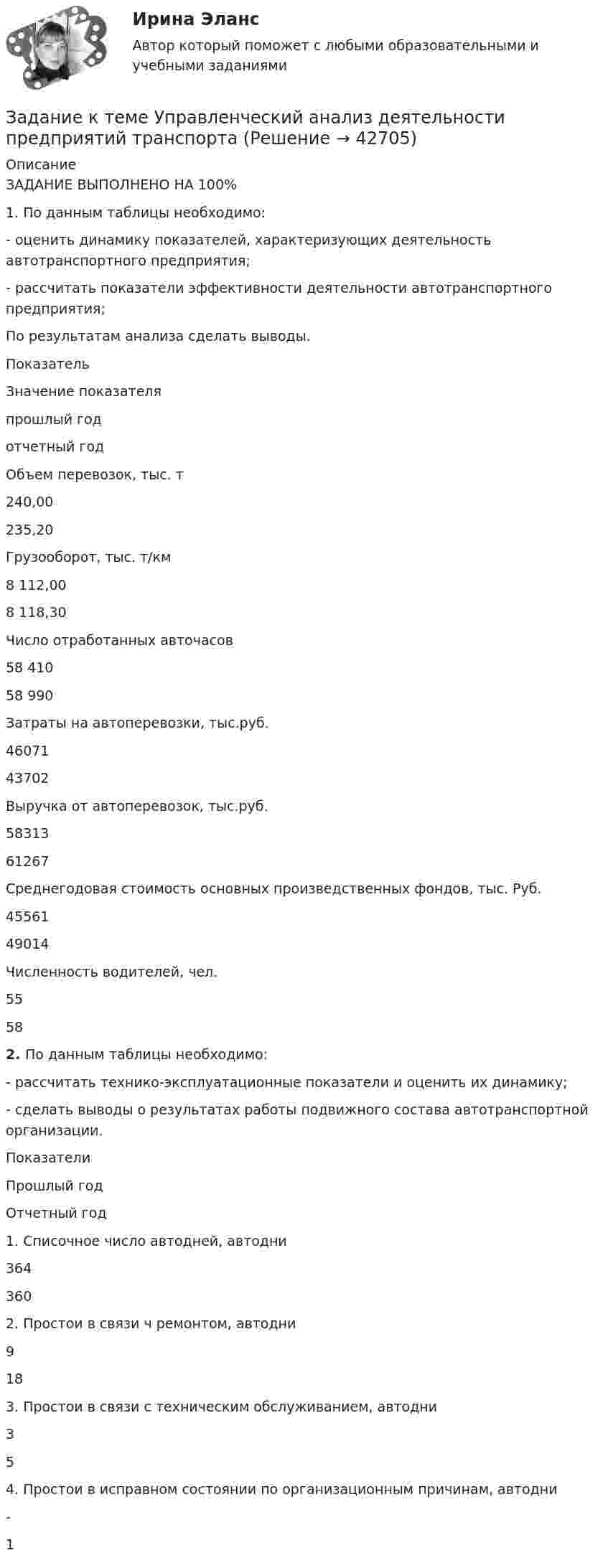      
          Описание
          ЗАДАНИЕ ВЫПОЛНЕНО НА 100%1. По данным таблицы необходимо:- оценить динамику показателей, характеризующих деятельность автотранспортного предприятия;- рассчитать показатели эффективности деятельности автотранспортного предприятия;По результатам анализа сделать выводы. ПоказательЗначение показателяпрошлый годотчетный годОбъем перевозок, тыс. т240,00235,20Грузооборот, тыс. т/км8 112,008 118,30Число отработанных авточасов58 41058 990Затраты на автоперевозки, тыс.руб.4607143702Выручка от автоперевозок, тыс.руб.5831361267Среднегодовая стоимость основных произведственных фондов, тыс. Руб.4556149014Численность водителей, чел.5558 2.  По данным таблицы необходимо:- рассчитать технико-эксплуатационные показатели и оценить их динамику;- сделать выводы о результатах работы подвижного состава автотранспортной организации. ПоказателиПрошлый годОтчетный год1. Списочное число автодней, автодни3643602. Простои в связи ч ремонтом, автодни9183. Простои в связи с техническим обслуживанием, автодни354. Простои в исправном состоянии по организационным причинам, автодни-1  
            
            
            Задание к теме Управленческий анализ деятельности предприятий сферы услугЗадание к теме Управленческий анализ деятельности предприятий транспортаЗадание к теме Управленческий анализ деятельности производственных предприятийЗадание к теме Управленческий анализ деятельности сельскохозяйственных предприятийЗадание к теме Управленческий анализ деятельности строительных организацийЗАДАНИЕ К УРОКУ №1 1. Сформулировать Миссию Вашей компании; 2. Определить горизонт планирования; 3. Разработать главные стратегические цели ЗАДАНИЕ К УРОКУ №2 Нарисовать бизнес-модель Остервальдера для Вашего бизнеса (с использованием диаграмм PowerPoint).ЗАДАНИЕ К УРОКУ №1 1. Сформулировать Миссию Вашей компании; 2. Определить горизонт планирования; 3. Разработать главные стратегические цели Практикум 2Задание к теме № 2: Логика процесса научного исследования.(Основы научных исследований)Задание к теме № 4 «Мотивация и научение». 	Задание к теме № 6. Основные требования, оформлению и защите научных работ студентов.Задание к теме № 6: Основные требования, оформлению и защите научных работ студентов.Задание к  теме № 8 «Конфликты и стрессы».Задание к теме Сущность управленческого анализа и его место в системе управленияЗадание к теме ТК-15