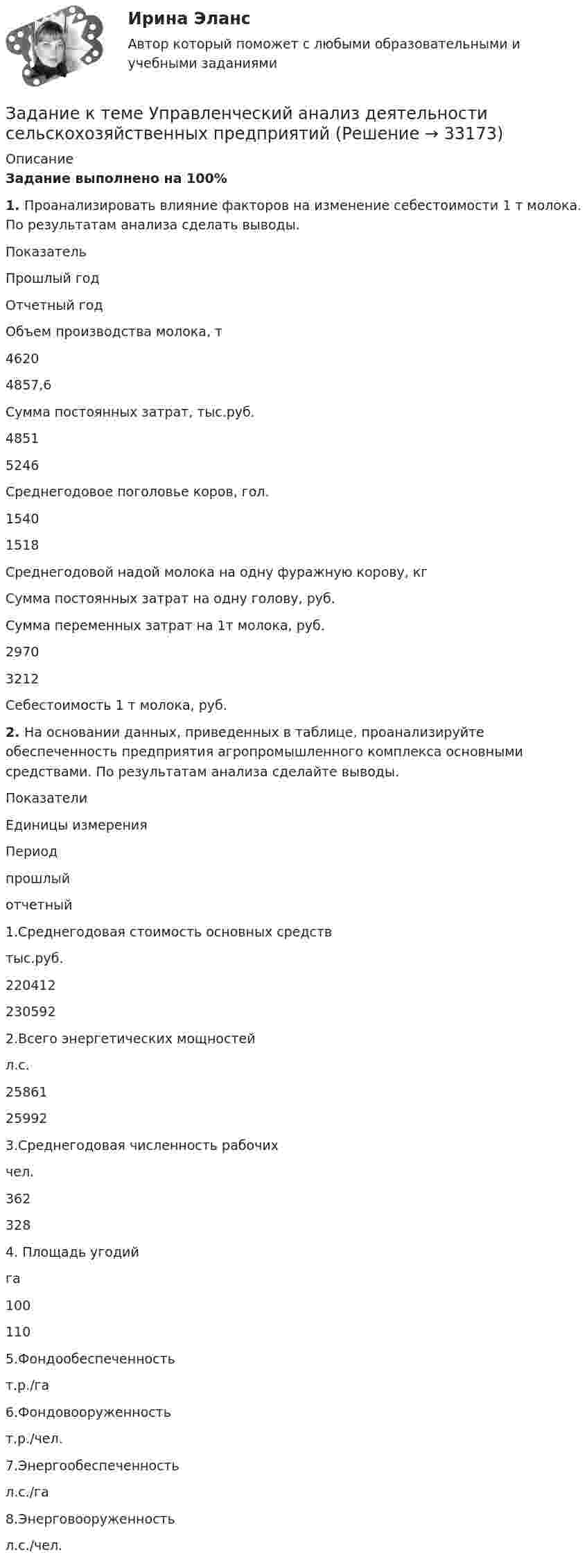      
          Описание
          Задание выполнено на 100% 1.  Проанализировать влияние факторов на изменение себестоимости 1 т молока. По результатам анализа сделать выводы. ПоказательПрошлый годОтчетный годОбъем производства молока, т46204857,6Сумма постоянных затрат, тыс.руб.48515246Среднегодовое поголовье коров, гол.15401518Среднегодовой надой молока на одну фуражную корову, кг  Сумма постоянных затрат на одну голову, руб.  Сумма переменных затрат на 1т молока, руб.29703212Себестоимость 1 т молока, руб.    2.  На основании данных, приведенных в таблице, проанализируйте обеспеченность предприятия агропромышленного комплекса основными средствами. По результатам анализа сделайте выводы. ПоказателиЕдиницы измеренияПериодпрошлыйотчетный1.Среднегодовая стоимость основных средствтыс.руб.2204122305922.Всего энергетических мощностейл.с.25861259923.Среднегодовая численность рабочихчел.3623284. Площадь угодийга1001105.Фондообеспеченностьт.р./га  6.Фондовооруженностьт.р./чел.  7.Энергообеспеченностьл.с./га  8.Энерговооруженностьл.с./чел.    
            
            
            Задание к теме Управленческий анализ деятельности производственных предприятийЗадание к теме Управленческий анализ деятельности сельскохозяйственных предприятийЗадание к теме Управленческий анализ деятельности строительных организацийЗАДАНИЕ К УРОКУ №1 1. Сформулировать Миссию Вашей компании; 2. Определить горизонт планирования; 3. Разработать главные стратегические цели ЗАДАНИЕ К УРОКУ №2 Нарисовать бизнес-модель Остервальдера для Вашего бизнеса (с использованием диаграмм PowerPoint).ЗАДАНИЕ К УРОКУ №1 1. Сформулировать Миссию Вашей компании; 2. Определить горизонт планирования; 3. Разработать главные стратегические цели Практикум 2Задание логистикеЗадание Математические методы в экономике	Задание к теме № 6. Основные требования, оформлению и защите научных работ студентов.Задание к теме № 6: Основные требования, оформлению и защите научных работ студентов.Задание к  теме № 8 «Конфликты и стрессы».Задание к теме Сущность управленческого анализа и его место в системе управленияЗадание к теме ТК-15Задание к темеТК-6Задание к теме Управленческий анализ деятельности предприятий сферы услуг