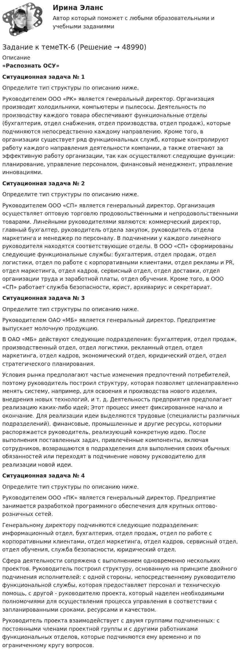     
            Описание
            «Распознать ОСУ»Ситуационная задача № 1 	Определите тип структуры по описанию ниже.	Руководителем ООО «РК» является генеральный директор. Организация производит холодильники, компьютеры и пылесосы. Деятельность по производству каждого товара обеспечивают функциональные отделы (бухгалтерия, отдел снабжения, отдел производства, отдел продаж), которые подчиняются непосредственно каждому направлению. Кроме того, в организации существует ряд функциональных служб, которые контролируют работу каждого направления деятельности компании, а также отвечают за эффективную работу организации, так как осуществляют следующие функции: планирование, управление персоналом, финансовый менеджмент, управление инновациями. Ситуационная задача № 2	Определите тип структуры по описанию ниже.	Руководителем ООО «СП» является генеральный директор. Организация осуществляет оптовую торговлю продовольственными и непродовольственными товарами. Линейными руководителями являются: коммерческий директор, главный бухгалтер, руководитель отдела закупок, руководитель отдела маркетинга и менеджер по персоналу. В подчинении у каждого линейного руководителя находятся соответствующие отделы. В ООО «СП» сформированы следующие функциональные службы: бухгалтерия, отдел продаж, отдел логистики, отдел по работе с корпоративными клиентами, отдел рекламы и PR, отдел маркетинга, отдел кадров, сервисный отдел, отдел доставки, отдел организации труда и заработной платы, отдел обучения. Кроме того, в ООО «СП» работает служба безопасности, юрист, архивариус и секретариат.   Ситуационная задача № 3	Определите тип структуры по описанию ниже.	Руководителем ОАО «МБ» является генеральный директор. Предприятие выпускает молочную продукцию. 	В ОАО «МБ» действуют следующие подразделения: бухгалтерия, отдел продаж, производственный отдел, отдел логистики, рекламный отдел, отдел маркетинга, отдел кадров, экономический отдел, юридический отдел, отдел стратегического планирования.	Условия рынка предполагают частые изменения предпочтений потребителей, поэтому руководитель построил структуру, которая позволяет  целенаправленно менять систему, например, для освоения и производства нового изделия, внедрения новых технологий, и т. д. Деятельность предприятия предполагает реализацию каких-либо идей; Этот процесс имеет фиксированное начало и окончание. Для реализации идеи выделяются трудовые (специалисты различных подразделений), финансовые, промышленные и другие ресурсы, которыми распоряжается руководитель, реализующий конкретную идею. После выполнения поставленных задач, привлечённые компоненты, включая сотрудников, возвращаются в подразделения для выполнения своих обычных обязанностей или переходят в подчинение новому руководителю для реализации новой идеи.  Ситуационная задача № 4	Определите тип структуры по описанию ниже.	Руководителем ООО «ПК» является генеральный директор. Предприятие занимается разработкой программного обеспечения для крупных оптово-розничных сетей. 	Генеральному директору подчиняются следующие подразделения: информационный отдел, бухгалтерия, отдел продаж, отдел по работе с корпоративными клиентами, отдел маркетинга, отдел кадров, сервисный отдел, отдел обучения, служба безопасности, юридический отдел.	Сфера деятельности сопряжена с выполнением одновременно нескольких проектов. Руководитель построил структуру, основанную на принципе двойного подчинения исполнителей: с одной стороны, непосредственному руководителю функциональной службы, которая предоставляет персонал и техническую помощь, с другой - руководителю проекта, который наделен необходимыми полномочиями для осуществления процесса управления в соответствии с запланированными сроками, ресурсами и качеством. Руководитель проекта взаимодействует с двумя группами подчиненных: с постоянными членами проектной группы и с другими работниками функциональных отделов, которые подчиняются ему временно и по ограниченному кругу вопросов.   
            
            
            Задание к теме ТК-15Задание к темеТК-6Задание к теме Управленческий анализ деятельности предприятий сферы услугЗадание к теме Управленческий анализ деятельности предприятий транспортаЗадание к теме Управленческий анализ деятельности производственных предприятийЗадание к теме Управленческий анализ деятельности сельскохозяйственных предприятийЗадание к теме Управленческий анализ деятельности строительных организацийЗадание к теме 9. « Россия и мир в период перестройки, геополитическое положение России после распада СССР». Заполните таблицу «Основные этапы и направления экономических реформ в СССР в период перестройки» Этапы Годы Экономические реформыЗадание к теме 9 Страховое акционерное общество «Миранда» заключало договоры страхования на случай потери работы на очень выгодных условиях. Когда к нему обращался потенциальный страхователь, ему предлагалось заполнить заявление и уплатить в кассу страховой взнос, а затем выдавался страховой полис, в котором было сказано, что страховой риск определяется в соответствующих Правилах страхования.Задание к теме № 2: Логика процесса научного исследования.(Основы научных исследований)Задание к теме № 4 «Мотивация и научение». 	Задание к теме № 6. Основные требования, оформлению и защите научных работ студентов.Задание к теме № 6: Основные требования, оформлению и защите научных работ студентов.Задание к  теме № 8 «Конфликты и стрессы».