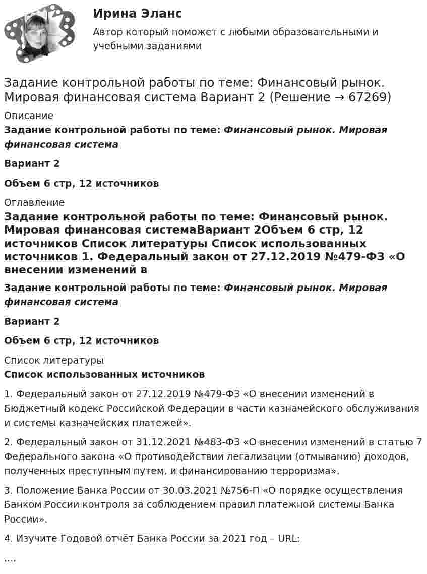      
            Описание
             Задание контрольной работы по теме:  Финансовый рынок. Мировая финансовая системаВариант 2Объем 6 стр, 12 источников 
            Оглавление
            Задание контрольной работы по теме:  Финансовый рынок. Мировая финансовая системаВариант 2Объем 6 стр, 12 источников 
            Список литературы
            Cписок использованных источников 	1.               Федеральный закон от 27.12.2019 №479-ФЗ «О внесении изменений в Бюджетный кодекс Российской Федерации в части казначейского обслуживания и системы казначейских платежей».	2.               Федеральный закон от 31.12.2021 №483-ФЗ «О внесении изменений в статью 7 Федерального закона «О противодействии легализации (отмыванию) доходов, полученных преступным путем, и финансированию терроризма».	3.               Положение Банка России от 30.03.2021 №756-П «О порядке осуществления Банком России контроля за соблюдением правил платежной системы Банка России».	4.               Изучите Годовой отчёт Банка России за 2021 год – URL: .... 
            
            
            Задание контрольной работы по теме: Финансовый рынок. Мировая финансовая системаЗадание контрольной работы по теме:  Финансовый рынок. Мировая финансовая система Вариант 2Задание контрольной работы состоит из двух частей: теоретической (задание 1) и практической (задания 2-3). При выполнении контрольной работы необходимо: - задание 1 выполнить в печатном виде, оформить и распечатать на формате А4; - при ответе на вопросы задания 1 воспользоваться прилагаемой литературой; - задания 2-3 выполнить в электронном видеЗадание конфликтологияЗадание конфликты с ОТВЕТАМИ Задание которое необходимо было выполнить: Используя Европейскую Конвенцию о защите прав человека и основных свобод, Вам необходимо составить жалобу в Европейский сЗадание, которые выполнены и зачтены. 1. Записать название и цель работы. 2. Письменно дать определения и ответить на вопросы: – что называют почвой и земельными ресурсами;задание : «Каждый студент проходит тестирование по следующим методикам: Методика диагностики личности на мотивацию к успеху Т. Элерса; Опросник Басса-Дарки; Тест на уровень субъективного контроля (Тест УСК) Дж. Роттера;Задание Какие отрасли психологии решают следующие задачи. 1. оценить эффективность воздействия телепередачи на зрителей. 2. установить психологические причины преступности среди молодежи.Задание к выполнению контрольной работы 1. Рассчитайте токи короткого замыкания в относительных единицах на высоком и низком напряжениях, для своего варианта, выберите электрооборудование, расчет произведите только по трем точкам. (задание на 29 вариант изображено на рисунке 1 в демо-файле)Задание к задаче 1 1. Выполнить экономический анализ задачи и сделать выводы, что вы выбираете в качестве изучаемого показателя (Y), и что в качестве влияющего (Х). Постройте поле корреляции результата и фактора и сформулируйте гипотезу о форме связи.Задание: Классифицируйте, представленные ниже затраты предприятия общественного питания по категориям и направлениям учета. Затраты основные (прямые) накладные (косвенные) переменные постоянные Мука Соль Заработная плата лепщиков Заработная плата операторов Заработная плата сотрудников отдела Заработная плата администрации Расходы на содержание и эксплуатацию оборудования Топливо и энергия на технологические нуждыЗадание: Классифицируйте, представленные ниже затраты предприятия общественного питания по категориям и направлениям учета. Мука Соль Заработная плата лепщиковЗадание Конституционное право