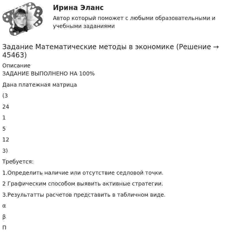      
            Описание
            ЗАДАНИЕ ВЫПОЛНЕНО НА 100%Дана платежная матрица(32415123)Требуется:1.Определить наличие или отсутствие седловой точки.2 Графическим способом выявить активные стратегии.3.Результатты расчетов представить в табличном виде.αβП  
            
            
            Задание логистикеЗадание Математические методы в экономикеЗадание. Механизм и функции государства. Ответьте на вопросы. В УК РФ указано, что похищение человека наказывается лишением свободы на срок от четырёх до восьми лет. О какой функции государства идёт речь и какими методами осуществляется эта функция?Задание на анализ постановления Конституционного Суда РФЗадание Наиболее бросающееся в глаза изменение научно-технического потенциала в России в ходе реформ - это его резкое сокращение за счет падения государственного финансирования объемов работ и, соответственно, уменьшение числа занятых в сфере науки и научного обслуживания.Задание: Найдите статистические данные и сделайте заключение о структуре государственного долга Новосибирской области или другого субъекта Федерации за последние 5 лет.Задание на контрольную работу по дисциплине «Теоретическая механика» включает в себя 3 раздела: статика, кинематика, динамика. В контрольной работе студент должен: Раздел. СтатикаЗадание к темеТК-6Задание к теме Управленческий анализ деятельности предприятий сферы услугЗадание к теме Управленческий анализ деятельности предприятий транспортаЗадание к теме Управленческий анализ деятельности производственных предприятийЗадание к теме Управленческий анализ деятельности сельскохозяйственных предприятийЗадание к теме Управленческий анализ деятельности строительных организацийЗАДАНИЕ К УРОКУ №1 1. Сформулировать Миссию Вашей компании; 2. Определить горизонт планирования; 3. Разработать главные стратегические цели ЗАДАНИЕ К УРОКУ №2 Нарисовать бизнес-модель Остервальдера для Вашего бизнеса (с использованием диаграмм PowerPoint).