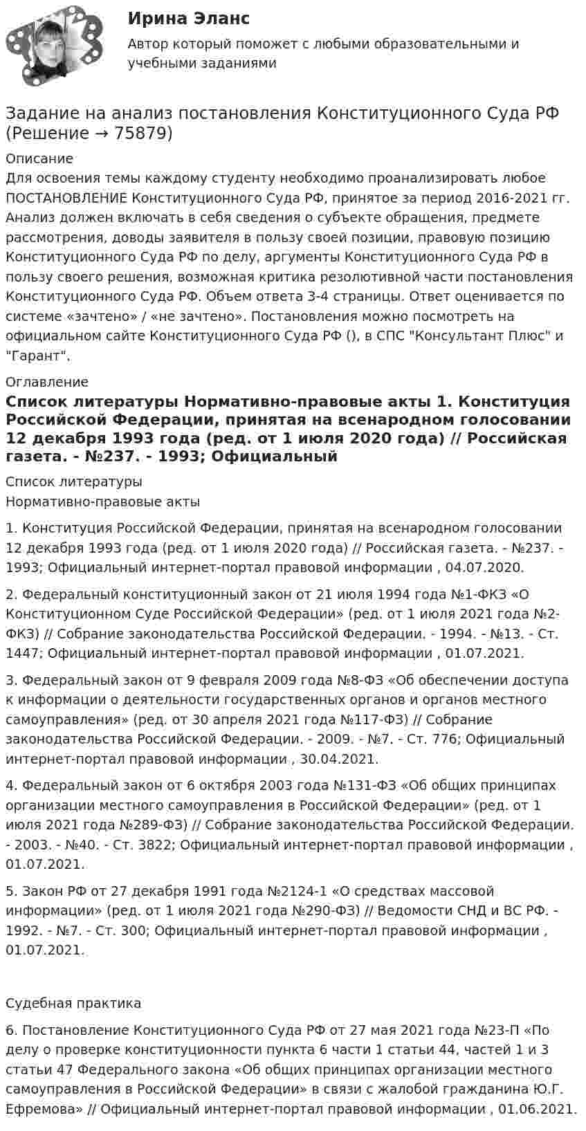      
            Описание
            Для освоения темы каждому студенту необходимо проанализировать любое ПОСТАНОВЛЕНИЕ Конституционного Суда РФ, принятое за период 2016-2021 гг. Анализ должен включать в себя сведения о субъекте обращения, предмете рассмотрения, доводы заявителя в пользу своей позиции, правовую позицию Конституционного Суда РФ по делу, аргументы Конституционного Суда РФ в пользу своего решения, возможная критика резолютивной части постановления Конституционного Суда РФ. Объем ответа 3-4 страницы. Ответ оценивается по системе «зачтено» / «не зачтено». Постановления можно посмотреть на официальном сайте Конституционного Суда РФ (), в СПС Консультант Плюс и Гарант. 
            Оглавление
              
            Список литературы
            	Нормативно-правовые акты 	1.        Конституция Российской Федерации, принятая на всенародном голосовании 12 декабря 1993 года (ред. от 1 июля 2020 года) // Российская газета. - №237. - 1993; Официальный интернет-портал правовой информации , 04.07.2020.	2.        Федеральный конституционный закон от 21 июля 1994 года №1-ФКЗ «О Конституционном Суде Российской Федерации» (ред. от 1 июля 2021 года №2-ФКЗ) // Собрание законодательства Российской Федерации. - 1994. - №13. - Ст. 1447; Официальный интернет-портал правовой информации , 01.07.2021.	3.        Федеральный закон от 9 февраля 2009 года №8-ФЗ «Об обеспечении доступа к информации о деятельности государственных органов и органов местного самоуправления» (ред. от 30 апреля 2021 года №117-ФЗ) // Собрание законодательства Российской Федерации. - 2009. - №7. - Ст. 776; Официальный интернет-портал правовой информации , 30.04.2021.	4.        Федеральный закон от 6 октября 2003 года №131-ФЗ «Об общих принципах организации местного самоуправления в Российской Федерации» (ред. от 1 июля 2021 года №289-ФЗ) // Собрание законодательства Российской Федерации. - 2003. - №40. - Ст. 3822; Официальный интернет-портал правовой информации , 01.07.2021.	5.        Закон РФ от 27 декабря 1991 года №2124-1 «О средствах массовой информации» (ред. от 1 июля 2021 года №290-ФЗ) // Ведомости СНД и ВС РФ. - 1992. - №7. - Ст. 300; Официальный интернет-портал правовой информации , 01.07.2021.  	Судебная практика 	6.        Постановление Конституционного Суда РФ от 27 мая 2021 года №23-П «По делу о проверке конституционности пункта 6 части 1 статьи 44, частей 1 и 3 статьи 47 Федерального закона «Об общих принципах организации местного самоуправления в Российской Федерации» в связи с жалобой гражданина Ю.Г. Ефремова» // Официальный интернет-портал правовой информации , 01.06.2021. 
            
            
            Задание. Механизм и функции государства. Ответьте на вопросы. В УК РФ указано, что похищение человека наказывается лишением свободы на срок от четырёх до восьми лет. О какой функции государства идёт речь и какими методами осуществляется эта функция?Задание на анализ постановления Конституционного Суда РФЗадание Наиболее бросающееся в глаза изменение научно-технического потенциала в России в ходе реформ - это его резкое сокращение за счет падения государственного финансирования объемов работ и, соответственно, уменьшение числа занятых в сфере науки и научного обслуживания.Задание: Найдите статистические данные и сделайте заключение о структуре государственного долга Новосибирской области или другого субъекта Федерации за последние 5 лет.Задание на контрольную работу по дисциплине «Теоретическая механика» включает в себя 3 раздела: статика, кинематика, динамика. В контрольной работе студент должен: Раздел. СтатикаЗадание на логическую функцию от 3 переменныхЗадание на определение операционного и финансового рискаЗадание к теме Управленческий анализ деятельности предприятий транспортаЗадание к теме Управленческий анализ деятельности производственных предприятийЗадание к теме Управленческий анализ деятельности сельскохозяйственных предприятийЗадание к теме Управленческий анализ деятельности строительных организацийЗАДАНИЕ К УРОКУ №1 1. Сформулировать Миссию Вашей компании; 2. Определить горизонт планирования; 3. Разработать главные стратегические цели ЗАДАНИЕ К УРОКУ №2 Нарисовать бизнес-модель Остервальдера для Вашего бизнеса (с использованием диаграмм PowerPoint).ЗАДАНИЕ К УРОКУ №1 1. Сформулировать Миссию Вашей компании; 2. Определить горизонт планирования; 3. Разработать главные стратегические цели Практикум 2Задание логистике