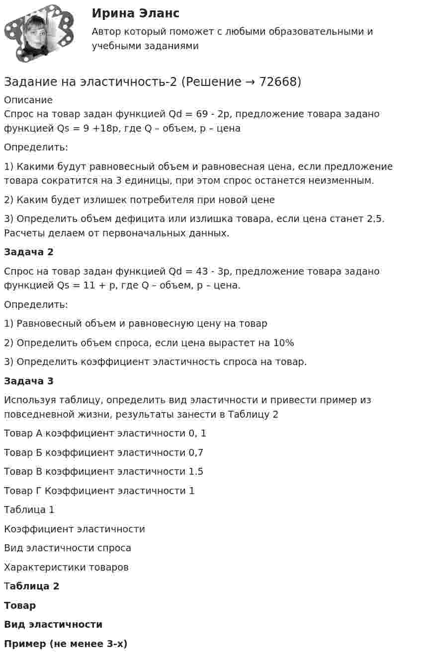     
            Описание
            	Спрос на товар задан функцией Qd = 69 - 2p, предложение товара задано функцией Qs = 9 +18p, где Q – объем, p – цена	Определить: 1) Какими будут равновесный объем и равновесная цена, если предложение товара сократится на 3 единицы, при этом спрос останется неизменным. 2) Каким будет излишек потребителя при новой цене3) Определить объем дефицита или излишка товара, если цена станет 2,5. Расчеты делаем от первоначальных данных. Задача 2 	Спрос на товар задан функцией Qd = 43 - 3p, предложение товара задано функцией Qs = 11 + p, где Q – объем, p – цена.	Определить: 	1) Равновесный объем и равновесную цену на товар	2) Определить объем спроса, если цена вырастет на 10% 	3) Определить коэффициент эластичность спроса на товар.  Задача 3 	Используя таблицу, определить вид эластичности и привести пример из повседневной жизни, результаты занести в Таблицу 2	Товар А коэффициент эластичности 0, 1	Товар Б коэффициент эластичности 0,7	Товар В коэффициент эластичности 1.5	Товар Г Коэффициент эластичности 1	Таблица 1  Коэффициент эластичности Вид эластичности спроса Характеристики товаров    Таблица 2 Товар Вид эластичности Пример (не менее 3-х)   
            
            
            Задание на эластичностьЗадание на эластичность-2Задание: необходимо заполнить таблицу и указать основные понятия (не менее пяти) и проблемы (не менее трех) в рамках изученных философских дисциплин.Задание: необходимо заполнить таблицу и указать основные понятия (не менее пяти) и проблемы (не менее трех) в рамках изученных философских дисциплин. № НаименованиеЗадание: необходимо заполнить таблицу и указать основные понятия (не менее пяти) и проблемы (не менее трех) в рамках изученных философских дисциплин. № Наименование философской дисциплины Основные понятия Основные философские проблемы 1. ОнтологияЗадание: необходимо заполнить таблицу, указав наименование дисциплины и ее содержание, основные понятия (не менее трех), и раскрыть одну из проблем для каждой из изученных философских дисциплин, в рамках курса «Философия».Задание: необходимо зарисовать, соблюдая масштаб, диаграмму состояния согласно своему варианту и выполнить следующие задания: 1. Установить тип данной диаграммы. 2. Определить структурный и фазовый состав всех областей диаграммы состояния и отразить их соответствующими буквенными обозначениями на диаграмме.Задание на контрольную работу по дисциплине «Теоретическая механика» включает в себя 3 раздела: статика, кинематика, динамика. В контрольной работе студент должен: Раздел. СтатикаЗадание на логическую функцию от 3 переменныхЗадание на определение операционного и финансового рискаЗадание. Написать программу-игру «Крестики-нолики». Описание: Кре́стики-но́лики — логическая игра между двумя противниками на квадратном поле 3 на 3 клетки или бо́льшего размера (вплоть до «бесконечного поля»). Один из игроков играет «крестиками», второй — «ноликами». ОглавлениеЗадание: Написать функцию вычисления корня нечетной степени из числа а. где a – любое вещественное число (абсолютно точный вещественный поиск). Использовать бинарный поиск. Оценка 5. ОглавлениеЗадание. Написать этапы движения жалобы в ЕСПЧ с указанием статей Регламента на каждый этап.Задание на практическое занятие
