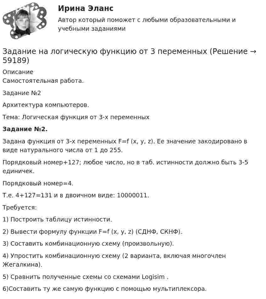      
            Описание
            Самостоятельная работа.Задание №2Архитектура компьютеров.Тема: Логическая функция от 3-х переменныхЗадание №2.	Задана функция от 3-х переменных F=f (x, y, z). Ее значение закодировано в виде натурального числа от 1 до 255. 	Порядковый номер+127; любое число, но в таб. истинности должно быть 3-5 единичек.	Порядковый номер=4.	Т.е. 4+127=131 и в двоичном виде: 10000011.	Требуется:1)   Построить таблицу истинности.2)    Вывести формулу функции F=f (x, y, z) (СДНФ, СКНФ).3) Составить комбинационную схему (произвольную).4) Упростить комбинационную схему (2 варианта, включая многочлен Жегалкина). 5) Сравнить полученные схемы со схемами Logisim .6)Составить ту же самую функцию с помощью мультиплексора.   
            
            
            Задание на контрольную работу по дисциплине «Теоретическая механика» включает в себя 3 раздела: статика, кинематика, динамика. В контрольной работе студент должен: Раздел. СтатикаЗадание на логическую функцию от 3 переменныхЗадание на определение операционного и финансового рискаЗадание. Написать программу-игру «Крестики-нолики». Описание: Кре́стики-но́лики — логическая игра между двумя противниками на квадратном поле 3 на 3 клетки или бо́льшего размера (вплоть до «бесконечного поля»). Один из игроков играет «крестиками», второй — «ноликами». ОглавлениеЗадание: Написать функцию вычисления корня нечетной степени из числа а. где a – любое вещественное число (абсолютно точный вещественный поиск). Использовать бинарный поиск. Оценка 5. ОглавлениеЗадание. Написать этапы движения жалобы в ЕСПЧ с указанием статей Регламента на каждый этап.Задание на практическое занятиеЗАДАНИЕ К УРОКУ №1 1. Сформулировать Миссию Вашей компании; 2. Определить горизонт планирования; 3. Разработать главные стратегические цели ЗАДАНИЕ К УРОКУ №2 Нарисовать бизнес-модель Остервальдера для Вашего бизнеса (с использованием диаграмм PowerPoint).ЗАДАНИЕ К УРОКУ №1 1. Сформулировать Миссию Вашей компании; 2. Определить горизонт планирования; 3. Разработать главные стратегические цели Практикум 2Задание логистикеЗадание Математические методы в экономикеЗадание. Механизм и функции государства. Ответьте на вопросы. В УК РФ указано, что похищение человека наказывается лишением свободы на срок от четырёх до восьми лет. О какой функции государства идёт речь и какими методами осуществляется эта функция?Задание на анализ постановления Конституционного Суда РФЗадание Наиболее бросающееся в глаза изменение научно-технического потенциала в России в ходе реформ - это его резкое сокращение за счет падения государственного финансирования объемов работ и, соответственно, уменьшение числа занятых в сфере науки и научного обслуживания.