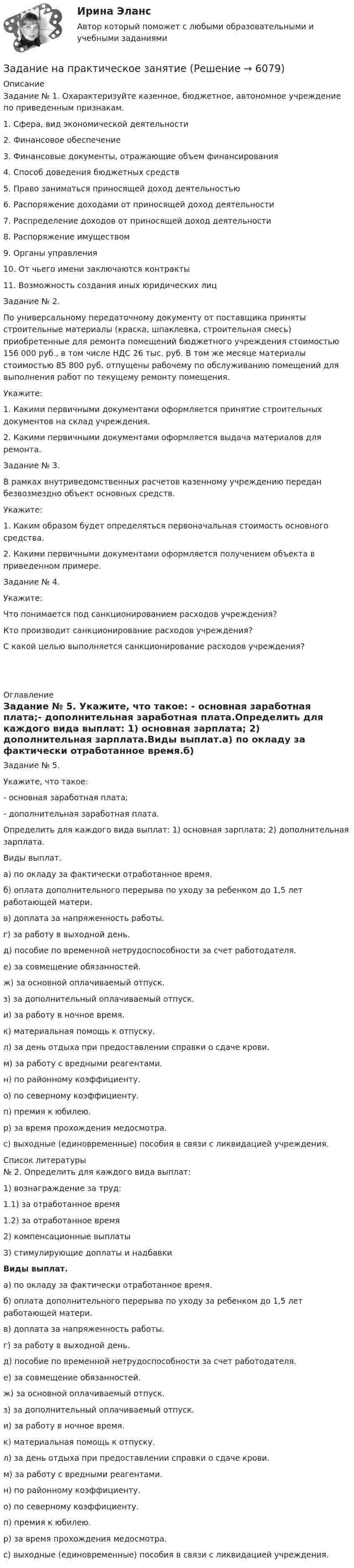     
          Описание
          Задание № 1. Охарактеризуйте казенное, бюджетное, автономное учреждение по приведенным признакам.1.     Сфера, вид экономической деятельности2.     Финансовое обеспечение3.     Финансовые документы, отражающие объем финансирования4.     Способ доведения бюджетных средств5.     Право заниматься приносящей доход деятельностью6.     Распоряжение доходами от приносящей доход деятельности7.     Распределение доходов от приносящей доход деятельности8.     Распоряжение имуществом9.     Органы управления10. От чьего имени заключаются контракты11. Возможность создания иных юридических лиц Задание № 2.По универсальному передаточному документу от поставщика приняты строительные материалы (краска, шпаклевка, строительная смесь) приобретенные для ремонта помещений бюджетного учреждения стоимостью 156 000 руб., в том числе НДС 26 тыс. руб. В том же месяце материалы стоимостью 85 800 руб. отпущены рабочему по обслуживанию помещений для выполнения работ по текущему ремонту помещения.Укажите:1.     Какими первичными документами оформляется принятие строительных документов на склад учреждения.2.     Какими первичными документами оформляется выдача материалов для ремонта. Задание № 3.В рамках внутриведомственных расчетов казенному учреждению передан безвозмездно объект основных средств.Укажите:1.     Каким образом будет определяться первоначальная стоимость основного средства.2.     Какими первичными документами оформляется получением объекта в приведенном примере. Задание № 4. Укажите:Что понимается под санкционированием расходов учреждения?Кто производит санкционирование расходов учреждения?С какой целью выполняется санкционирование расходов учреждения?    
          Оглавление
          Задание № 5. Укажите, что такое: - основная заработная плата;- дополнительная заработная плата.Определить для каждого вида выплат: 1) основная зарплата; 2) дополнительная зарплата.Виды выплат.а) по окладу за фактически отработанное время.б) оплата дополнительного перерыва по уходу за ребенком до 1,5 лет работающей матери.в) доплата за напряженность работы. г) за работу в выходной день.д) пособие по временной нетрудоспособности за счет работодателя.е) за совмещение обязанностей.ж)   за основной оплачиваемый отпуск.з) за дополнительный оплачиваемый отпуск.и)    за работу в ночное время.к) материальная помощь к отпуску.л) за день отдыха при предоставлении справки о сдаче крови. м)    за работу с вредными реагентами.н)    по районному коэффициенту.о) по северному коэффициенту.п)    премия к юбилею.р) за время прохождения медосмотра.с) выходные (единовременные) пособия в связи с ликвидацией учреждения. 
          Список литературы
           № 2. Определить для каждого вида выплат:1) вознаграждение за труд:1.1) за отработанное время1.2) за отработанное время 2) компенсационные выплаты 3) стимулирующие доплаты и надбавкиВиды выплат.а) по окладу за фактически отработанное время.б) оплата дополнительного перерыва по уходу за ребенком до 1,5 лет работающей матери.в) доплата за напряженность работы. г) за работу в выходной день.д) пособие по временной нетрудоспособности за счет работодателя.е) за совмещение обязанностей.ж)   за основной оплачиваемый отпуск.з) за дополнительный оплачиваемый отпуск.и)    за работу в ночное время.к) материальная помощь к отпуску.л) за день отдыха при предоставлении справки о сдаче крови. м)    за работу с вредными реагентами.н)    по районному коэффициенту.о) по северному коэффициенту.п)    премия к юбилею.р) за время прохождения медосмотра.с) выходные (единовременные) пособия в связи с ликвидацией учреждения.
            
            
            Задание. Написать этапы движения жалобы в ЕСПЧ с указанием статей Регламента на каждый этап.Задание на практическое занятиеЗадание на учебную практикуЗадание на эластичностьЗадание на эластичность-2Задание: необходимо заполнить таблицу и указать основные понятия (не менее пяти) и проблемы (не менее трех) в рамках изученных философских дисциплин.Задание: необходимо заполнить таблицу и указать основные понятия (не менее пяти) и проблемы (не менее трех) в рамках изученных философских дисциплин. № НаименованиеЗадание на анализ постановления Конституционного Суда РФЗадание Наиболее бросающееся в глаза изменение научно-технического потенциала в России в ходе реформ - это его резкое сокращение за счет падения государственного финансирования объемов работ и, соответственно, уменьшение числа занятых в сфере науки и научного обслуживания.Задание: Найдите статистические данные и сделайте заключение о структуре государственного долга Новосибирской области или другого субъекта Федерации за последние 5 лет.Задание на контрольную работу по дисциплине «Теоретическая механика» включает в себя 3 раздела: статика, кинематика, динамика. В контрольной работе студент должен: Раздел. СтатикаЗадание на логическую функцию от 3 переменныхЗадание на определение операционного и финансового рискаЗадание. Написать программу-игру «Крестики-нолики». Описание: Кре́стики-но́лики — логическая игра между двумя противниками на квадратном поле 3 на 3 клетки или бо́льшего размера (вплоть до «бесконечного поля»). Один из игроков играет «крестиками», второй — «ноликами». Оглавление
