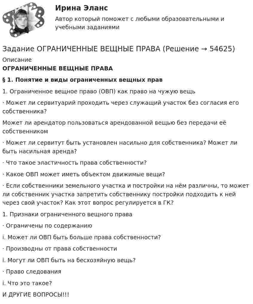      
            Описание
            ОГРАНИЧЕННЫЕ ВЕЩНЫЕ ПРАВА§ 1. Понятие и виды ограниченных вещных прав1.    Ограниченное вещное право (ОВП) как право на чужую вещь·      Может ли сервитуарий проходить через служащий участок без согласия его собственника? Может ли арендатор пользоваться арендованной вещью без передачи её собственником·      Может ли сервитут быть установлен насильно для собственника? Может ли быть насильная аренда?·      Что такое эластичность права собственности?·      Какое ОВП может иметь объектом движимые вещи?·      Если собственники земельного участка и постройки на нём различны, то может ли собственник участка запретить собственнику постройки подходить к ней через свой участок? Как этот вопрос регулируется в ГК?1.    Признаки ограниченного вещного права·      Ограничены по содержанию                                              i.    Может ли ОВП быть больше права собственности?·      Производны от права собственности                                              i.    Могут ли ОВП быть на бесхозяйную вещь?·      Право следования                                              i.    Что это такое?И ДРУГИЕ ВОПРОСЫ!!!   
            
            
            Задание Объясните, прочитав приведенный текст, можно ли «заместить» чем-либо отсутствие ощущения той или иной модальности. За счет чего слепая от рождения О. И. Скороходова «видит» мир?Многих зрячих чрезвычайно интересует вопрос: могу ли я представить тот или иной цвет? Некоторые даже спрашивали: нельзя ли с помощью осязания различать цвета?Задание  ОГРАНИЧЕННЫЕ ВЕЩНЫЕ ПРАВАЗадание: Ознакомьтесь с организационной характеристикой предприятия. При помощи матрицы распределения ответственности постройте организационную структуру администрации данного предприятия. Ответ на задание должен быть представлен в виде:Задание: Ознакомьтесь с организационной характеристикой предприятия. При помощи матрицы распределения ответственности постройте организационную структуру администрации данного предприятия. Ответ на задание должен быть представлен в виде:. 2Задание Ознакомьтесь с типичными трудностями взаимодействия с детьми, имеющими поведенческие проблемы, их причинами в источнике: Л.В. Байбородова, Е.Б. Кириченко, М.П. Кривунь, И.Ю. Тарханова, И.Г.Харисова Дети с особыми образовательными потребностями в дополни-тельном образовании: учебно-методическое пособие / под ред. Л.В.Байбородовой. – Ярославль, 2014 – с.76-78Задание: · Определите вид конфликта и причину его возникновения. · Выявите инициатора и участников конфликта. · Предложите рекомендации по разрешению и предотвращению конфликтной ситуации в будущем.Задание: • Определите вид конфликта и причину его возникновения. • Выявите инициатора и участников конфликта. • Предложите рекомендации по разрешению и предотвращению конфликтной ситуации в будущем.Задание: необходимо заполнить таблицу, указав наименование дисциплины и ее содержание, основные понятия (не менее трех), и раскрыть одну из проблем для каждой из изученных философских дисциплин, в рамках курса «Философия».Задание: необходимо зарисовать, соблюдая масштаб, диаграмму состояния согласно своему варианту и выполнить следующие задания: 1. Установить тип данной диаграммы. 2. Определить структурный и фазовый состав всех областей диаграммы состояния и отразить их соответствующими буквенными обозначениями на диаграмме.Задание Необходимо отметить правильный (правильные) вариант ответа и объяснить свой выбор. Критерии оценки:  Знание основных процессов изучаемой предметной области, глубина и полнота ответа на вопрос.Задание. Ниже приведены Отчеты о финансовом положении Альфа и Бета по состоянию 31.12.19 (тыс.д.ед.). Альфа Бета Внеоборотные активы: Основные средства ИнвестицииЗадание: обобщите в таблице основные признаки учетных систем, сложившихся в странах Древнего Мира (табл.1.) Задание: выделите факторы, повлиявшие на качественное изменение методологии бухгалтерского учета (появление дисграфической или двойной бухгалтерии) и обоснуйте свой выбор.Задание: обобщите в таблице основные признаки учетных систем, сложившихся в странах Древнего Мира (табл.1.) Таблица 1 Признаки учетных систем, сложившихся в странах Древнего Мира. 2Задание: обобщите в таблице основные признаки учетных систем, сложившихся в странах Древнего Мира (табл.1.) Таблица 1 Признаки учетных систем, сложившихся в странах Древнего Мира. 3
