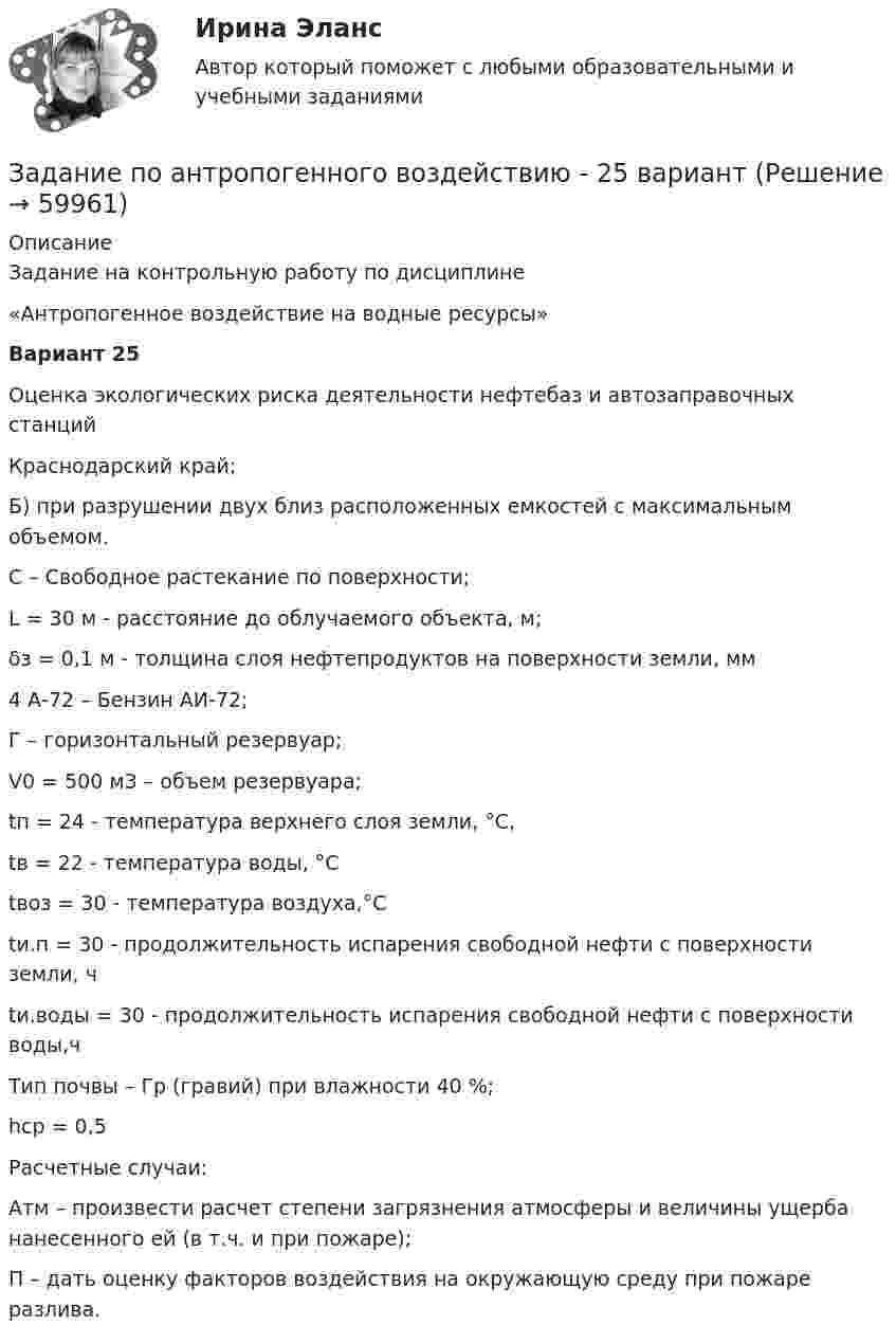      
            Описание
            	Задание на контрольную работу по дисциплине	«Антропогенное воздействие на водные ресурсы» 	Вариант 25 	Оценка экологических риска деятельности нефтебаз и автозаправочных станцийКраснодарский край; Б) при разрушении двух близ расположенных емкостей с максимальным объемом.С – Свободное растекание по поверхности; L  = 30 м -  расстояние до облучаемого объекта, м;δз  = 0,1 м -  толщина слоя нефтепродуктов на поверхности земли, мм 4 А-72 – Бензин АИ-72; Г – горизонтальный резервуар;V0 = 500 м3 – объем резервуара; tп  = 24 - температура верхнего слоя земли, °С, tв  = 22 - температура воды, °С tвоз  = 30 - температура воздуха,°Сtи.п  = 30 -  продолжительность испарения свободной нефти с поверхности земли, чtи.воды  = 30 - продолжительность испарения свободной нефти с поверхности воды,чТип почвы – Гр (гравий) при влажности 40 %;hср = 0,5 Расчетные случаи:Атм – произвести расчет степени загрязнения атмосферы и величины ущерба нанесенного ей (в т.ч. и при пожаре);П – дать оценку факторов воздействия на окружающую среду при пожаре разлива.   
            
            
            Задание по антропогенного воздействию - 19 вариантЗадание по антропогенного воздействию - 25 вариантЗадание по арбитражному процессуЗадание по арбитражному процессуЗадание по банковскому делуЗадание по банковскому делузадание по безопасности жизнедеятельностиЗадание: определить статистическую оценку вероятности безотказной работы изделия Р(t) и вероятности отказа q(t). Цель: получить практические навыки определения количественных характеристик надежности. Номер варианта Количество изделий Период времени, часов Количество отказавших изделийЗадание: отредактировать текст и отправить на проверку (сам текст в демо файле) 1. Главный заголовок текста Развитие предпринимательства в современной России оформить средствами WordArt , выбрав шаблон по собственному усмотрению. 2. Установить следующие параметры страницы и т.д.Задание: Оформить регламентированную процедуру разработки пожар-ной декларации в виде таблицы и схемы. Рекомендации по выполнению задания 1. Изучить алгоритм проведения процессного подхода. 2. Ознакомиться с нормативной документацией по процедуре разработки пожарной декларации.Задание  переговорыЗадание по задание по административному правузадание по административному праву