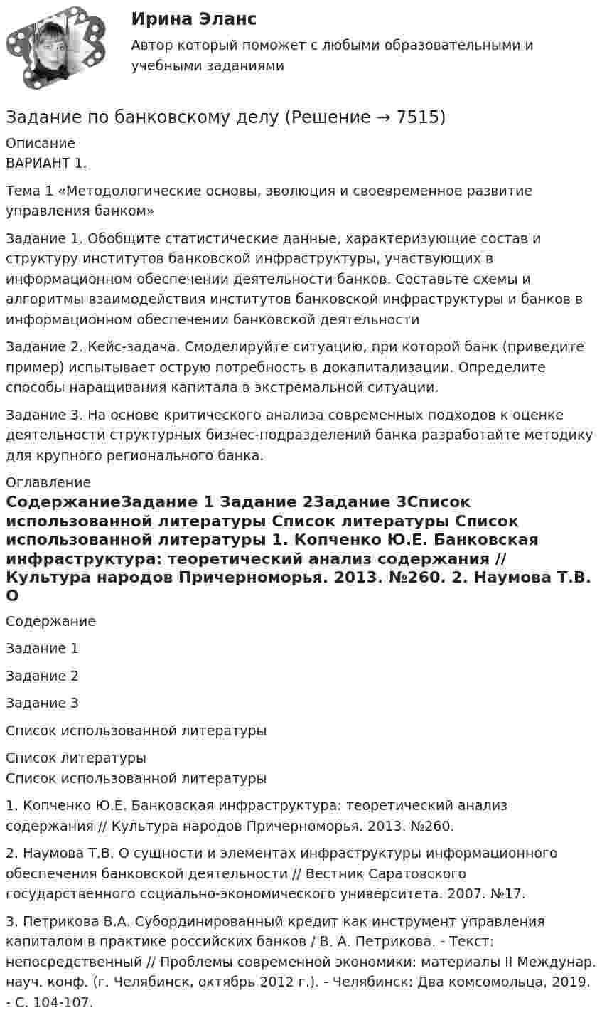     
          Описание
          ВАРИАНТ 1.Тема 1 «Методологические основы, эволюция и своевременное развитие управления банком»Задание 1. Обобщите статистические данные, характеризующие состав и структуру институтов банковской инфраструктуры, участвующих в информационном обеспечении деятельности банков. Составьте схемы и алгоритмы взаимодействия институтов банковской инфраструктуры и банков в информационном обеспечении банковской деятельностиЗадание 2. Кейс-задача. Смоделируйте ситуацию, при которой банк (приведите пример) испытывает острую потребность в докапитализации. Определите способы наращивания капитала в экстремальной ситуации.Задание 3. На основе критического анализа современных подходов к оценке деятельности структурных бизнес-подразделений банка разработайте методику для крупного регионального банка. 
          Оглавление
          СодержаниеЗадание 1 Задание 2Задание 3Список использованной литературы 
          Список литературы
          Список использованной литературы 	1.                Копченко Ю.Е. Банковская инфраструктура: теоретический анализ содержания // Культура народов Причерноморья. 2013. №260.	2.                Наумова Т.В. О сущности и элементах инфраструктуры информационного обеспечения банковской деятельности // Вестник Саратовского государственного социально-экономического университета. 2007. №17. 	3.                Петрикова В.А. Субординированный кредит как инструмент управления капиталом в практике российских банков / В. А. Петрикова. - Текст: непосредственный // Проблемы современной экономики: материалы II Междунар. науч. конф. (г. Челябинск, октябрь 2012 г.). - Челябинск: Два комсомольца, 2019. - С. 104-107.
            
            
            Задание по банковскому делуЗадание по банковскому делузадание по безопасности жизнедеятельностиЗадание по бизнес-планированиюЗадание по бизнес-планированию -1Задание по бизнес-планированию -2ЗАДАНИЕ ПО ГЕОМЕТРИИЗадание по задание по административному правузадание по административному правузадание по АНГЛИЙСКОМУ ЯЗЫКУЗадание по антропогенного воздействию - 19 вариантЗадание по антропогенного воздействию - 25 вариантЗадание по арбитражному процессу