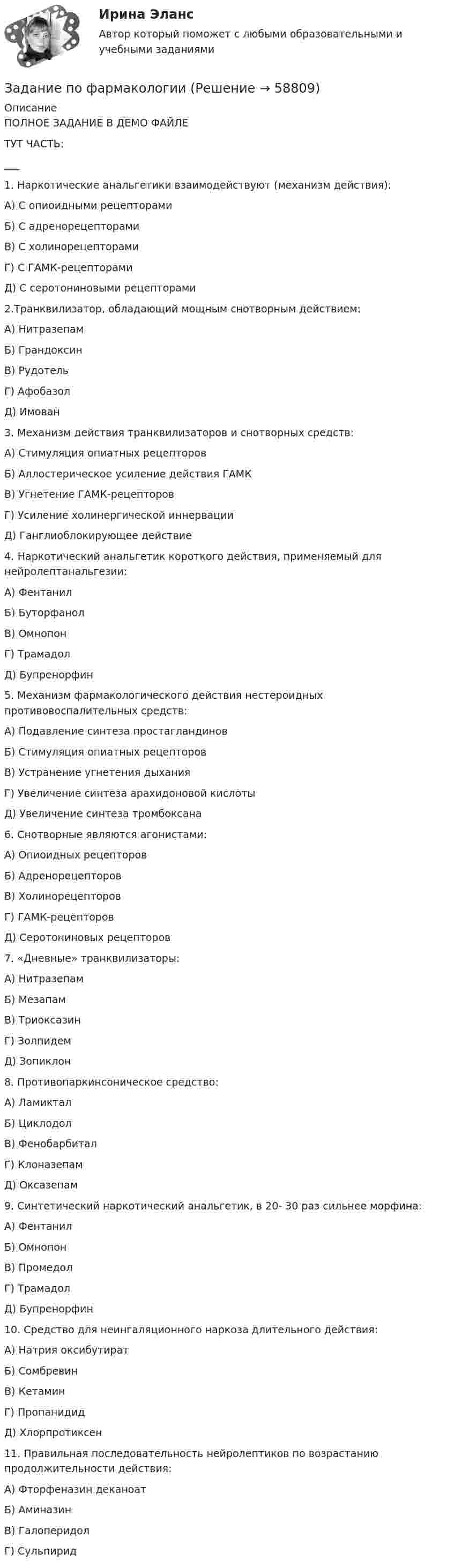     
            Описание
            ПОЛНОЕ ЗАДАНИЕ В ДЕМО ФАЙЛЕТУТ ЧАСТЬ:___1.    Наркотические анальгетики взаимодействуют (механизм действия):	А) С опиоидными рецепторами	Б) С адренорецепторами	В) С холинорецепторами	Г) С ГАМК-рецепторами	Д) С серотониновыми рецепторами 	2.Транквилизатор, обладающий мощным снотворным действием:	А) Нитразепам	Б) Грандоксин	В) Рудотель	Г) Афобазол	Д) Имован 	3. Механизм действия транквилизаторов и снотворных средств:	А) Стимуляция опиатных рецепторов	Б) Аллостерическое усиление действия ГАМК	В) Угнетение ГАМК-рецепторов	Г) Усиление холинергической иннервации	Д) Ганглиоблокирующее действие 	4. Наркотический анальгетик короткого действия, применяемый для нейролептанальгезии:	А) Фентанил	Б) Буторфанол	В) Омнопон	Г) Трамадол	Д) Бупренорфин 	5. Механизм фармакологического действия нестероидных противовоспалительных средств:	А) Подавление синтеза простагландинов	Б) Стимуляция опиатных рецепторов	В) Устранение угнетения дыхания	Г) Увеличение синтеза арахидоновой кислоты	Д) Увеличение синтеза тромбоксана 	6. Снотворные являются агонистами:	А) Опиоидных рецепторов	Б) Адренорецепторов	В) Холинорецепторов	Г) ГАМК-рецепторов	Д) Серотониновых рецепторов 	7. «Дневные» транквилизаторы:	А) Нитразепам	Б) Мезапам	В) Триоксазин	Г) Золпидем	Д) Зопиклон 	8. Противопаркинсоническое средство:	А) Ламиктал	Б) Циклодол	В) Фенобарбитал	Г) Клоназепам	Д) Оксазепам 	9. Синтетический наркотический анальгетик, в 20- 30 раз сильнее морфина:	А) Фентанил	Б) Омнопон	В) Промедол	Г) Трамадол	Д) Бупренорфин 	10. Средство для неингаляционного наркоза длительного действия:	А) Натрия оксибутират	Б) Сомбревин	В) Кетамин	Г) Пропанидид	Д) Хлорпротиксен  	11. Правильная последовательность нейролептиков по возрастанию продолжительности действия:	А) Фторфеназин деканоат	Б) Аминазин	В) Галоперидол	Г) Сульпирид   
            
            
            Задание по уголовному процессу - приостановление дознанияЗадание по фармакологииЗадание по философииЗадание по философиизадание по финансамзадание по финансовой стратегиизадание по финансовому менеджментуЗадание по теории менеджментаЗадание по теплотехнике - 3 вариантзадание по технической механикеЗадание по трудовому правуЗадание по трудовому правуЗадание по трудовому правуЗадание по уголовному праву