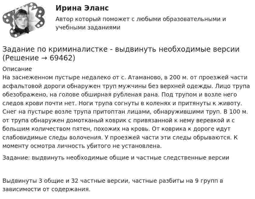     
            Описание
            На заснеженном пустыре недалеко от с. Атаманово, в 200 м. от проезжей части асфальтовой дороги обнаружен труп мужчины без верхней одежды. Лицо трупа обезображено, на голове обширная рубленая рана. Под трупом и возле него следов крови почти нет. Ноги трупа согнуты в коленях и притянуты к животу. Снег на пустыре возле трупа притоптан лицами, обнаружившими труп. В 100 м. от трупа обнаружен домотканый коврик с привязанной к нему веревкой и с большим количеством пятен, похожих на кровь. От коврика к дороге идут слабовидимые следы волочения. У проезжей части эти следы обрываются. К моменту осмотра личность убитого не установлена.Задание: выдвинуть необходимые общие и частные следственные версии Выдвинуты 3 общие и 32 частные версии, частные разбиты на 9 групп в зависимости от содержания.   
            
            
            Задание по криминалистике - составить план расследованияЗадание по криминалистке - выдвинуть необходимые версииЗадание по культуре речи , СИБупк .Задание по культурологииЗадание по культурологииЗадание по культурологиизадание по ЛИНЕЙНОЙ АЛГЕБРЕ (линейная алгебра)Задание по истории государства и праваЗадание По итогам отчетного года Счетной палатой РФ было принято решение о проведении тематической проверки ОАО «Восток» в целях выявления характера и направлений использования предоставленных организации бюджетных средств. В ходе проведения проверкиЗадание По итогам отчетного года Счетной палатой РФ было принято решение о проведении тематической проверки ОАО «Восток» в целях выявления характера и направлений использования предоставленных организации бюджетных средств. В ходе проведения проверки. 2Задание По итогам отчетного года Счетной палатой РФ было принято решение о проведении тематической проверки ОАО «Восток» в целях выявления характера и направлений использования предоставленных организации бюджетных средств. В ходе проведения проверки Счетной палатой РФ были выявлены нарушения финансовой дисциплины, наносящие государству прямой непосредственный ущерб и требующие безотлагательного пресечения.Задание По итогам отчетного года Счетной палатой РФ было принято решение о проведении тематической проверки ОАО «Восток» в целях выявления характера и направлений использования предоставленных организации бюджетных средств. В ходе проведения проверки Счетной палатой РФ были выявлены нарушения финансовой дисциплины, наносящие государству прямой непосредственный ущерб и требующие безотлагательного пресечения.. 2задание по конституционному правуЗадание по Конституцион.праву