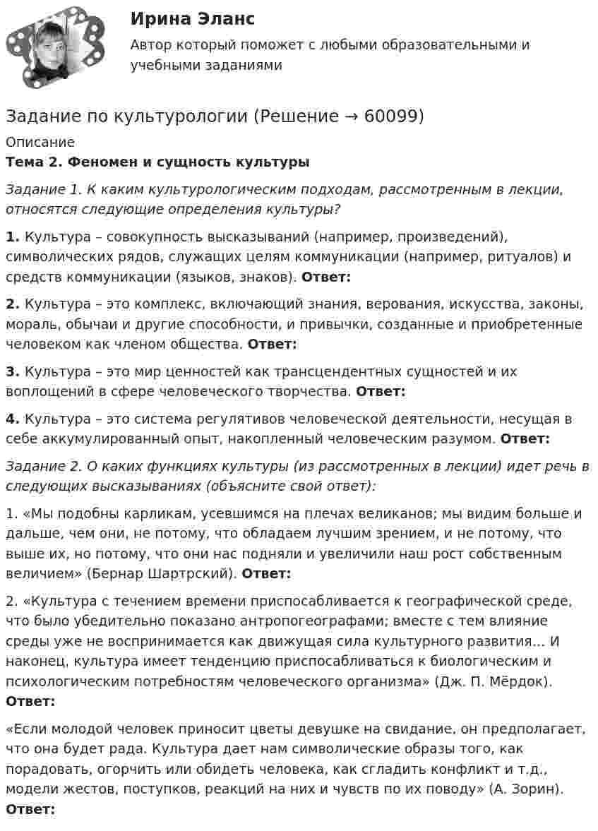    
            Описание
            Тема 2. Феномен и сущность культурыЗадание 1. К каким культурологическим подходам, рассмотренным в лекции, относятся следующие определения культуры?1.  Культура – совокупность высказываний (например, произведений), символических рядов, служащих целям коммуникации (например, ритуалов) и средств коммуникации (языков, знаков). Ответ: 2.  Культура – это комплекс, включающий знания, верования, искусства, законы, мораль, обычаи и другие способности, и привычки, созданные и приобретенные человеком как членом общества. Ответ: 3.  Культура – это мир ценностей как трансцендентных сущностей и их воплощений в сфере человеческого творчества. Ответ: 4.  Культура – это система регулятивов человеческой деятельности, несущая в себе аккумулированный опыт, накопленный человеческим разумом. Ответ: Задание 2. О каких функциях культуры (из рассмотренных в лекции) идет речь в следующих высказываниях (объясните свой ответ):1.  «Мы подобны карликам, усевшимся на плечах великанов; мы видим больше и дальше, чем они, не потому, что обладаем лучшим зрением, и не потому, что выше их, но потому, что они нас подняли и увеличили наш рост собственным величием» (Бернар Шартрский). Ответ:  2.  «Культура с течением времени приспосабливается к географической среде, что было убедительно показано антропогеографами; вместе с тем влияние среды уже не воспринимается как движущая сила культурного развития… И наконец, культура имеет тенденцию приспосабливаться к биологическим и психологическим потребностям человеческого организма» (Дж. П. Мёрдок). Ответ:  «Если молодой человек приносит цветы девушке на свидание, он предполагает, что она будет рада. Культура дает нам символические образы того, как порадовать, огорчить или обидеть человека, как сгладить конфликт и т.д., модели жестов, поступков, реакций на них и чувств по их поводу» (А. Зорин). Ответ:    
            
            
            Задание по культурологииЗадание по культурологииЗадание по культурологиизадание по ЛИНЕЙНОЙ АЛГЕБРЕ (линейная алгебра)задание по литературеЗадание по маркетингу: 11 вариант Классическая обувьзадание по механикеЗадание По итогам отчетного года Счетной палатой РФ было принято решение о проведении тематической проверки ОАО «Восток» в целях выявления характера и направлений использования предоставленных организации бюджетных средств. В ходе проведения проверки Счетной палатой РФ были выявлены нарушения финансовой дисциплины, наносящие государству прямой непосредственный ущерб и требующие безотлагательного пресечения.Задание По итогам отчетного года Счетной палатой РФ было принято решение о проведении тематической проверки ОАО «Восток» в целях выявления характера и направлений использования предоставленных организации бюджетных средств. В ходе проведения проверки Счетной палатой РФ были выявлены нарушения финансовой дисциплины, наносящие государству прямой непосредственный ущерб и требующие безотлагательного пресечения.. 2задание по конституционному правуЗадание по Конституцион.правуЗадание по КриминалистикеЗадание по криминалистике - составить план расследованияЗадание по криминалистке - выдвинуть необходимые версии