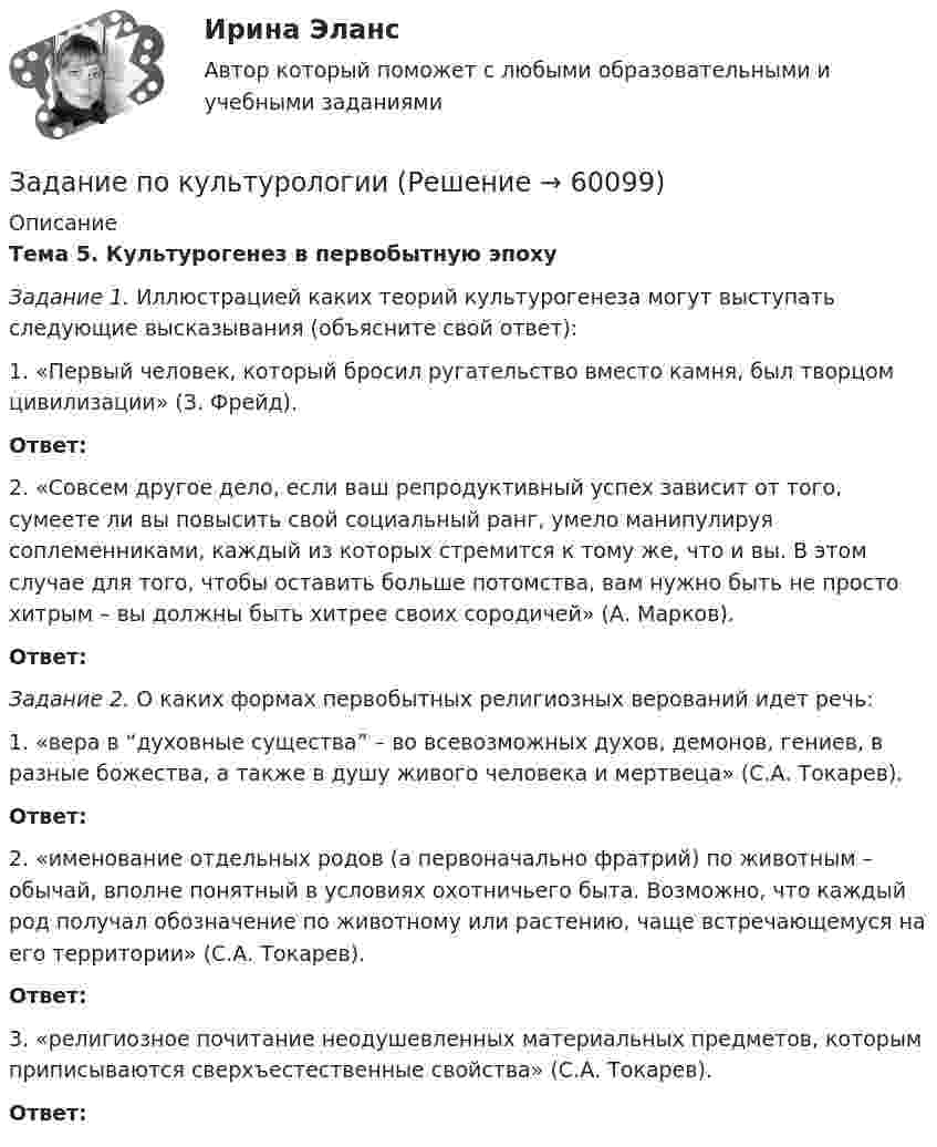     
            Описание
            Тема 5. Культурогенез в первобытную эпохуЗадание 1. Иллюстрацией каких теорий культурогенеза могут выступать следующие высказывания (объясните свой ответ): 1. «Первый человек, который бросил ругательство вместо камня, был творцом цивилизации» (З. Фрейд).Ответ:  2. «Совсем другое дело, если ваш репродуктивный успех зависит от того, сумеете ли вы повысить свой социальный ранг, умело манипулируя соплеменниками, каждый из которых стремится к тому же, что и вы. В этом случае для того, чтобы оставить больше потомства, вам нужно быть не просто хитрым – вы должны быть хитрее своих сородичей» (А. Марков).Ответ: Задание 2. О каких формах первобытных религиозных верований идет речь: 1. «вера в “духовные существа” – во всевозможных духов, демонов, гениев, в разные божества, а также в душу живого человека и мертвеца» (С.А. Токарев). Ответ: 2. «именование отдельных родов (а первоначально фратрий) по животным – обычай, вполне понятный в условиях охотничьего быта. Возможно, что каждый род получал обозначение по животному или растению, чаще встречающемуся на его территории» (С.А. Токарев).Ответ: 3. «религиозное почитание неодушевленных материальных предметов, которым приписываются сверхъестественные свойства» (С.А. Токарев).Ответ:    
            
            
            Задание по культурологииЗадание по культурологиизадание по ЛИНЕЙНОЙ АЛГЕБРЕ (линейная алгебра)задание по литературеЗадание по маркетингу: 11 вариант Классическая обувьзадание по механикеЗадание по микроэкономикеЗадание По итогам отчетного года Счетной палатой РФ было принято решение о проведении тематической проверки ОАО «Восток» в целях выявления характера и направлений использования предоставленных организации бюджетных средств. В ходе проведения проверки Счетной палатой РФ были выявлены нарушения финансовой дисциплины, наносящие государству прямой непосредственный ущерб и требующие безотлагательного пресечения.. 2задание по конституционному правуЗадание по Конституцион.правуЗадание по КриминалистикеЗадание по криминалистике - составить план расследованияЗадание по криминалистке - выдвинуть необходимые версииЗадание по культуре речи , СИБупк .