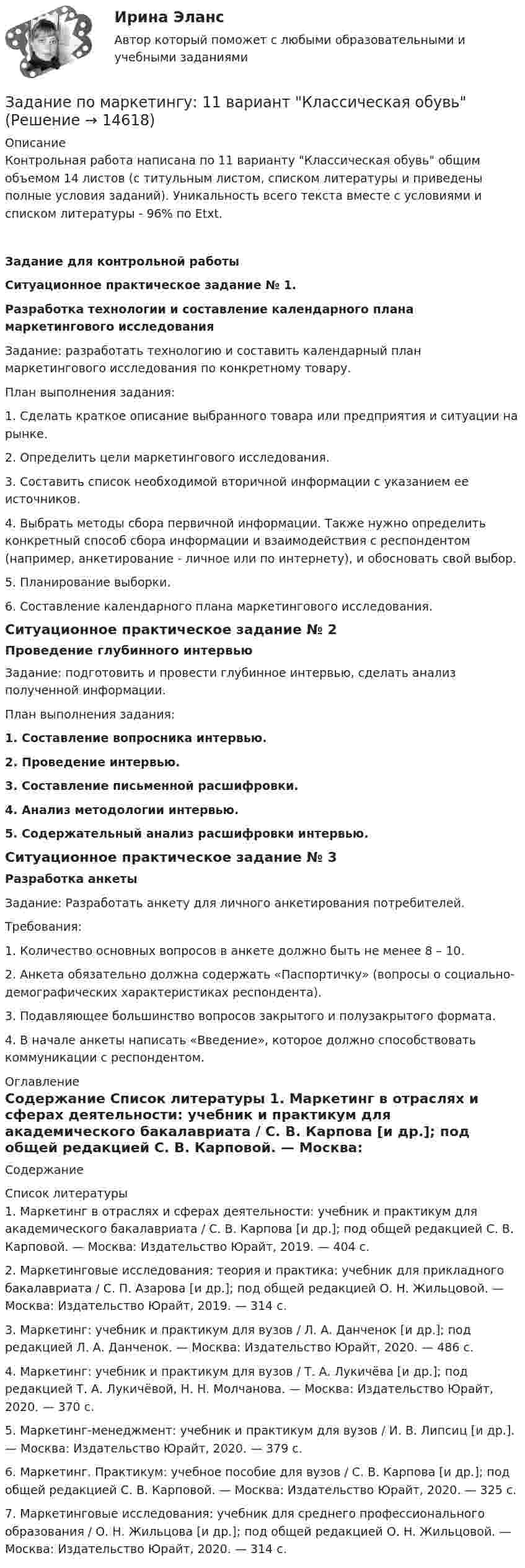      
          Описание
          	Контрольная работа написана по 11 варианту Классическая обувь общим объемом 14 листов (с титульным листом, списком литературы и приведены полные условия заданий). Уникальность всего текста вместе с условиями и списком литературы - 96% по Etxt.                                                                             Задание для контрольной работы Ситуационное практическое задание № 1. Разработка технологии и составление календарного плана маркетингового исследования 	Задание: разработать технологию и составить календарный план маркетингового исследования по конкретному товару.	План выполнения задания:	1. Сделать краткое описание выбранного товара или предприятия и ситуации на рынке.	2. Определить цели маркетингового исследования.	3. Составить список необходимой вторичной информации с указанием ее источников.	4. Выбрать методы сбора первичной информации. Также нужно определить конкретный способ сбора информации и взаимодействия с респондентом (например, анкетирование - личное или по интернету), и обосновать свой выбор.	5. Планирование выборки.	6. Составление календарного плана маркетингового исследования. Ситуационное практическое задание № 2 Проведение глубинного интервью 	Задание: подготовить и провести глубинное интервью, сделать анализ полученной информации.	План выполнения задания: 1. Составление вопросника интервью. 2. Проведение интервью. 3. Составление письменной расшифровки. 4. Анализ методологии интервью. 5. Содержательный анализ расшифровки интервью. Ситуационное практическое задание № 3 Разработка анкеты 	Задание: Разработать анкету для личного анкетирования потребителей.	Требования:	1. Количество основных вопросов в анкете должно быть не менее 8 – 10.	2. Анкета обязательно должна содержать «Паспортичку» (вопросы о социально-демографических характеристиках респондента).	3. Подавляющее большинство вопросов закрытого и полузакрытого формата.4. В начале анкеты написать «Введение», которое должно способствовать коммуникации с респондентом. 
          Оглавление
          Содержание 
          Список литературы
          	1. Маркетинг в отраслях и сферах деятельности: учебник и практикум для академического бакалавриата / С. В. Карпова [и др.]; под общей редакцией С. В. Карповой. — Москва: Издательство Юрайт, 2019. — 404 с.	2. Маркетинговые исследования: теория и практика: учебник для прикладного бакалавриата / С. П. Азарова [и др.]; под общей редакцией О. Н. Жильцовой. — Москва: Издательство Юрайт, 2019. — 314 с.	3. Маркетинг: учебник и практикум для вузов / Л. А. Данченок [и др.]; под редакцией Л. А. Данченок. — Москва: Издательство Юрайт, 2020. — 486 с.	4. Маркетинг: учебник и практикум для вузов / Т. А. Лукичёва [и др.]; под редакцией Т. А. Лукичёвой, Н. Н. Молчанова. — Москва: Издательство Юрайт, 2020. — 370 с.	5. Маркетинг-менеджмент: учебник и практикум для вузов / И. В. Липсиц [и др.]. — Москва: Издательство Юрайт, 2020. — 379 с.	6. Маркетинг. Практикум: учебное пособие для вузов / С. В. Карпова [и др.]; под общей редакцией С. В. Карповой. — Москва: Издательство Юрайт, 2020. — 325 с.	7. Маркетинговые исследования: учебник для среднего профессионального образования / О. Н. Жильцова [и др.]; под общей редакцией О. Н. Жильцовой. — Москва: Издательство Юрайт, 2020. — 314 с.
            
            
            задание по литературеЗадание по маркетингу: 11 вариант Классическая обувьзадание по механикеЗадание по микроэкономикеЗадание по МПВОзадание по налоговому правузадание по настольному теннисуЗадание по КриминалистикеЗадание по криминалистике - составить план расследованияЗадание по криминалистке - выдвинуть необходимые версииЗадание по культуре речи , СИБупк .Задание по культурологииЗадание по культурологииЗадание по культурологии