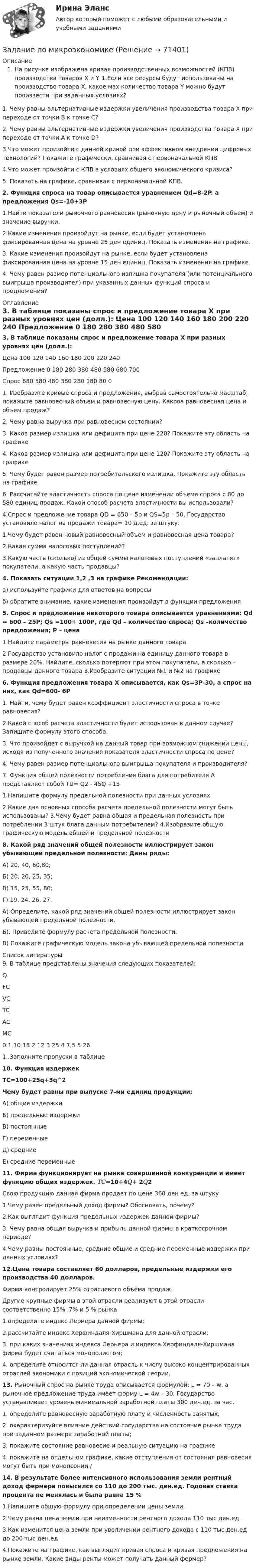     
            Описание
            На рисунке изображена кривая производственных возможностей (КПВ) производства товаров X и Y. 1.Если все ресурсы будут использованы на производство товара X, какое мах количество товара Y можно будут произвести при заданных условиях? 1. Чему равны альтернативные издержки увеличения производства товара X при переходе от точки В к точке С? 2. Чему равны альтернативные издержки увеличения производства товара X при переходе от точки A к точке D? 3.Что может произойти с данной кривой при эффективном внедрении цифровых технологий? Покажите графически, сравнивая с первоначальной КПВ 4.Что может произойти с КПВ в условиях общего экономического кризиса? 5. Показать на графике, сравнивая с первоначальной КПВ.  2. Функция спроса на товар описывается уравнением Qd=8-2P.  а предложения Qs=-10+3P	 1.Найти показатели рыночного равновесия (рыночную цену и рыночный объем) и значение выручки. 	2.Какие изменения произойдут на рынке, если будет установлена фиксированная цена на уровне 25 ден единиц. Показать изменения на графике. 	3. Какие изменения произойдут на рынке, если будет установлена фиксированная цена на уровне 15 ден единиц. Показать изменения на графике. 	4. Чему равен размер потенциального излишка покупателя (или потенциального выигрыша производител) при указанных данных функций спроса и предложения? 
            Оглавление
             3. В таблице показаны спрос и предложение товара Х при разных уровнях цен (долл.):  Цена 100 120 140 160 180 200 220 240   Предложение 0 180 280 380 480 580 680 700   Спрос 680 580 480 380 280 180 80 0  	 	 1. Изобразите кривые спроса и предложения, выбрав самостоятельно масштаб, покажите равновесный объем и равновесную цену. Какова равновесная цена и объем продаж? 	2. Чему равна выручка при равновесном состоянии? 	3. Каков размер излишка или дефицита при цене 220? Покажите эту область на графике 	4. Каков размер излишка или дефицита при цене 120? Покажите эту область на графике 	5. Чему будет равен размер потребительского излишка. Покажите эту область на графике 	6. Рассчитайте эластичность спроса по цене изменении объема спроса с 80 до 580 единиц продаж. Какой способ расчета эластичности вы использовали?4.Спрос и предложение товара QD = 650 – 5p и QS=5p – 50. Государство установило налог на продажи товара= 10 д.ед. за штуку. 1.Чему будет равен новый равновесный объем и равновесная цена товара? 2.Какая сумма налоговых поступлений? 3.Какую часть (сколько) из общей суммы налоговых поступлений «заплатят» покупатели, а какую часть продавцы? 4. Показать ситуации 1,2 ,3 на графике Рекомендации: а) используйте графики для ответов на вопросы б) обратите внимание, какие изменения произойдут в функции предложения 5. Спрос и предложение некоторого товара описывается уравнениями: Qd = 600 – 25Р; Qs =100+ 100Р, где Qd – количество спроса; Qs –количество предложения; Р – цена 1.Найдите параметры равновесия на рынке данного товара 2.Государство установило налог с продажи на единицу данного товара в размере 20%. Найдите, сколько потеряют при этом покупатели, а сколько – продавцы данного товара 3.Изобразите ситуации №1 и №2 на графике 6. Функция предложения товара Х описывается, как Qs=3P-30, а спрос на них, как Qd=600- 6P 1. Найти, чему будет равен коэффициент эластичности спроса в точке равновесия? 2.Какой способ расчета эластичности будет использован в данном случае? Запишите формулу этого способа. 3. Что произойдет с выручкой на данный товар при возможном снижении цены, исходя из полученного значения показателя эластичности спроса по цене? 4. Чему равен размер потенциального выигрыша покупателя и производителя? 7. Функция общей полезности потребления блага для потребителя А представляет собой TU= Q2 - 45Q +15 1.Напишите формулу предельной полезности при данных условиях 2.Какие два основных способа расчета предельной полезности могут быть использованы? 3.Чему будет равна общая и предельная полезность при потреблении 3 штук блага данным потребителем? 4.Изобразите общую графическую модель общей и предельной полезности 8. Какой ряд значений общей полезности иллюстрирует закон убывающей предельной полезности: Даны ряды: А) 20, 40, 60,80; Б) 20, 20, 25, 35; В) 15, 25, 55, 80; Г) 19, 24, 26, 27. А) Определите, какой ряд значений общей полезности иллюстрирует закон убывающей предельной полезности. Б). Приведите формулу расчета предельной полезности. В) Покажите графическую модель закона убывающей предельной полезности 
            Список литературы
            9. В таблице представлены значения следующих показателей: Q. FC VC TC AC MC 0 1 10 18 2 12 3 25 4 7,5 5 26 1..Заполните пропуски в таблице 10. Функция издержек  TC=100+25q+3q^2 Чему будет равны при выпуске 7-ми единиц продукции: 	А) общие издержки 	Б) предельные издержки 	В) постоянные 	Г) переменные 	Д) средние 	Е) средние переменные 	11. Фирма функционирует на рынке совершенной конкуренции и имеет функцию общих издержек. 𝑇𝐶=10+4𝑄+ 2𝑄2 	Свою продукцию данная фирма продает по цене 360 ден ед. за штуку 	1.Чему равен предельный доход фирмы? Обосновать, почему? 	2.Как выглядит функция предельных издержек данной фирмы? 	3. Чему равна общая выручка и прибыль данной фирмы в краткосрочном периоде? 	4.Чему равны постоянные, средние общие и средние переменные издержки при данных условиях?  12.Цена товара составляет 60 долларов, предельные издержки его производства 40 долларов. 	Фирма контролирует 25% отраслевого объёма продаж. 	Другие крупные фирмы в этой отрасли реализуют в этой отрасли соответственно 15% ,7% и 5 % рынка 	1.определите индекс Лернера данной фирмы; 	2.рассчитайте индекс Херфиндаля-Хиршмана для данной отрасли; 	3. при каких значениях индекса Лернера и индекса Херфиндаля-Хиршмана фирма будет считаться монополистом; 4. определите относится ли данная отрасль к числу высоко концентрированных отраслей экономики с позиций экономической теории. 13. Рыночный спрос на рынке труда описывается формулой: L = 70 – w, а рыночное предложение труда имеет форму L = 4w – 30. Государство устанавливает уровень минимальной заработной платы 300 ден.ед. за час. 	1. определите равновесную заработную плату и численность занятых; 	2. охарактеризуйте влияние действий государства на состояние рынка труда при заданном размере заработной платы; 	3. покажите состояние равновесие и реальную ситуацию на графике 	4. покажите на отдельном графике, какие отступления от состояния равновесия могут быть при монопсонии / 14. В результате более интенсивного использования земли рентный доход фермера повысился со 110 до 200 тыс. ден.ед. Годовая ставка процента не менялась и была равна 15 % 	1.Напишите общую формулу при определении цены земли. 	2.Чему равна цена земли при неизменности рентного дохода 110 тыс ден.ед. 	3.Как изменится цена земли при увеличении рентного дохода с 110 тыс ден.ед до 200 тыс ден.ед 	4.Покажите на графике, как выглядит кривая спроса и кривая предложения на рынке земли. Какие виды ренты может получать данный фермер? 
            
            
            задание по механикеЗадание по микроэкономикеЗадание по МПВОзадание по налоговому правузадание по настольному теннисуЗадание по Основы научных исследований на рынке гостиничных услуг (НИ в ГД)Задание по патологии ДистрофияЗадание по криминалистке - выдвинуть необходимые версииЗадание по культуре речи , СИБупк .Задание по культурологииЗадание по культурологииЗадание по культурологиизадание по ЛИНЕЙНОЙ АЛГЕБРЕ (линейная алгебра)задание по литературе