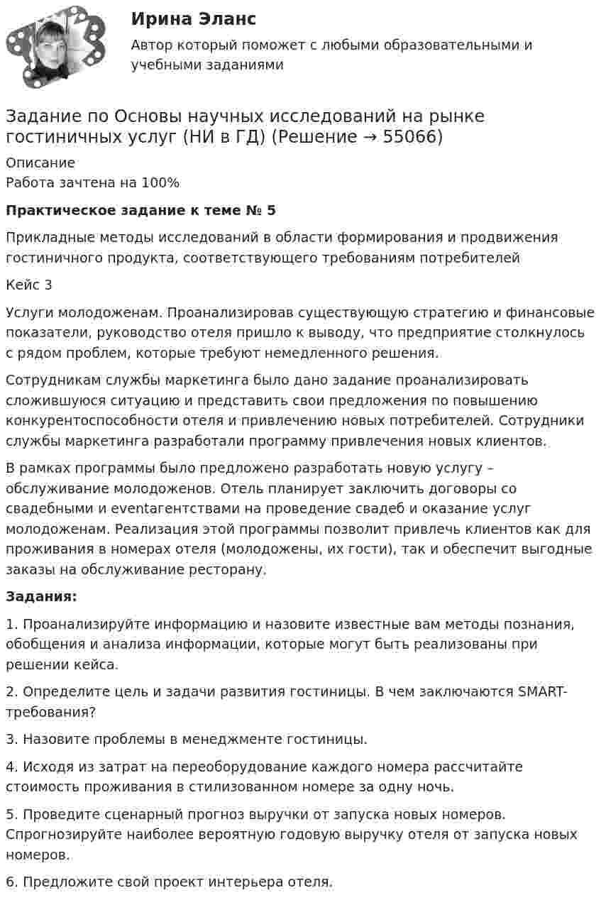      
            Описание
            Работа зачтена на 100%Практическое задание к теме № 5 Прикладные методы исследований в области формирования и продвижения гостиничного продукта, соответствующего требованиям потребителей	Кейс 3 	Услуги молодоженам. Проанализировав существующую стратегию и финансовые показатели, руководство отеля пришло к выводу, что предприятие столкнулось с рядом проблем, которые требуют немедленного решения. 	Сотрудникам службы маркетинга было дано задание проанализировать сложившуюся ситуацию и представить свои предложения по повышению конкурентоспособности отеля и привлечению новых потребителей. Сотрудники службы маркетинга разработали программу привлечения новых клиентов. 	В рамках программы было предложено разработать новую услугу – обслуживание молодоженов. Отель планирует заключить договоры со свадебными и eventагентствами на проведение свадеб и оказание услуг молодоженам. Реализация этой программы позволит привлечь клиентов как для проживания в номерах отеля (молодожены, их гости), так и обеспечит выгодные заказы на обслуживание ресторану.	Задания: 	1. Проанализируйте информацию и назовите известные вам методы познания, обобщения и анализа информации, которые могут быть реализованы при решении кейса.	 2. Определите цель и задачи развития гостиницы. В чем заключаются SMART-требования? 	3. Назовите проблемы в менеджменте гостиницы. 	4. Исходя из затрат на переоборудование каждого номера рассчитайте стоимость проживания в стилизованном номере за одну ночь.	 5. Проведите сценарный прогноз выручки от запуска новых номеров. Спрогнозируйте наиболее вероятную годовую выручку отеля от запуска новых номеров. 	6. Предложите свой проект интерьера отеля.   
            
            
            задание по настольному теннисуЗадание по Основы научных исследований на рынке гостиничных услуг (НИ в ГД)Задание по патологии ДистрофияЗадание по патологии Нектроз_атрофияЗадание по планированию и аудит персонала - Вариант №12Задание по правоведениюЗадание по правоедениюЗадание по культурологиизадание по ЛИНЕЙНОЙ АЛГЕБРЕ (линейная алгебра)задание по литературеЗадание по маркетингу: 11 вариант Классическая обувьзадание по механикеЗадание по микроэкономикеЗадание по МПВО