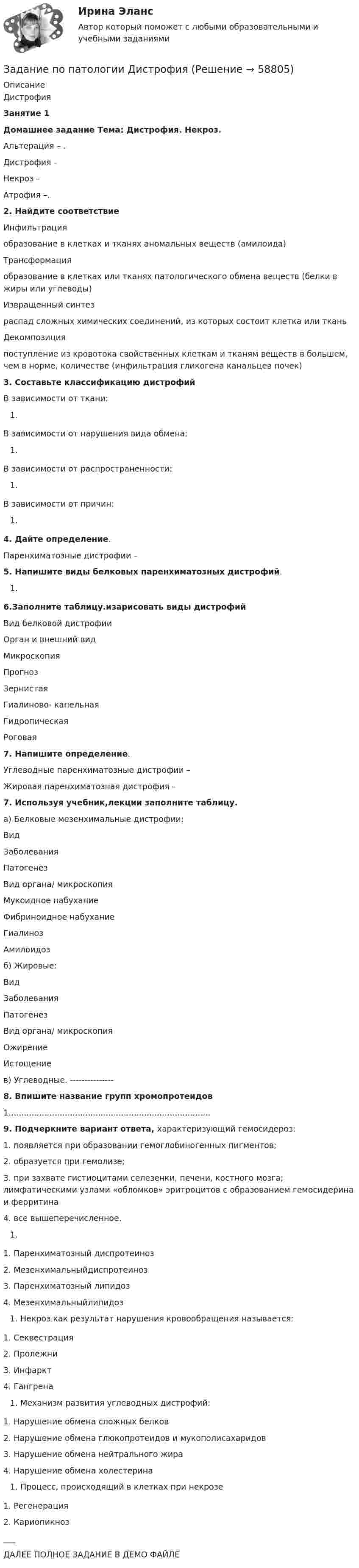     
            Описание
            ДистрофияЗанятие 1Домашнее задание Тема: Дистрофия. Некроз.Альтерация – .Дистрофия – Некроз – Атрофия –.2. Найдите соответствие   Инфильтрация образование в клетках и тканях аномальных веществ (амилоида)   Трансформация образование в клетках или тканях патологического обмена веществ (белки в жиры или углеводы)    Извращенный синтез распад сложных химических соединений, из которых состоит клетка или ткань   Декомпозиция поступление из кровотока свойственных клеткам и тканям веществ в большем, чем в норме, количестве (инфильтрация гликогена канальцев почек) 3. Составьте классификацию дистрофийВ зависимости от ткани:В зависимости от нарушения вида обмена:В зависимости от распространенности:В зависимости от причин:4. Дайте определение.Паренхиматозные дистрофии – 5. Напишите виды белковых паренхиматозных дистрофий.6.Заполните таблицу.изарисовать виды дистрофий  Вид белковой дистрофии Орган и внешний вид Микроскопия Прогноз   Зернистая      Гиалиново- капельная      Гидропическая      Роговая 7. Напишите определение.Углеводные паренхиматозные дистрофии –  Жировая паренхиматозная дистрофия –  7. Используя учебник,лекции заполните таблицу.а) Белковые мезенхимальные дистрофии:  Вид Заболевания Патогенез Вид органа/ микроскопия   Мукоидное набухание      Фибриноидное набухание      Гиалиноз      Амилоидоз     б) Жировые:  Вид Заболевания Патогенез Вид органа/ микроскопия   Ожирение      Истощение     в) Углеводные. ---------------8. Впишите название групп хромопротеидов1...............................................................................9. Подчеркните вариант ответа, характеризующий гемосидероз:1.     появляется при образовании гемоглобиногенных пигментов;2.     образуется при гемолизе;3.     при захвате гистиоцитами селезенки, печени, костного мозга; лимфатическими узлами «обломков» эритроцитов с образованием гемосидерина и ферритина4.     все вышеперечисленное.1.     Паренхиматозный диспротеиноз2.     Мезенхимальныйдиспротеиноз3.     Паренхиматозный липидоз4.     МезенхимальныйлипидозНекроз как результат нарушения кровообращения называется:1.     Секвестрация2.     Пролежни3.     Инфаркт4.     ГангренаМеханизм развития углеводных дистрофий:1.     Нарушение обмена сложных белков2.     Нарушение обмена глюкопротеидов и мукополисахаридов3.     Нарушение обмена нейтрального жира4.     Нарушение обмена холестеринаПроцесс, происходящий в клетках при некрозе 1.     Регенерация2.     Кариопикноз___ДАЛЕЕ ПОЛНОЕ ЗАДАНИЕ В ДЕМО ФАЙЛЕ   
            
            
            Задание по Основы научных исследований на рынке гостиничных услуг (НИ в ГД)Задание по патологии ДистрофияЗадание по патологии Нектроз_атрофияЗадание по планированию и аудит персонала - Вариант №12Задание по правоведениюЗадание по правоедениюзадание по правоохранительным органамзадание по ЛИНЕЙНОЙ АЛГЕБРЕ (линейная алгебра)задание по литературеЗадание по маркетингу: 11 вариант Классическая обувьзадание по механикеЗадание по микроэкономикеЗадание по МПВОзадание по налоговому праву