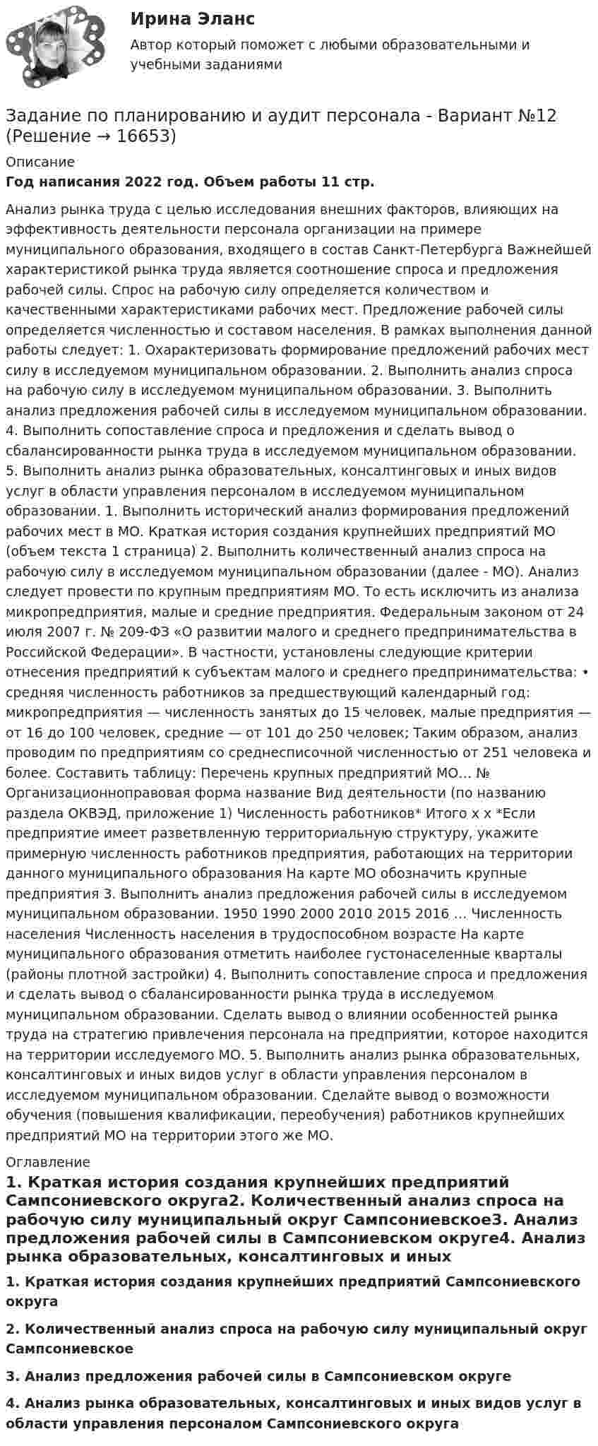     
          Описание
          Год написания 2022 год. Объем работы 11 стр.Анализ рынка труда с целью исследования внешних факторов, влияющих на эффективность деятельности персонала организации на примере муниципального образования, входящего в состав Санкт-Петербурга Важнейшей характеристикой рынка труда является соотношение спроса и предложения рабочей силы. Спрос на рабочую силу определяется количеством и качественными характеристиками рабочих мест. Предложение рабочей силы определяется численностью и составом населения. В рамках выполнения данной работы следует: 1. Охарактеризовать формирование предложений рабочих мест силу в исследуемом муниципальном образовании. 2. Выполнить анализ спроса на рабочую силу в исследуемом муниципальном образовании. 3. Выполнить анализ предложения рабочей силы в исследуемом муниципальном образовании. 4. Выполнить сопоставление спроса и предложения и сделать вывод о сбалансированности рынка труда в исследуемом муниципальном образовании. 5. Выполнить анализ рынка образовательных, консалтинговых и иных видов услуг в области управления персоналом в исследуемом муниципальном образовании. 1. Выполнить исторический анализ формирования предложений рабочих мест в МО. Краткая история создания крупнейших предприятий МО (объем текста 1 страница) 2. Выполнить количественный анализ спроса на рабочую силу в исследуемом муниципальном образовании (далее - МО). Анализ следует провести по крупным предприятиям МО. То есть исключить из анализа микропредприятия, малые и средние предприятия. Федеральным законом от 24 июля 2007 г. № 209-ФЗ «О развитии малого и среднего предпринимательства в Российской Федерации». В частности, установлены следующие критерии отнесения предприятий к субъектам малого и среднего предпринимательства: • средняя численность работников за предшествующий календарный год: микропредприятия — численность занятых до 15 человек, малые предприятия — от 16 до 100 человек, средние — от 101 до 250 человек; Таким образом, анализ проводим по предприятиям со среднесписочной численностью от 251 человека и более. Составить таблицу: Перечень крупных предприятий МО… № Организационноправовая форма название Вид деятельности (по названию раздела ОКВЭД, приложение 1) Численность работников* Итого х х *Если предприятие имеет разветвленную территориальную структуру, укажите примерную численность работников предприятия, работающих на территории данного муниципального образования На карте МО обозначить крупные предприятия 3. Выполнить анализ предложения рабочей силы в исследуемом муниципальном образовании. 1950 1990 2000 2010 2015 2016 … Численность населения Численность населения в трудоспособном возрасте На карте муниципального образования отметить наиболее густонаселенные кварталы (районы плотной застройки) 4. Выполнить сопоставление спроса и предложения и сделать вывод о сбалансированности рынка труда в исследуемом муниципальном образовании. Сделать вывод о влиянии особенностей рынка труда на стратегию привлечения персонала на предприятии, которое находится на территории исследуемого МО. 5. Выполнить анализ рынка образовательных, консалтинговых и иных видов услуг в области управления персоналом в исследуемом муниципальном образовании. Сделайте вывод о возможности обучения (повышения квалификации, переобучения) работников крупнейших предприятий МО на территории этого же МО.  
          Оглавление
          1.    Краткая история создания крупнейших предприятий Сампсониевского округа2.  Количественный анализ спроса на рабочую силу муниципальный округ Сампсониевское3. Анализ предложения рабочей силы в Сампсониевском округе4. Анализ рынка образовательных, консалтинговых и иных видов услуг в области управления персоналом Сампсониевского округа 
            
            
            Задание по патологии Нектроз_атрофияЗадание по планированию и аудит персонала - Вариант №12Задание по правоведениюЗадание по правоедениюзадание по правоохранительным органамЗАДАНИЕ ПО ПРАВУ СОЦ.ОБЕСПЕЧЕНИЯ РАНХИГСЗадание по предмету Основы научных исследований на рынке гостиничных услугЗадание по маркетингу: 11 вариант Классическая обувьзадание по механикеЗадание по микроэкономикеЗадание по МПВОзадание по налоговому правузадание по настольному теннисуЗадание по Основы научных исследований на рынке гостиничных услуг (НИ в ГД)