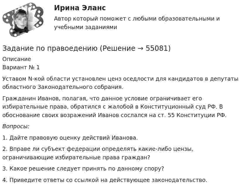      
            Описание
            	Вариант № 1	Уставом N-кой области установлен ценз оседлости для кандидатов в депутаты областного Законодательного собрания. 	Гражданин Иванов, полагая, что данное условие ограничивает его избирательные права, обратился с жалобой в Конституционный суд РФ. В обоснование своих возражений Иванов сослался на ст. 55 Конституции РФ. Вопросы:	1.            Дайте правовую оценку действий Иванова.	2.            Вправе ли субъект федерации определять какие-либо цензы, ограничивающие избирательные права граждан?	3.            Какое решение следует принять по данному спору?	4.            Приведите ответы со ссылкой на действующее законодательство.   
            
            
            Задание по правоведениюЗадание по правоедениюзадание по правоохранительным органамЗАДАНИЕ ПО ПРАВУ СОЦ.ОБЕСПЕЧЕНИЯ РАНХИГСЗадание по предмету Основы научных исследований на рынке гостиничных услугзадание по предмету ПРАВОЗадание по предмету: Финансовое обеспечение социально-экономического планированияЗадание по микроэкономикеЗадание по МПВОзадание по налоговому правузадание по настольному теннисуЗадание по Основы научных исследований на рынке гостиничных услуг (НИ в ГД)Задание по патологии ДистрофияЗадание по патологии Нектроз_атрофия