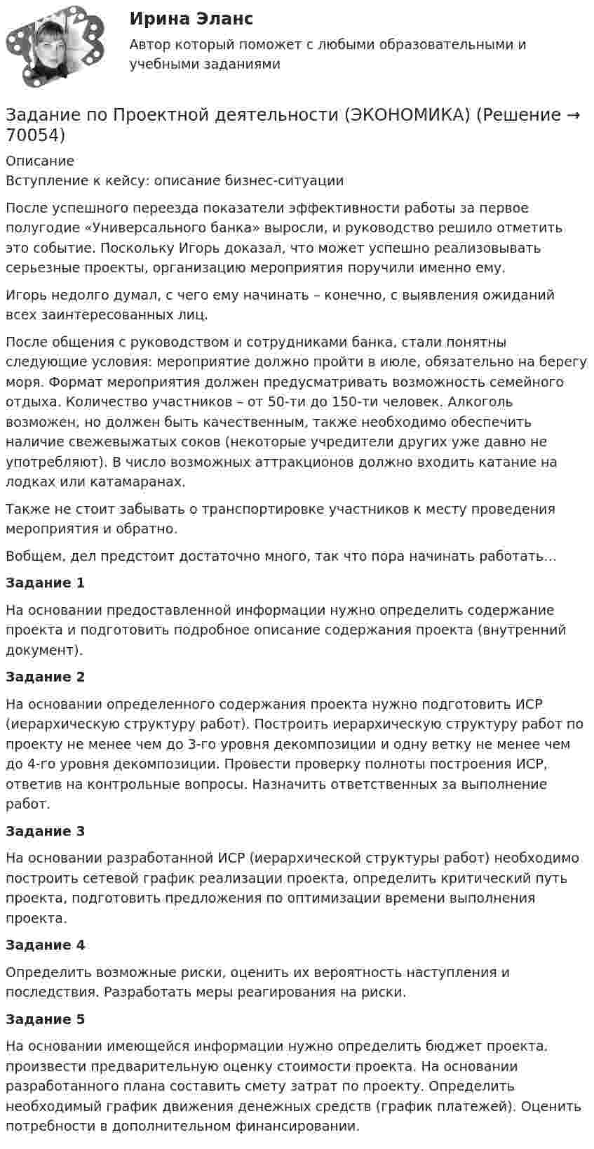     
            Описание
             Вступление к кейсу: описание бизнес-ситуации После успешного переезда показатели эффективности работы за первое полугодие «Универсального банка» выросли, и руководство решило отметить это событие. Поскольку Игорь доказал, что может успешно реализовывать серьезные проекты, организацию мероприятия поручили именно ему. Игорь недолго думал, с чего ему начинать – конечно, с выявления ожиданий всех заинтересованных лиц. После общения с руководством и сотрудниками банка, стали понятны следующие условия: мероприятие должно пройти в июле, обязательно на берегу моря. Формат мероприятия должен предусматривать возможность семейного отдыха. Количество участников – от 50-ти до 150-ти человек. Алкоголь возможен, но должен быть качественным, также необходимо обеспечить наличие свежевыжатых соков (некоторые учредители других уже давно не употребляют). В число возможных аттракционов должно входить катание на лодках или катамаранах. Также не стоит забывать о транспортировке участников к месту проведения мероприятия и обратно. Вобщем, дел предстоит достаточно много, так что пора начинать работать… Задание 1 На основании предоставленной информации нужно определить содержание проекта и подготовить подробное описание содержания проекта (внутренний документ). Задание 2 На основании определенного содержания проекта нужно подготовить ИСР (иерархическую структуру работ). Построить иерархическую структуру работ по проекту не менее чем до 3-го уровня декомпозиции и одну ветку не менее чем до 4-го уровня декомпозиции. Провести проверку полноты построения ИСР, ответив на контрольные вопросы. Назначить ответственных за выполнение работ. Задание 3 На основании разработанной ИСР (иерархической структуры работ) необходимо построить сетевой график реализации проекта, определить критический путь проекта, подготовить предложения по оптимизации времени выполнения проекта. Задание 4 Определить возможные риски, оценить их вероятность наступления и последствия. Разработать меры реагирования на риски. Задание 5 На основании имеющейся информации нужно определить бюджет проекта. произвести предварительную оценку стоимости проекта. На основании разработанного плана составить смету затрат по проекту. Определить необходимый график движения денежных средств (график платежей). Оценить потребности в дополнительном финансировании.   
            
            
            задание по предмету Экономика образованияЗадание по Проектной деятельности (ЭКОНОМИКА)задание по психологии Задание по психологииЗадание по психологииЗадание по психологииЗадание по психологииЗадание по планированию и аудит персонала - Вариант №12Задание по правоведениюЗадание по правоедениюзадание по правоохранительным органамЗАДАНИЕ ПО ПРАВУ СОЦ.ОБЕСПЕЧЕНИЯ РАНХИГСЗадание по предмету Основы научных исследований на рынке гостиничных услугзадание по предмету ПРАВО