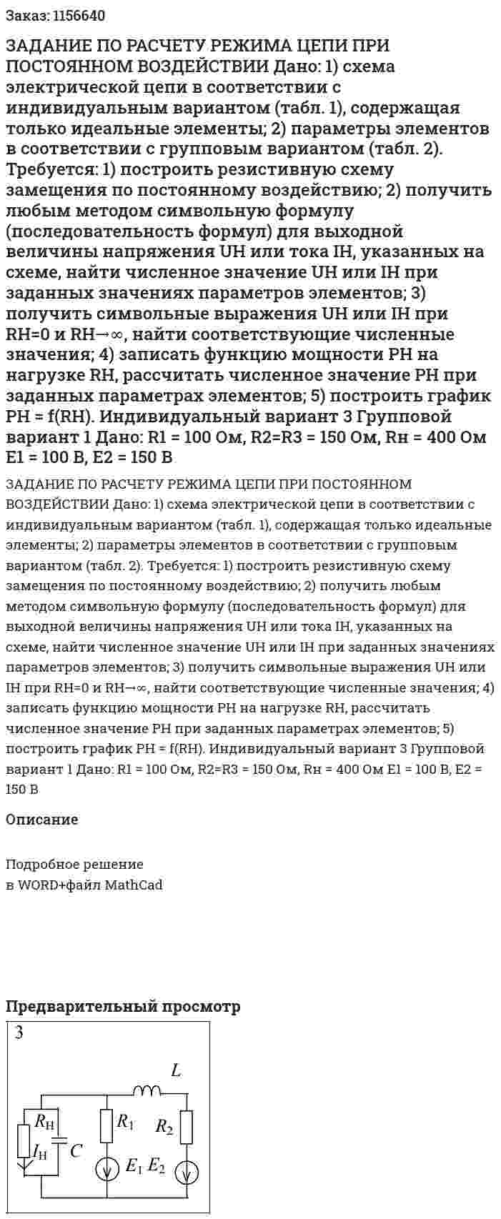 ЗАДАНИЕ ПО РАСЧЕТУ РЕЖИМА ЦЕПИ ПРИ ПОСТОЯННОМ ВОЗДЕЙСТВИИ  Дано:  1) схема электрической цепи в соответствии с индивидуальным вариантом (табл. 1), содержащая только идеальные элементы;  2) параметры элементов в соответствии с групповым вариантом (табл. 2).  Требуется:  1) построить резистивную схему замещения по постоянному воздействию;  2) получить любым методом символьную формулу (последовательность формул) для выходной величины напряжения UH или тока IH, указанных на схеме, найти численное значение UH или IH при заданных значениях параметров элементов;  3) получить символьные выражения UH или IH при RH=0 и RH→∞, найти соответствующие численные значения;  4) записать функцию мощности PH на нагрузке RH, рассчитать численное значение РН при заданных параметрах элементов;  5) построить график РН = f(RH).    Индивидуальный вариант 3 Групповой вариант 1   Дано:  R1 = 100 Ом, R2=R3 = 150 Ом, Rн = 400 Ом  E1 = 100 В, Е2 = 150 В