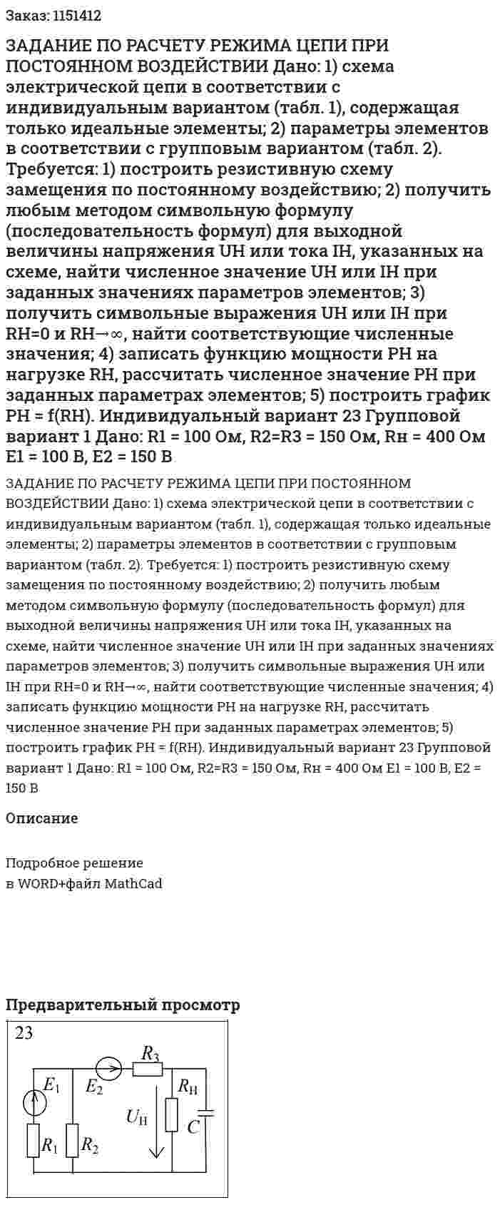 ЗАДАНИЕ ПО РАСЧЕТУ РЕЖИМА ЦЕПИ ПРИ ПОСТОЯННОМ ВОЗДЕЙСТВИИ  Дано:  1) схема электрической цепи в соответствии с индивидуальным вариантом (табл. 1), содержащая только идеальные элементы;  2) параметры элементов в соответствии с групповым вариантом (табл. 2).  Требуется:  1) построить резистивную схему замещения по постоянному воздействию;  2) получить любым методом символьную формулу (последовательность формул) для выходной величины напряжения UH или тока IH, указанных на схеме, найти численное значение UH или IH при заданных значениях параметров элементов;  3) получить символьные выражения UH или IH при RH=0 и RH→∞, найти соответствующие численные значения;  4) записать функцию мощности PH на нагрузке RH, рассчитать численное значение РН при заданных параметрах элементов;  5) построить график РН = f(RH).    Индивидуальный вариант 23 Групповой вариант 1   Дано:  R1 = 100 Ом, R2=R3 = 150 Ом, Rн = 400 Ом  E1 = 100 В, Е2 = 150 В