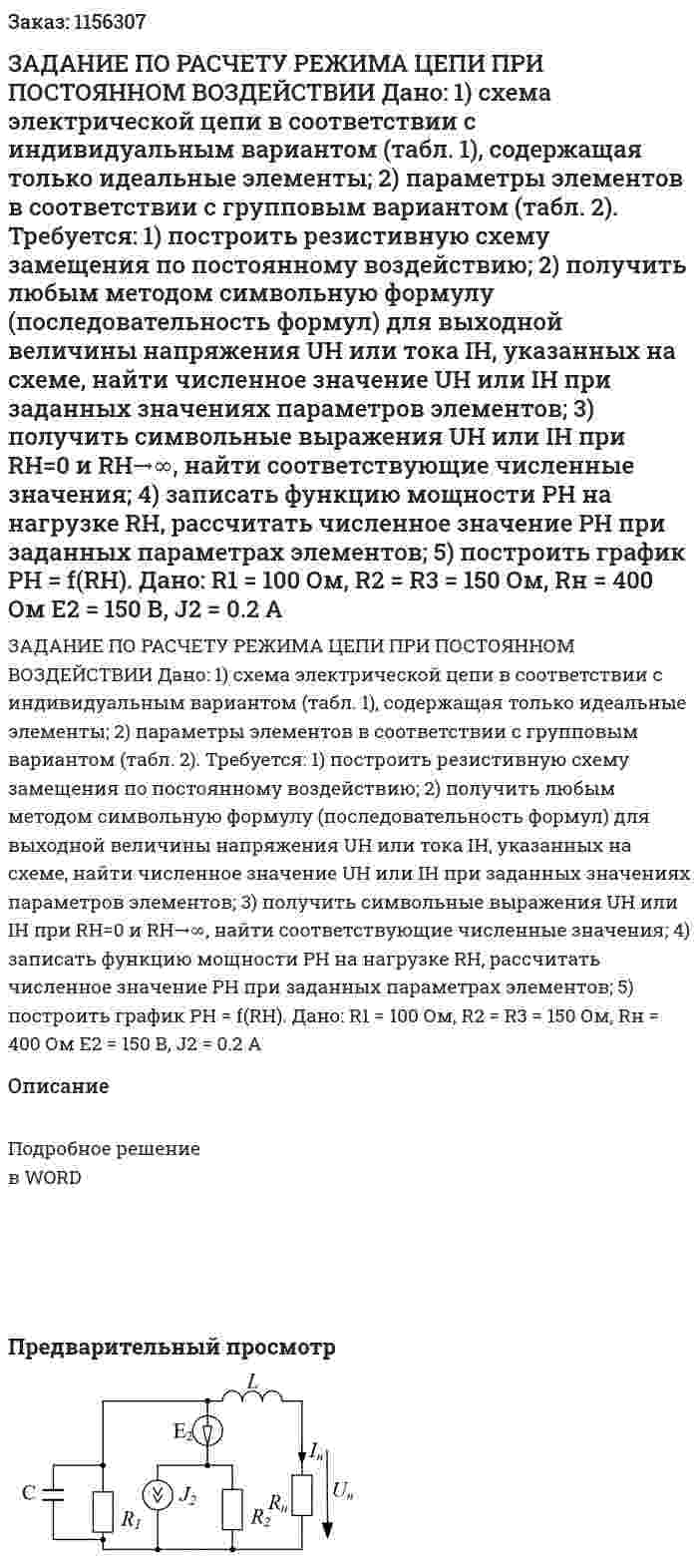 ЗАДАНИЕ ПО РАСЧЕТУ РЕЖИМА ЦЕПИ ПРИ ПОСТОЯННОМ ВОЗДЕЙСТВИИ  Дано:  1) схема электрической цепи в соответствии с индивидуальным вариантом (табл. 1), содержащая только идеальные элементы;  2) параметры элементов в соответствии с групповым вариантом (табл. 2).  Требуется:  1) построить резистивную схему замещения по постоянному воздействию;  2) получить любым методом символьную формулу (последовательность формул) для выходной величины напряжения UH или тока IH, указанных на схеме, найти численное значение UH или IH при заданных значениях параметров элементов;  3) получить символьные выражения UH или IH при RH=0 и RH→∞, найти соответствующие численные значения;  4) записать функцию мощности PH на нагрузке RH, рассчитать численное значение РН при заданных параметрах элементов;  5) построить график РН = f(RH).    Дано:  R1 = 100 Ом, R2 = R3 = 150 Ом, Rн = 400 Ом  E2 = 150 В, J2 = 0.2 A