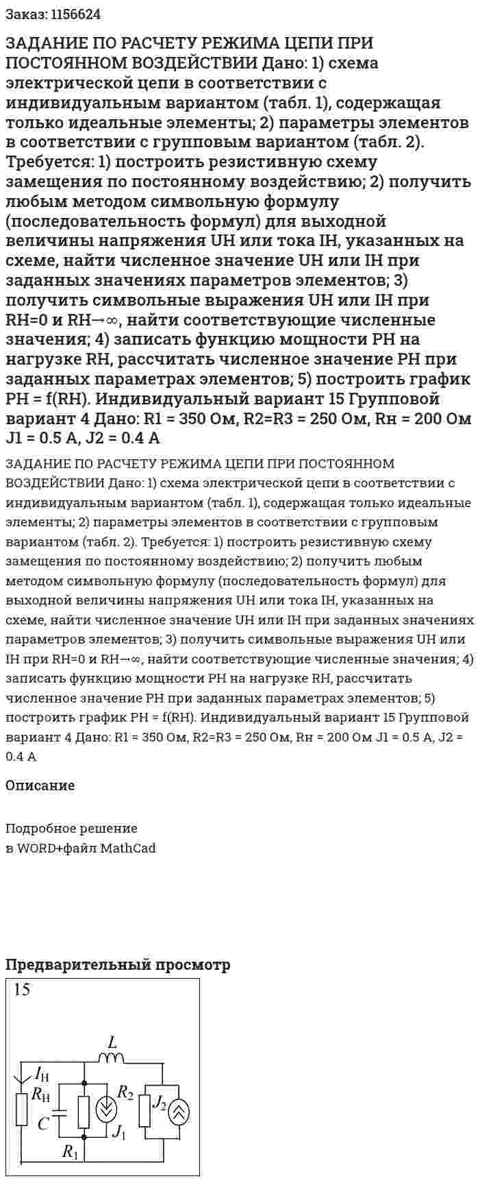 ЗАДАНИЕ ПО РАСЧЕТУ РЕЖИМА ЦЕПИ ПРИ ПОСТОЯННОМ ВОЗДЕЙСТВИИ  Дано:  1) схема электрической цепи в соответствии с индивидуальным вариантом (табл. 1), содержащая только идеальные элементы;  2) параметры элементов в соответствии с групповым вариантом (табл. 2).  Требуется:  1) построить резистивную схему замещения по постоянному воздействию;  2) получить любым методом символьную формулу (последовательность формул) для выходной величины напряжения UH или тока IH, указанных на схеме, найти численное значение UH или IH при заданных значениях параметров элементов;  3) получить символьные выражения UH или IH при RH=0 и RH→∞, найти соответствующие численные значения;  4) записать функцию мощности PH на нагрузке RH, рассчитать численное значение РН при заданных параметрах элементов;  5) построить график РН = f(RH).    Индивидуальный вариант 15 Групповой вариант 4   Дано:  R1 = 350 Ом, R2=R3 = 250 Ом, Rн = 200 Ом  J1 = 0.5 A, J2 = 0.4 A