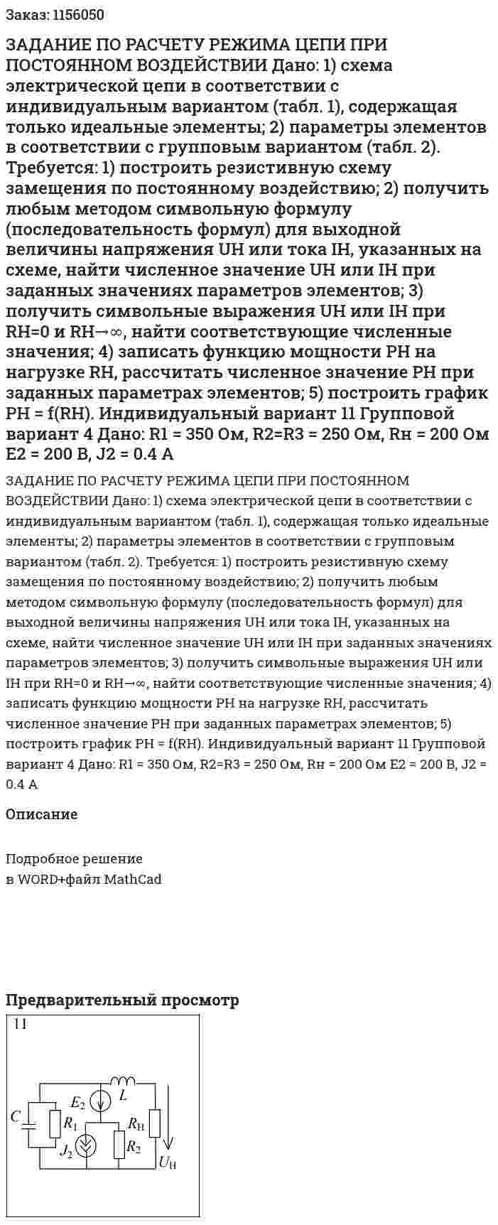 ЗАДАНИЕ ПО РАСЧЕТУ РЕЖИМА ЦЕПИ ПРИ ПОСТОЯННОМ ВОЗДЕЙСТВИИ  Дано:  1) схема электрической цепи в соответствии с индивидуальным вариантом (табл. 1), содержащая только идеальные элементы;  2) параметры элементов в соответствии с групповым вариантом (табл. 2).  Требуется:  1) построить резистивную схему замещения по постоянному воздействию;  2) получить любым методом символьную формулу (последовательность формул) для выходной величины напряжения UH или тока IH, указанных на схеме, найти численное значение UH или IH при заданных значениях параметров элементов;  3) получить символьные выражения UH или IH при RH=0 и RH→∞, найти соответствующие численные значения;  4) записать функцию мощности PH на нагрузке RH, рассчитать численное значение РН при заданных параметрах элементов;  5) построить график РН = f(RH).    Индивидуальный вариант 11 Групповой вариант 4   Дано:  R1 = 350 Ом, R2=R3 = 250 Ом, Rн = 200 Ом  E2 = 200 В, J2 = 0.4 A