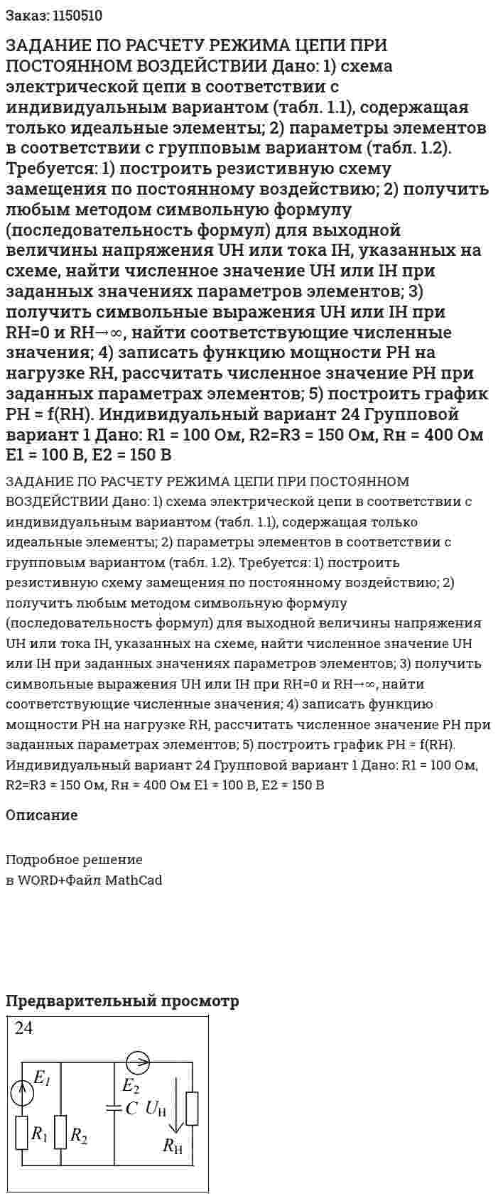 ЗАДАНИЕ ПО РАСЧЕТУ РЕЖИМА ЦЕПИ ПРИ ПОСТОЯННОМ ВОЗДЕЙСТВИИ  Дано:  1) схема электрической цепи в соответствии с индивидуальным вариантом (табл. 1.1), содержащая только идеальные элементы;  2) параметры элементов в соответствии с групповым вариантом (табл. 1.2).  Требуется:  1) построить резистивную схему замещения по постоянному воздействию;  2) получить любым методом символьную формулу (последовательность формул) для выходной величины напряжения UH или тока IH, указанных на схеме, найти численное значение UH или IH при заданных значениях параметров элементов;  3) получить символьные выражения UH или IH при RH=0 и RH→∞, найти соответствующие численные значения;  4) записать функцию мощности PH на нагрузке RH, рассчитать численное значение РН при заданных параметрах элементов;  5) построить график РН = f(RH).    Индивидуальный вариант 24 Групповой вариант 1  Дано:  R1 = 100 Ом, R2=R3 = 150 Ом, Rн = 400 Ом  E1 = 100 В, Е2 = 150 В  