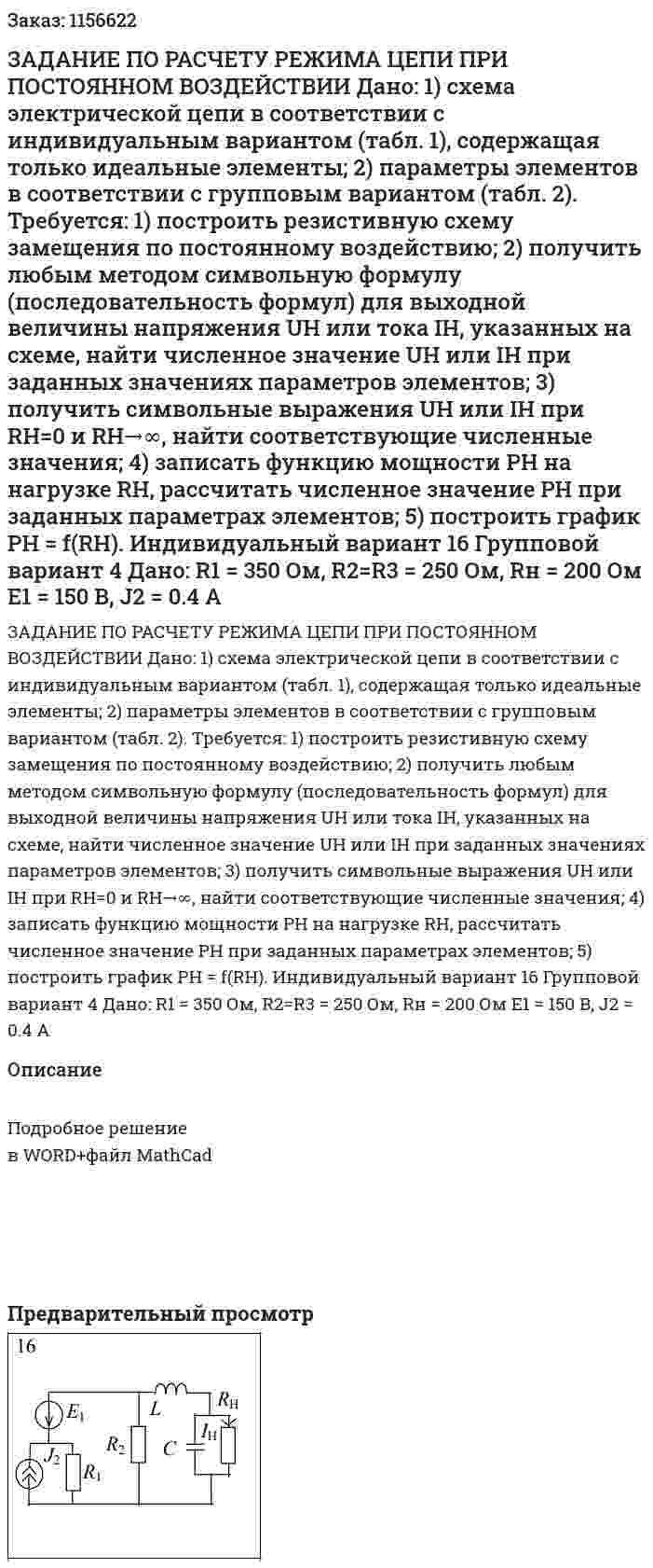 ЗАДАНИЕ ПО РАСЧЕТУ РЕЖИМА ЦЕПИ ПРИ ПОСТОЯННОМ ВОЗДЕЙСТВИИ  Дано:  1) схема электрической цепи в соответствии с индивидуальным вариантом (табл. 1), содержащая только идеальные элементы;  2) параметры элементов в соответствии с групповым вариантом (табл. 2).  Требуется:  1) построить резистивную схему замещения по постоянному воздействию;  2) получить любым методом символьную формулу (последовательность формул) для выходной величины напряжения UH или тока IH, указанных на схеме, найти численное значение UH или IH при заданных значениях параметров элементов;  3) получить символьные выражения UH или IH при RH=0 и RH→∞, найти соответствующие численные значения;  4) записать функцию мощности PH на нагрузке RH, рассчитать численное значение РН при заданных параметрах элементов;  5) построить график РН = f(RH).    Индивидуальный вариант 16 Групповой вариант 4   Дано:  R1 = 350 Ом, R2=R3 = 250 Ом, Rн = 200 Ом  E1 = 150 В, J2 = 0.4 A