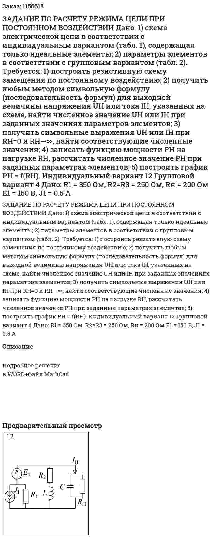 ЗАДАНИЕ ПО РАСЧЕТУ РЕЖИМА ЦЕПИ ПРИ ПОСТОЯННОМ ВОЗДЕЙСТВИИ  Дано:  1) схема электрической цепи в соответствии с индивидуальным вариантом (табл. 1), содержащая только идеальные элементы;  2) параметры элементов в соответствии с групповым вариантом (табл. 2).  Требуется:  1) построить резистивную схему замещения по постоянному воздействию;  2) получить любым методом символьную формулу (последовательность формул) для выходной величины напряжения UH или тока IH, указанных на схеме, найти численное значение UH или IH при заданных значениях параметров элементов;  3) получить символьные выражения UH или IH при RH=0 и RH→∞, найти соответствующие численные значения;  4) записать функцию мощности PH на нагрузке RH, рассчитать численное значение РН при заданных параметрах элементов;  5) построить график РН = f(RH).    Индивидуальный вариант 12 Групповой вариант 4   Дано:  R1 = 350 Ом, R2=R3 = 250 Ом, Rн = 200 Ом  E1 = 150 В, J1 = 0.5 A
