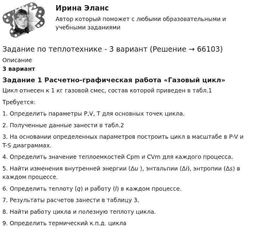     
            Описание
            3 вариантЗадание 1 Расчетно-графическая работа «Газовый цикл»Цикл отнесен к 1 кг газовой смес, состав которой приведен в табл.1Требуется:1.   Определить параметры P,V, T для основных точек цикла.2.   Полученные данные занести в табл.23.   На основании определенных параметров построить цикл в масштабе в P-V и T-S диаграммах.4.   Определить значение теплоемкостей Cpm и CVm для каждого процесса.5.   Найти изменения внутренней энергии  (Δu ), энтальпии (Δi), энтропии (Δs) в каждом процессе.6.     Определить теплоту (q) и работу (l) в каждом процессе.7.     Результаты расчетов занести в таблицу 3.8. Найти работу цикла и полезную теплоту цикла.9. Определить термический к.п.д. цикла   
            
            
            Задание по теории менеджментаЗадание по теплотехнике - 3 вариантзадание по технической механикеЗадание по трудовому правуЗадание по трудовому правуЗадание по трудовому правуЗадание по уголовному правуЗадание по теме 6Задание по теме 6 Задание по теме 9. Россия и мир на рубеже XIX – ХХ вв. Вариант 1ЗАДАНИЕ по теме «ФИНАНСОВЫЕ И НЕФИНАНСОВЫЕ ПОКАЗАТЕЛИ ДЛЯ КОНТРОЛЯ БИЗНЕСА»Задание по теме «Финансы предприятий и организаций»  Анализ финансовой отчётности предприятия (предприятие – на выбор):Задание по теме «Финансы предприятий и организаций» Анализ финансовой отчётности предприятия (предприятие – на выбор):Задание по теории менеджмента