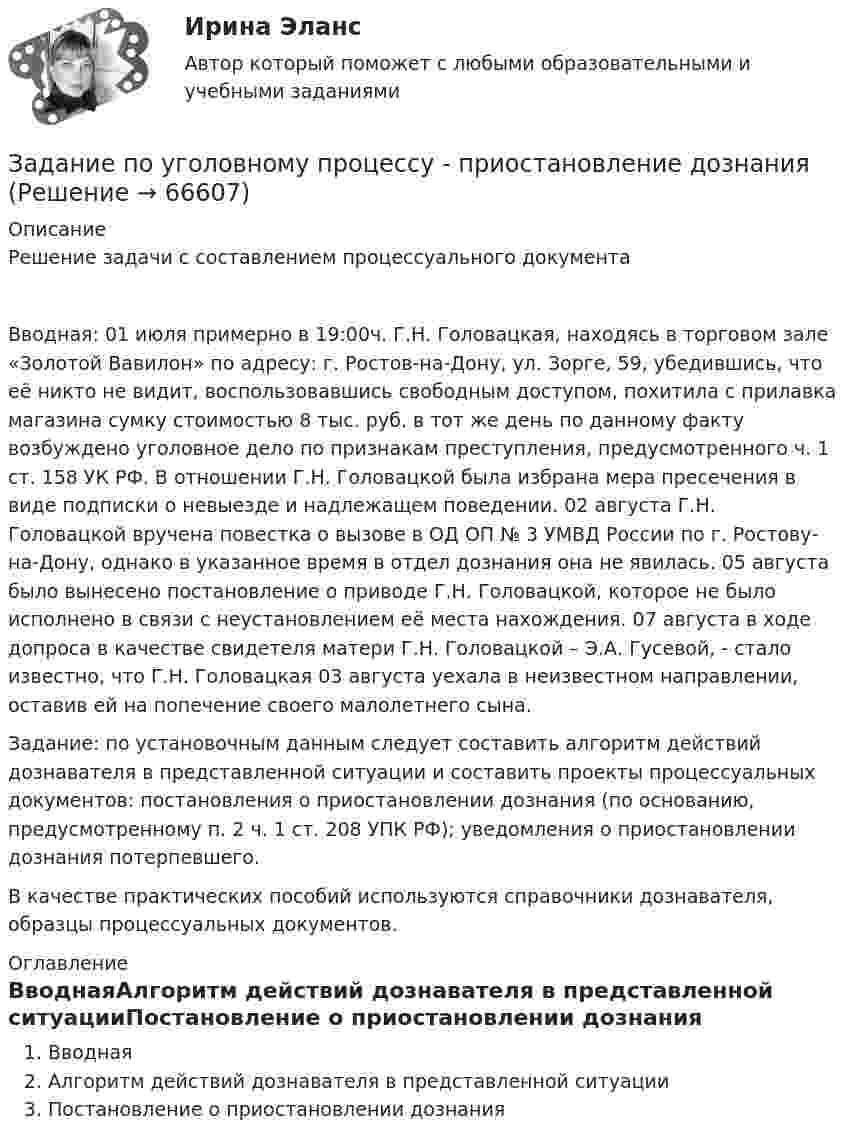     
            Описание
            Решение задачи с составлением процессуального документаВводная: 01 июля примерно в 19:00ч. Г.Н. Головацкая, находясь в торговом зале «Золотой Вавилон» по адресу: г. Ростов-на-Дону, ул. Зорге, 59, убедившись, что её никто не видит, воспользовавшись свободным доступом, похитила с прилавка магазина сумку стоимостью 8 тыс. руб. в тот же день по данному факту возбуждено уголовное дело по признакам преступления, предусмотренного ч. 1 ст. 158 УК РФ. В отношении Г.Н. Головацкой была избрана мера пресечения в виде подписки о невыезде и надлежащем поведении. 02 августа Г.Н. Головацкой вручена повестка о вызове в ОД ОП № 3 УМВД России по г. Ростову-на-Дону, однако в указанное время в отдел дознания она не явилась. 05 августа было вынесено постановление о приводе Г.Н. Головацкой, которое не было исполнено в связи с неустановлением её места нахождения. 07 августа в ходе допроса в качестве свидетеля матери Г.Н. Головацкой – Э.А. Гусевой, - стало известно, что Г.Н. Головацкая 03 августа уехала в неизвестном направлении, оставив ей на попечение своего малолетнего сына.Задание: по установочным данным следует составить алгоритм действий дознавателя в представленной ситуации и составить проекты процессуальных документов: постановления о приостановлении дознания (по основанию, предусмотренному п. 2 ч. 1 ст. 208 УПК РФ); уведомления о приостановлении дознания потерпевшего.В качестве практических пособий используются справочники дознавателя, образцы процессуальных документов.  
            Оглавление
            ВводнаяАлгоритм действий дознавателя в представленной ситуацииПостановление о приостановлении дознания  
            
            
            Задание по уголовному процессу (3 таблицы по обжалованию судебных решений - гл.45.1, 47.1, 48.1 УПК)Задание по уголовному процессу - приостановление дознанияЗадание по фармакологииЗадание по философииЗадание по философиизадание по финансамзадание по финансовой стратегииЗадание по теории менеджментаЗадание по теории менеджментаЗадание по теплотехнике - 3 вариантзадание по технической механикеЗадание по трудовому правуЗадание по трудовому правуЗадание по трудовому праву