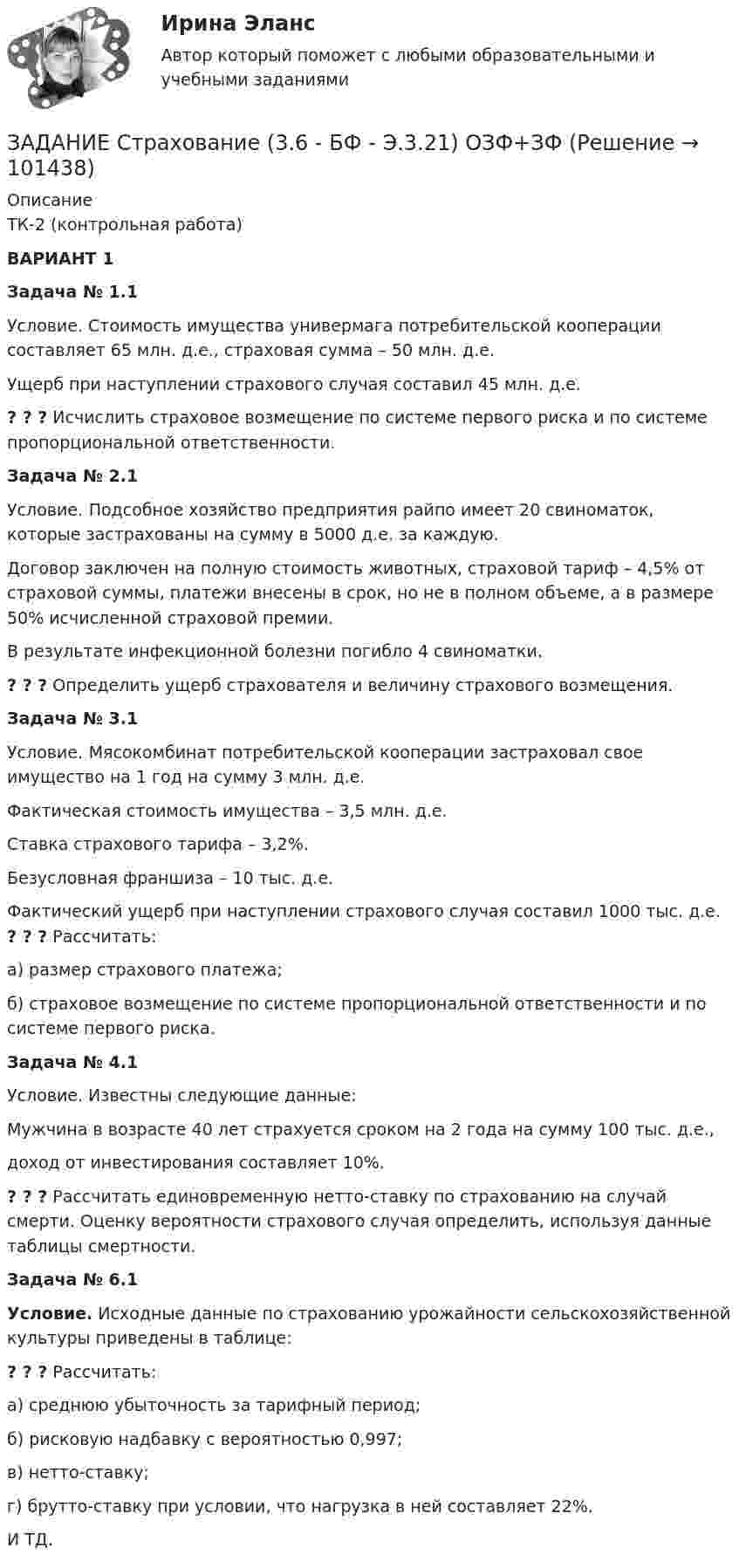      
            Описание
            ТК-2 (контрольная работа) ВАРИАНТ 1Задача № 1.1 Условие. Стоимость имущества универмага потребительской кооперации составляет 65 млн. д.е., страховая сумма – 50 млн. д.е. Ущерб при наступлении страхового случая составил 45 млн. д.е. ? ? ? Исчислить страховое возмещение по системе первого риска и по системе пропорциональной ответственности.Задача № 2.1 Условие. Подсобное хозяйство предприятия райпо имеет 20 свиноматок, которые застрахованы на сумму в 5000 д.е. за каждую. Договор заключен на полную стоимость животных, страховой тариф – 4,5% от страховой суммы, платежи внесены в срок, но не в полном объеме, а в размере 50% исчисленной страховой премии. В результате инфекционной болезни погибло 4 свиноматки. ? ? ? Определить ущерб страхователя и величину страхового возмещения.Задача № 3.1 Условие. Мясокомбинат потребительской кооперации застраховал свое имущество на 1 год на сумму 3 млн. д.е. Фактическая стоимость имущества – 3,5 млн. д.е.Ставка страхового тарифа – 3,2%. Безусловная франшиза – 10 тыс. д.е. Фактический ущерб при наступлении страхового случая составил 1000 тыс. д.е. ? ? ? Рассчитать:а) размер страхового платежа;б) страховое возмещение по системе пропорциональной ответственности и по системе первого риска.Задача № 4.1 Условие. Известны следующие данные: Мужчина в возрасте 40 лет страхуется сроком на 2 года на сумму 100 тыс. д.е.,доход от инвестирования составляет 10%. ? ? ? Рассчитать единовременную нетто-ставку по страхованию на случай смерти. Оценку вероятности страхового случая определить, используя данные таблицы смертности.Задача № 6.1 Условие. Исходные данные по страхованию урожайности сельскохозяйственной культуры приведены в таблице:? ? ? Рассчитать:а) среднюю убыточность за тарифный период;б) рисковую надбавку с вероятностью 0,997;в) нетто-ставку;г) брутто-ставку при условии, что нагрузка в ней составляет 22%.И ТД.   
            
            
            Задание Страна Бережливия производит два популярных и необходимых продукта: гречку и ракеты. Проанализировав представленную кривую производственных возможностей, заполните пропуски:ЗАДАНИЕ Страхование (3.6 - БФ - Э.3.21) ОЗФ+ЗФЗадание тайм-менеджментЗадание Тема 10Задание Тема 6Задание ТК-12 При посещении следственного изолятора с целью проверки исполнения закона прокурор установил, что обвиняемый Иванов незаконно помещен в карцер. Прокурор вынес постановление, обязывающее администрацию изолятора освободить его из карцера.Задание ТК-13 эконометрикаЗадание: Составьте комплексную программу диагностики психологической готовности к школьному обучению. Вы можете воспользоваться тестами из методик авторов М.Семаго, Н.Виноградовой, Н.Гуткиной и др., находящихся в интернете в свободном доступе, или составить свои задания для исследования. Методик, которые Вы используете для составления программы, должно быть не менее 2.. 2Задание Составьте номера счетов бюджетного учета, используя, разряды 18 – 23, которые образуют Код счета бюджетного учета. Исходная информация Бюджетная деятельность: 1. Увеличение стоимости капитальных вложений в оборудование – иное движимое имущество учреждения;Задание Составьте номера счетов бюджетного учета, используя, разряды 18 – 23, которые образуют Код счета бюджетного учета. Исходная информация Бюджетная деятельность: 1. Увеличение стоимости капитальных вложений в оборудование – иное движимое имущество учреждения; 2. Увеличение стоимости материалов на стоимость услуг транспортной организации;Задание Ставится задача исследовать, как влияет заявленная потребность в работниках (EMPLDEC_Q) на количество безработных в среднем за период в млн. чел (UNEMPL_Q) в России.Задание Ставится задача исследовать, как влияет индекс промышленного произ-водства (по ОКВЭД IP_EA_M) на среднедушевые денежные доходы населения (HHI_M) (рублей в месяц). Первый показатель – цепной индекс, где за базу (100%) взят уровень 2002 года.Задание Ставится задача исследовать, как влияет индекс промышленного производства (по ОКВЭД IP_EA_M) на среднедушевые денежные доходы населения (HHI_M) (рублей в месяц). Первый показатель – цепной индекс, где за базу (100%) взят уровень 2002 года.Задание Ставится задача исследовать, как влияет индекс реальных инвестиций в основной капитал (INVFC_Q_DIRI) на реальные денежные доходы (HHI_M_DIRI). Оба показателя – цепные индексы, где за базу (100%) взят уровень прошлых лет (1994 и 2002 соответственно).