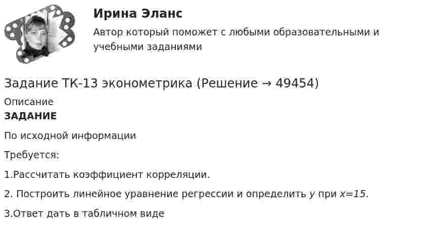     
            Описание
            ЗАДАНИЕ	По исходной информации	Требуется:1.Рассчитать коэффициент корреляции.2. Построить линейное уравнение регрессии и определить y при x=15.3.Ответ дать в табличном виде  
            
            
            Задание ТК-12 При посещении следственного изолятора с целью проверки исполнения закона прокурор установил, что обвиняемый Иванов незаконно помещен в карцер. Прокурор вынес постановление, обязывающее администрацию изолятора освободить его из карцера.Задание ТК-13 эконометрикаЗадание ТК-14. Статистика. 100%Задание ТК-4 1. Какой тип исследования и почему был наиболее эффективен для следующих ситуаций: а) фирма, выпускающая заменитель сахара, хотела бы выявить степень влияния на объем продаж людей физически нормальных;Задание ТК-9. Аудит, 4 курс сибупкЗадание: Требуется генерировать препятствие в виде окружности случайного размера и позиции на экране. И генерировать управляемый прямоугольник со случайным размером. Прямоугольник должен двигаться по реакции на нажатие стрелок на клавиатуре (вверх, вниз, влево, вправо). Программа должна остановить движение, если окружность и прямоугольник будут пересекать друг друга (остановка при обнаружении коллизии).Задание «Устройство и поверки теодолита» Исходная информация, необходимая для выполнения задания 1 представляет собой поле зрения оптического теодолита 2Т30. По рисунку 1 необходимо указать основные части и оси теодолита по обозначениям.Задание Ставится задача исследовать, как влияет индекс промышленного производства (по ОКВЭД IP_EA_M) на среднедушевые денежные доходы населения (HHI_M) (рублей в месяц). Первый показатель – цепной индекс, где за базу (100%) взят уровень 2002 года.Задание Ставится задача исследовать, как влияет индекс реальных инвестиций в основной капитал (INVFC_Q_DIRI) на реальные денежные доходы (HHI_M_DIRI). Оба показателя – цепные индексы, где за базу (100%) взят уровень прошлых лет (1994 и 2002 соответственно).Задание Ставится задача исследовать, как влияет размер средней номинальной заработной платы (WAG_C_Q в руб.) на среднедушевые денежные доходы населения (HHI_M в руб.) в России.Задание Страна Бережливия производит два популярных и необходимых продукта: гречку и ракеты. Проанализировав представленную кривую производственных возможностей, заполните пропуски:ЗАДАНИЕ Страхование (3.6 - БФ - Э.3.21) ОЗФ+ЗФЗадание тайм-менеджментЗадание Тема 10