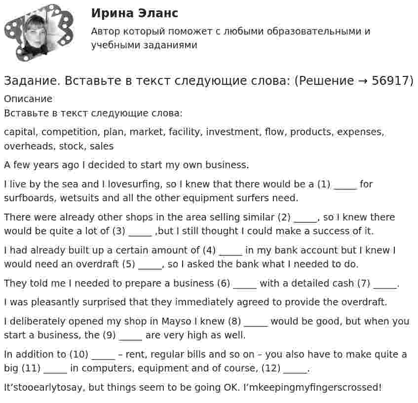      
            Описание
            	Вставьте в текст следующие слова:	capital, competition, plan, market, facility, investment, flow, products, expenses, overheads, stock, sales	A few years ago I decided to start my own business.	I live by the sea and I lovesurfing, so I knew that there would be a (1) _____ for surfboards, wetsuits and all the other equipment surfers need.	There were already other shops in the area selling similar (2) _____, so I knew there would be quite a lot of (3) _____ ,but I still thought I could make a success of it.	I had already built up a certain amount of (4) _____ in my bank account but I knew I would need an overdraft (5) _____, so I asked the bank what I needed to do.	They told me I needed to prepare a business (6) _____ with a detailed cash (7) _____.	I was pleasantly surprised that they immediately agreed to provide the overdraft.	I deliberately opened my shop in Mayso I knew (8) _____ would be good, but when you start a business, the (9) _____ are very high as well.	In addition to (10) _____ – rent, regular bills and so on – you also have to make quite a big (11) _____ in computers, equipment and of course, (12) _____.	It’stooearlytosay, but things seem to be going OK. I’mkeepingmyfingerscrossed!   
            
            
            Задание: В виде точек дана зависимость потребительских расходов на душу населения У (Руб) от денежных доходов на душу населения Х(Руб).Задание. Вставьте в текст следующие слова:Задание В таблице 2.1 приведены данные об уровне денежных доходов на душу населения (х) и обороте розничной торговли на душу населения (у): Таблица 2.1 Динамика показателей по Пензенской областиЗадание. Выберите вариант вложения капитала в предприятие А или предприятие Б Задание: Выберите предприятие, изготавливающее потребительские товары, которое существует на рынке г. Новосибирска или Новосибирской области (или любого другого населенного пункта, предприятие должно быть реально существующим).задание выполненное по конституцииЗадание Выполните практическое задание на тему «Особенности социализации поколения родителей и поколения современной молодежи (студентов)». При необходимости обратитесь за консультацией к старшим членам семьи.Задание Адвокат С. заключил соглашение с П. на его защиту на стадии предварительного расследования. П. внес в кассу обусловленный соглашением гонорар.Задание Банковское правоЗадание. Бехоев, управляя принадлежащим его брату автомобилем, с целью поиска лица для совершения с ним сделки, связанной с драгоценными металлами, в нарушение правил, установленных законодательством Российской Федерации, выехал на трассу Красноярск-Северо-Енисейск.Задание (вариант 1). По данным финансовой отчётности за последние два года проведите финансовый анализ методом финансовых коэффициентов деятельности СПАО «РЕСО-Гарантия» или любой другой страховой компании, сделайте выводы по результатам финансового анализа.Задание (вариант 1). По данным финансовой отчётности за последние два года проведите финансовый анализ методом финансовых коэффициентов деятельности СПАО «РЕСО-Гарантия» или любой другой страховой компании, сделайте выводы по результатам финансового анализа.. 2Задание (вариант 1). По данным финансовой отчётности за последние два года проведите финансовый анализ методом финансовых коэффициентов деятельности СПАО «РЕСО-Гарантия» или любой другой страховой компании, сделайте выводы по результатам финансового анализа.. 3Задание (вариант 1). По данным финансовой отчётности за последние два года проведите финансовый анализ методом финансовых коэффициентов деятельности СПАО «РЕСО-Гарантия» или любой другой страховой компании, сделайте выводы по результатам финансового анализа.. 4