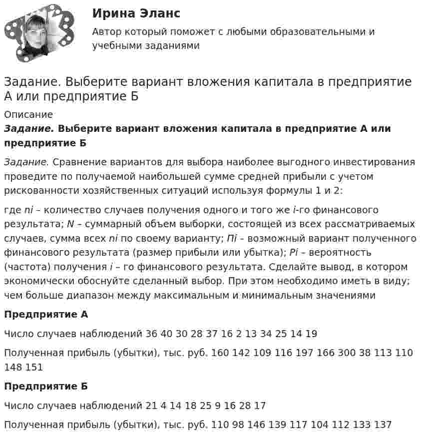      
          Описание
          Задание. Выберите вариант вложения капитала в предприятие А или предприятие Б Задание. Сравнение вариантов для выбора наиболее выгодного инвестирования проведите по получаемой наибольшей сумме средней прибыли с учетом рискованности хозяйственных ситуаций используя формулы 1 и 2:где ni – количество случаев получения одного и того же i-го финансового результата; N – суммарный объем выборки, состоящей из всех рассматриваемых случаев, сумма всех ni по своему варианту; Пi – возможный вариант полученного финансового результата (размер прибыли или убытка); Рi – вероятность (частота) получения i – го финансового результата. Сделайте вывод, в котором экономически обоснуйте сделанный выбор. При этом необходимо иметь в виду; чем больше диапазон между максимальным и минимальным значениями Предприятие А	Число случаев наблюдений	36	40	30	28	37	16	2	13	34	25	14	19	Полученная прибыль (убытки), тыс. руб.	160	142	109	116	197	166	300	38	113	110	148	151Предприятие Б	Число случаев наблюдений	21	4	14	18	25	9	16	28	17				Полученная прибыль (убытки), тыс. руб.	110	98	146	139	117	104	112	133	137			  
            
            
            Задание В таблице 2.1 приведены данные об уровне денежных доходов на душу населения (х) и обороте розничной торговли на душу населения (у): Таблица 2.1 Динамика показателей по Пензенской областиЗадание. Выберите вариант вложения капитала в предприятие А или предприятие Б Задание: Выберите предприятие, изготавливающее потребительские товары, которое существует на рынке г. Новосибирска или Новосибирской области (или любого другого населенного пункта, предприятие должно быть реально существующим).задание выполненное по конституцииЗадание Выполните практическое задание на тему «Особенности социализации поколения родителей и поколения современной молодежи (студентов)». При необходимости обратитесь за консультацией к старшим членам семьи.Задание Выполните практическое задание на тему «Особенности социализации поколения родителей и поколения современной молодежи (студентов)». При необходимости обратитесь за консультацией к старшим членам семьи.. 2Задание выполняется на примере фабрики мягкой мебели акционерное общество «Модерн»  АО «Модерн» имеет основное производство в составе двух участков (швейного и сборочного),  вспомогательного производства (транспортный цех). Задание. Бехоев, управляя принадлежащим его брату автомобилем, с целью поиска лица для совершения с ним сделки, связанной с драгоценными металлами, в нарушение правил, установленных законодательством Российской Федерации, выехал на трассу Красноярск-Северо-Енисейск.Задание (вариант 1). По данным финансовой отчётности за последние два года проведите финансовый анализ методом финансовых коэффициентов деятельности СПАО «РЕСО-Гарантия» или любой другой страховой компании, сделайте выводы по результатам финансового анализа.Задание (вариант 1). По данным финансовой отчётности за последние два года проведите финансовый анализ методом финансовых коэффициентов деятельности СПАО «РЕСО-Гарантия» или любой другой страховой компании, сделайте выводы по результатам финансового анализа.. 2Задание (вариант 1). По данным финансовой отчётности за последние два года проведите финансовый анализ методом финансовых коэффициентов деятельности СПАО «РЕСО-Гарантия» или любой другой страховой компании, сделайте выводы по результатам финансового анализа.. 3Задание (вариант 1). По данным финансовой отчётности за последние два года проведите финансовый анализ методом финансовых коэффициентов деятельности СПАО «РЕСО-Гарантия» или любой другой страховой компании, сделайте выводы по результатам финансового анализа.. 4Задание (вариант 2). Найдите документы: стратегия и финансовый план любого крупного предприятия (крупной организации). Прокомментируйте цели, задачи, объекты, целевые параметры финансового планирования в данной организации.Задание: В виде точек дана зависимость потребительских расходов на душу населения У (Руб) от денежных доходов на душу населения Х(Руб).