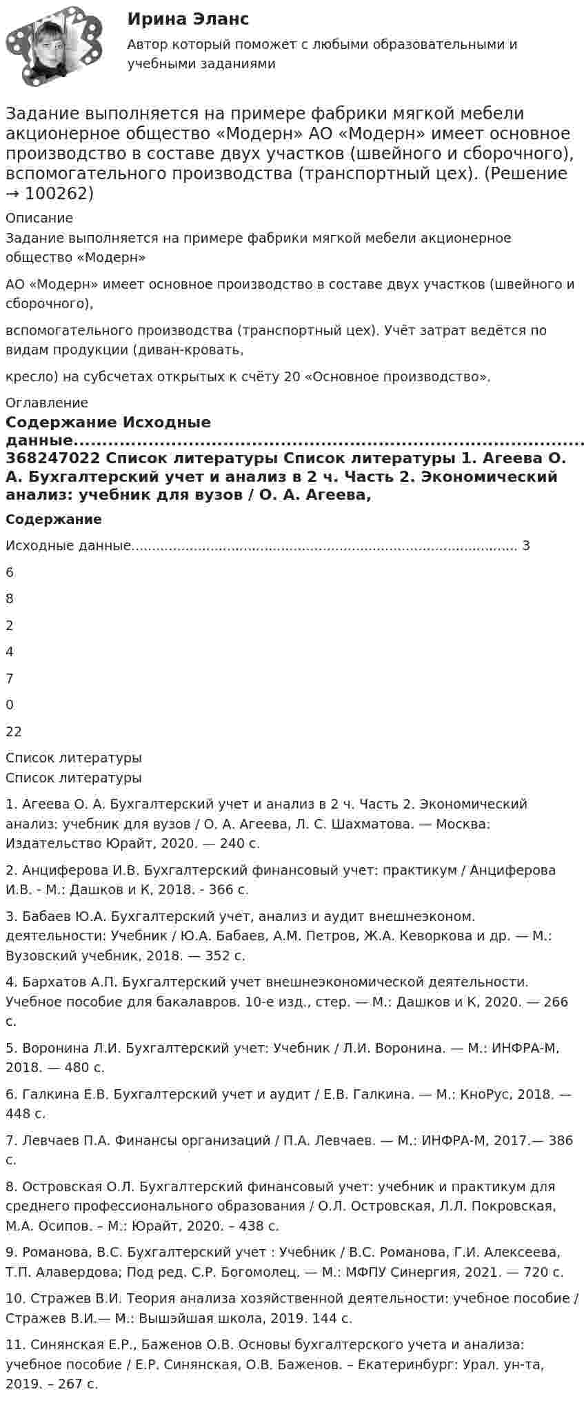     
            Описание
            Задание выполняется на примере фабрики мягкой мебели акционерное общество «Модерн»АО «Модерн» имеет основное производство в составе двух участков (швейного и сборочного),вспомогательного производства (транспортный цех). Учёт затрат ведётся по видам продукции (диван-кровать,кресло) на субсчетах открытых к счёту 20 «Основное производство». 
            Оглавление
            Содержание Исходные данные............................................................................................. 368247022 
            Список литературы
            Список литературы 	1.       Агеева О. А. Бухгалтерский учет и анализ в 2 ч. Часть 2. Экономический анализ: учебник для вузов / О. А. Агеева, Л. С. Шахматова. — Москва: Издательство Юрайт, 2020. — 240 с.2.       Анциферова И.В. Бухгалтерский финансовый учет: практикум / Анциферова И.В. - М.: Дашков и К, 2018. - 366 c.3.       Бабаев Ю.А. Бухгалтерский учет, анализ и аудит внешнеэконом. деятельности: Учебник / Ю.А. Бабаев, А.М. Петров, Ж.А. Кеворкова и др. — М.: Вузовский учебник, 2018. — 352 c.4.       Бархатов А.П. Бухгалтерский учет внешнеэкономической деятельности. Учебное пособие для бакалавров. 10-е изд., стер. — М.: Дашков и К, 2020. — 266 c.5.       Воронина Л.И. Бухгалтерский учет: Учебник / Л.И. Воронина. — М.: ИНФРА-М, 2018. — 480 c.6.       Галкина Е.В. Бухгалтерский учет и аудит / Е.В. Галкина. — М.: КноРус, 2018. — 448 c.7.    Левчаев П.А. Финансы организаций / П.А. Левчаев. — М.: ИНФРА-М, 2017.— 386 с.8.    Островская О.Л.  Бухгалтерский финансовый учет: учебник и практикум для среднего профессионального образования / О.Л. Островская, Л.Л. Покровская, М.А. Осипов. – М.: Юрайт, 2020. – 438 с. 9.       Романова, В.С. Бухгалтерский учет : Учебник / В.С. Романова, Г.И. Алексеева, Т.П. Алавердова; Под ред. С.Р. Богомолец. — М.: МФПУ Синергия, 2021. — 720 c. 10.  Стражев В.И. Теория анализа хозяйственной деятельности: учебное пособие / Стражев В.И.— М.: Вышэйшая школа, 2019. 144 c. 	11.  Синянская Е.Р., Баженов О.В. Основы бухгалтерского учета и анализа: учебное пособие / Е.Р. Синянская, О.В. Баженов. – Екатеринбург: Урал. ун-та, 2019. – 267 с. 
            
            
            Задание Выполните практическое задание на тему «Особенности социализации поколения родителей и поколения современной молодежи (студентов)». При необходимости обратитесь за консультацией к старшим членам семьи.. 2Задание выполняется на примере фабрики мягкой мебели акционерное общество «Модерн»  АО «Модерн» имеет основное производство в составе двух участков (швейного и сборочного),  вспомогательного производства (транспортный цех). Задание. Выявление интересов стейкхолдеров (заинтересованных сторон), поиск путей взаимодействия с нимиЗадание. ГМУ. Задание: Дайте общую логическую характеристику понятиям: Вариант 2: «электромагнитные волны», «свобода». ﻿ Пояснение к заданию: дать понятию общую логическую характеристику – значит последовательно определить вид понятия по объему и содержанию.Задание. Данное задание должно быть выполнено с использованием MS EXCEL. В результате выборочного обследования торговых предприятий получены следующие данные о значениях их дневного товарооборота (в тысячах рублей)Задание.Данное задание должно быть выполнено с использованием MSEXCEL. В результате выборочного обследования торговых предприятий получены следующие данные о значениях их дневного товарооборота (в тысячах рублей)Задание (вариант 2). Найдите документы: стратегия и финансовый план любого крупного предприятия (крупной организации). Прокомментируйте цели, задачи, объекты, целевые параметры финансового планирования в данной организации.Задание: В виде точек дана зависимость потребительских расходов на душу населения У (Руб) от денежных доходов на душу населения Х(Руб).Задание. Вставьте в текст следующие слова:Задание В таблице 2.1 приведены данные об уровне денежных доходов на душу населения (х) и обороте розничной торговли на душу населения (у): Таблица 2.1 Динамика показателей по Пензенской областиЗадание. Выберите вариант вложения капитала в предприятие А или предприятие Б Задание: Выберите предприятие, изготавливающее потребительские товары, которое существует на рынке г. Новосибирска или Новосибирской области (или любого другого населенного пункта, предприятие должно быть реально существующим).задание выполненное по конституции