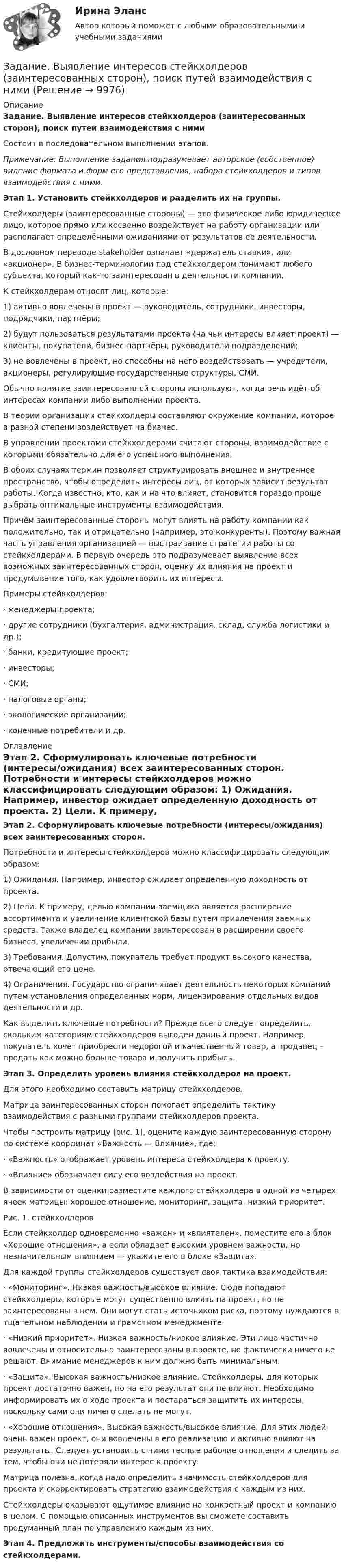     
          Описание
           Задание. Выявление интересов стейкхолдеров (заинтересованных сторон), поиск путей взаимодействия с ними	Состоит в последовательном выполнении этапов.  Примечание: Выполнение задания подразумевает авторское (собственное) видение формата и форм его представления, набора стейкхолдеров и типов взаимодействия с ними. Этап 1. Установить стейкхолдеров и разделить их на группы.	Стейкхолдеры (заинтересованные стороны) — это физическое либо юридическое лицо, которое прямо или косвенно воздействует на работу организации или располагает определёнными ожиданиями от результатов ее деятельности.	В дословном переводе stakeholder означает «держатель ставки», или «акционер». В бизнес-терминологии под стейкхолдером понимают любого субъекта, который как-то заинтересован в деятельности компании.	К стейкхолдерам относят лиц, которые:	1)                активно вовлечены в проект — руководитель, сотрудники, инвесторы, подрядчики, партнёры;	2)                будут пользоваться результатами проекта (на чьи интересы влияет проект) — клиенты, покупатели, бизнес-партнёры, руководители подразделений;	3)                не вовлечены в проект, но способны на него воздействовать — учредители, акционеры, регулирующие государственные структуры, СМИ.	Обычно понятие заинтересованной стороны используют, когда речь идёт об интересах компании либо выполнении проекта.	В теории организации стейкхолдеры составляют окружение компании, которое в разной степени воздействует на бизнес.	В управлении проектами стейкхолдерами считают стороны, взаимодействие с которыми обязательно для его успешного выполнения.	В обоих случаях термин позволяет структурировать внешнее и внутреннее пространство, чтобы определить интересы лиц, от которых зависит результат работы. Когда известно, кто, как и на что влияет, становится гораздо проще выбрать оптимальные инструменты взаимодействия.	Причём заинтересованные стороны могут влиять на работу компании как положительно, так и отрицательно (например, это конкуренты). Поэтому важная часть управления организацией — выстраивание стратегии работы со стейкхолдерами. В первую очередь это подразумевает выявление всех возможных заинтересованных сторон, оценку их влияния на проект и продумывание того, как удовлетворить их интересы. 	Примеры стейкхолдеров:	·                   менеджеры проекта;	·                   другие сотрудники (бухгалтерия, администрация, склад, служба логистики и др.);	·                   банки, кредитующие проект;	·                   инвесторы;	·                   СМИ;	·                   налоговые органы;	·                   экологические организации;	·                   конечные потребители и др.  
          Оглавление
           Этап 2. Сформулировать ключевые потребности (интересы/ожидания) всех заинтересованных сторон.	Потребности и интересы стейкхолдеров можно классифицировать следующим образом:	1)                Ожидания. Например, инвестор ожидает определенную доходность от проекта.	2)                Цели. К примеру, целью компании-заемщика является расширение ассортимента и увеличение клиентской базы путем привлечения заемных средств. Также владелец компании заинтересован в расширении своего бизнеса, увеличении прибыли.	3)                Требования. Допустим, покупатель требует продукт высокого качества, отвечающий его цене.	4)                Ограничения. Государство ограничивает деятельность некоторых компаний путем установления определенных норм, лицензирования отдельных видов деятельности и др.	Как выделить ключевые потребности? Прежде всего следует определить, скольким категориям стейкхолдеров выгоден данный проект. Например, покупатель хочет приобрести недорогой и качественный товар, а продавец – продать как можно больше товара и получить прибыль.Этап 3. Определить уровень влияния стейкхолдеров на проект.	Для этого необходимо составить матрицу стейкхолдеров.	Матрица заинтересованных сторон помогает определить тактику взаимодействия с разными группами стейкхолдеров проекта.	Чтобы построить матрицу (рис. 1), оцените каждую заинтересованную сторону по системе координат «Важность — Влияние», где:	·                   «Важность» отображает уровень интереса стейкхолдера к проекту.	·                   «Влияние» обозначает силу его воздействия на проект.	В зависимости от оценки разместите каждого стейкхолдера в одной из четырех ячеек матрицы: хорошее отношение, мониторинг, защита, низкий приоритет. 	Рис. 1. стейкхолдеров	Если стейкхолдер одновременно «важен» и «влиятелен», поместите его в блок «Хорошие отношения», а если обладает высоким уровнем важности, но незначительным влиянием — укажите его в блоке «Защита».	Для каждой группы стейкхолдеров существует своя тактика взаимодействия:	·                   «Мониторинг». Низкая важность/высокое влияние. Сюда попадают стейкхолдеры, которые могут существенно влиять на проект, но не заинтересованы в нем. Они могут стать источником риска, поэтому нуждаются в тщательном наблюдении и грамотном менеджменте.	·                   «Низкий приоритет». Низкая важность/низкое влияние. Эти лица частично вовлечены и относительно заинтересованы в проекте, но фактически ничего не решают. Внимание менеджеров к ним должно быть минимальным.	·                   «Защита». Высокая важность/низкое влияние. Стейкхолдеры, для которых проект достаточно важен, но на его результат они не влияют. Необходимо информировать их о ходе проекта и постараться защитить их интересы, поскольку сами они ничего сделать не могут.	·                   «Хорошие отношения». Высокая важность/высокое влияние. Для этих людей очень важен проект, они вовлечены в его реализацию и активно влияют на результаты. Следует установить с ними тесные рабочие отношения и следить за тем, чтобы они не потеряли интерес к проекту.	Матрица полезна, когда надо определить значимость стейкхолдеров для проекта и скорректировать стратегию взаимодействия с каждым из них.	Стейкхолдеры оказывают ощутимое влияние на конкретный проект и компанию в целом. С помощью описанных инструментов вы сможете составить продуманный план по управлению каждым из них.Этап 4. Предложить инструменты/способы взаимодействия со стейкхолдерами. 
            
            
            Задание выполняется на примере фабрики мягкой мебели акционерное общество «Модерн»  АО «Модерн» имеет основное производство в составе двух участков (швейного и сборочного),  вспомогательного производства (транспортный цех). Задание. Выявление интересов стейкхолдеров (заинтересованных сторон), поиск путей взаимодействия с нимиЗадание. ГМУ. Задание: Дайте общую логическую характеристику понятиям: Вариант 2: «электромагнитные волны», «свобода». ﻿ Пояснение к заданию: дать понятию общую логическую характеристику – значит последовательно определить вид понятия по объему и содержанию.Задание. Данное задание должно быть выполнено с использованием MS EXCEL. В результате выборочного обследования торговых предприятий получены следующие данные о значениях их дневного товарооборота (в тысячах рублей)Задание.Данное задание должно быть выполнено с использованием MSEXCEL. В результате выборочного обследования торговых предприятий получены следующие данные о значениях их дневного товарооборота (в тысячах рублей)Задание. Данное задание должно быть выполнено с использованием MS EXCEL. В результате выборочного обследования торговых предприятий получены следующие данные о значениях их дневного товарооборота (в тысячах рублей). 2Задание: В виде точек дана зависимость потребительских расходов на душу населения У (Руб) от денежных доходов на душу населения Х(Руб).Задание. Вставьте в текст следующие слова:Задание В таблице 2.1 приведены данные об уровне денежных доходов на душу населения (х) и обороте розничной торговли на душу населения (у): Таблица 2.1 Динамика показателей по Пензенской областиЗадание. Выберите вариант вложения капитала в предприятие А или предприятие Б Задание: Выберите предприятие, изготавливающее потребительские товары, которое существует на рынке г. Новосибирска или Новосибирской области (или любого другого населенного пункта, предприятие должно быть реально существующим).задание выполненное по конституцииЗадание Выполните практическое задание на тему «Особенности социализации поколения родителей и поколения современной молодежи (студентов)». При необходимости обратитесь за консультацией к старшим членам семьи.