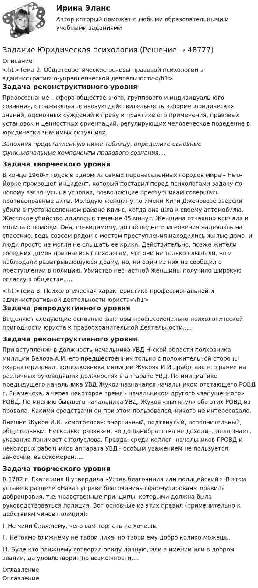      
            Описание
            <h1>Тема 2. Общетеоретические основы правовой психологии в административно-управленческой деятельности</h1>Задача реконструктивного уровня	Правосознание – сфера общественного, группового и индивидуального сознания, отражающая правовую действительность в форме юридических знаний, оценочных суждений к праву и практике его применения, правовых установок и ценностных ориентаций, регулирующих человеческое поведение в юридически значимых ситуациях.  Заполняя представленную ниже таблицу, определите основные функциональные компоненты правового сознания....Задача творческого уровня	В конце 1960-х годов в одном из самых перенаселенных городов мира – Нью-Йорке произошел инцидент, который поставил перед психологами задачу по-новому взглянуть на условия, позволяющие преступникам совершать противоправные акты. Молодую женщину по имени Кити Дженовезе зверски убили в густонаселенном районе Квинс, когда она шла к своему автомобилю. Жестокое убийство длилось в течение 45 минут. Женщина отчаянно кричала и молила о помощи. Она, по-видимому, до последнего мгновения надеялась на спасение, ведь совсем рядом с местом преступления находились жилые дома, и люди просто не могли не слышать ее крика. Действительно, позже жители соседних домов признались психологам, что они не только слышали, но и наблюдали разыгрывающуюся драму, но, ни один из них не сообщил о преступлении в полицию. Убийство несчастной женщины получило широкую огласку в обществе.....<h1>Тема 3. Психологическая характеристика профессиональной и административной деятельности юриста</h1>Задача репродуктивного уровня	Выделяют следующие основные факторы профессионально-психологической пригодности юриста к правоохранительной деятельности.....Задача реконструктивного уровня	При вступлении в должность начальника УВД Н-ской области полковника милиции Белова А.И. его предшественник только с положительной стороны охарактеризовал подполковника милиции Жукова И.И., работавшего ранее на различных руководящих должностях в аппарате УВД. По инициативе предыдущего начальника УВД Жуков назначался начальником отстающего РОВД г. Знаменска, а через некоторое время - начальником другого «запущенного» РОВД. По мнению бывшего начальника УВД, Жуков «вытянул» оба этих РОВД из провала. Какими средствами он при этом пользовался, никого не интересовало.Внешне Жуков И.И. «смотрелся»: энергичный, подтянутый, исполнительный, общительный. Несколько развязен, но до панибратства не доходит, дело знает, указания понимает с полуслова. Правда, среди коллег- начальников ГРОВД и некоторых работников аппарата УВД - особым уважением не пользуется: заносчив, высокомерен.....Задача творческого уровня	В 1782 г. Екатерина II утвердила «Устав благочиния или полицейский». В этом уставе в разделе «Наказ управе благочиния» сформулированы правила добронравия, т.е. нравственные принципы, которыми должна была руководствоваться полиция. Вот основные из этих правил (применительно к действиям чинов полиции):	I. Не чини ближнему, чего сам терпеть не хочешь.	II. Нетокмо ближнему не твори лиха, но твори ему добро колико можешь.	III. Буде кто ближнему сотворил обиду личную, или в имении или в добром звании, да удовлетворит по возможности.... 
            Оглавление
            Оглавление 
            
            
            Задание: Экспедитору организации «Альфа» Т.А. Бурову в течение года выплачивалась зарплата в размере 35 000 руб. за каждый месяц. Т.А. Буров имеет несовершеннолетнего ребенка. Рассчитайте на каждый месяц года сумму налога на доходы физических лиц и сумму заработной платы к выдаче.Задание Юридическая психологияЗадания: 1. Выполните упражнения стр 6,8 (устно); 2. Проработайте тексты стр 7,11,15 (прочитать, перевести, незнакомые слова выписать в словарик); 3. Изучите грамматическую тему стр 9; 4. Напишите эссе. Write a report on languages in your country.Задания: 1. Главный заголовок текста Развитие предпринимательства в современной России оформить средствами WordArt , выбрав шаблон по собственному усмотрению. 2. Установить следующие параметры страницы:Задания: 1. Главный заголовок текста Развитие предпринимательства в современной России оформить средствами WordArt , выбрав шаблон по собственному усмотрению. 2. Установить следующие параметры страницы: - ориентация – книжная; - верхнее и нижнее поля – 2 см, левое – 2,5 см, правое – 1,6 см.Задания 1. Дайте определения: А) Первобытное общество Б) Род В) Этапы развития первобытного общества 2. Заполните схему Виды социальных нормЗадания 1 и 2 1. Организация эксплуатации энергетического хозяйства на предприятиях нефтегазового комплекса. 2. Допуск строительно-монтажных организаций к работам в действующих электроустановках. Задание 3Задание ТК-4 1. Какой тип исследования и почему был наиболее эффективен для следующих ситуаций: а) фирма, выпускающая заменитель сахара, хотела бы выявить степень влияния на объем продаж людей физически нормальных;Задание ТК-9. Аудит, 4 курс сибупкЗадание: Требуется генерировать препятствие в виде окружности случайного размера и позиции на экране. И генерировать управляемый прямоугольник со случайным размером. Прямоугольник должен двигаться по реакции на нажатие стрелок на клавиатуре (вверх, вниз, влево, вправо). Программа должна остановить движение, если окружность и прямоугольник будут пересекать друг друга (остановка при обнаружении коллизии).Задание «Устройство и поверки теодолита» Исходная информация, необходимая для выполнения задания 1 представляет собой поле зрения оптического теодолита 2Т30. По рисунку 1 необходимо указать основные части и оси теодолита по обозначениям.Задание. Учет в некоммерческих организацияхЗадание финансы предприятияЗадание Шифр Виженера