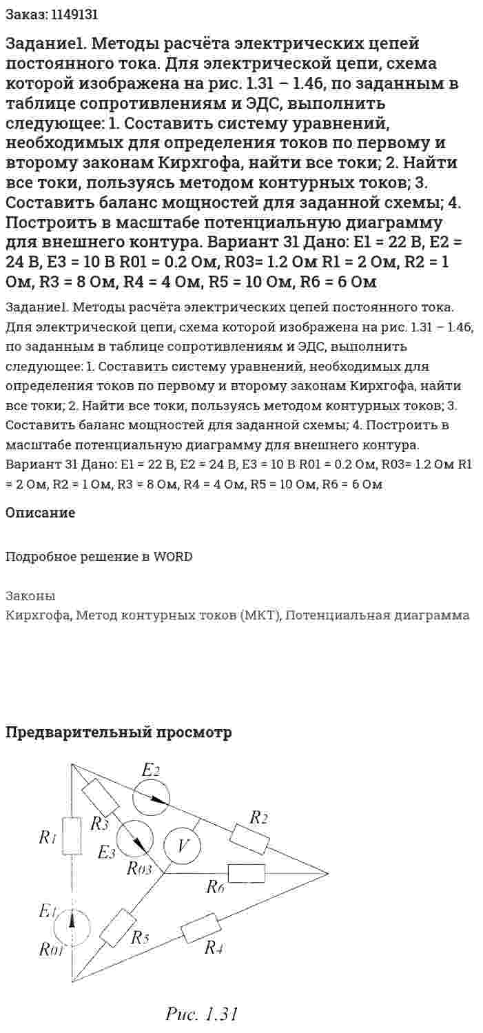 Задание1.  Методы  расчёта  электрических  цепей  постоянного  тока.  Для  электрической  цепи,  схема  которой  изображена  на  рис.  1.31 – 1.46,  по  заданным  в  таблице  сопротивлениям  и  ЭДС,  выполнить  следующее: 1. Составить  систему  уравнений,  необходимых  для  определения  токов  по  первому  и  второму  законам  Кирхгофа, найти все токи; 2. Найти  все  токи,  пользуясь  методом  контурных  токов; 3.  Составить  баланс  мощностей  для  заданной  схемы; 4.  Построить  в  масштабе  потенциальную  диаграмму  для  внешнего  контура.  Вариант 31 Дано: Е1 = 22 В, Е2 = 24 В, Е3 = 10 В R01 = 0.2 Ом, R03= 1.2 Ом R1 = 2 Ом, R2 = 1 Ом, R3 = 8 Ом, R4 = 4 Ом, R5 = 10 Ом, R6 = 6 Ом 